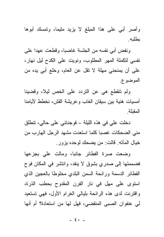 ‫ﻭﺃﺼﺭ ﺃﺒﻲ ﻋﻠﻰ ﻫﺫﺍ ﺍﻟﻤﺒﻠﻎ ﻻ ﻴﺯﻴﺩ ﻤﻠﻴﻤﹰ، ﻭﺘﻤﺴﻙ ﺃﺒﻭﻫﺎ‬
             ‫ﺎ‬
                                                ‫ﺒﻁﻠﺒﻪ.‬
‫ﻭﻨﻔﺽ ﺃﺒﻲ ﻨﻔﺴﻪ ﻤﻥ ﺍﻟﺠﻠﺴﺔ ﻏﺎﻀﺒﺎ، ﻭﻗﻁﻌﺕ ﻋﻬﺩﺍ ﻋﻠﻰ‬
‫ﻨﻔﺴﻲ ﻟﺘﻜﻤﻠﺔ ﺍﻟﻤﻬﺭ ﺍﻟﻤﻁﻠﻭﺏ، ﻭﻨﻭﻴﺕ ﻋﻠﻰ ﺍﻟﻜﺩﺡ ﻟﻴل ﻨﻬﺎﺭ،‬
‫ﻋﻠﻰ ﺃﻥ ﻴﻤﻨﺤﻨﻲ ﻤﻬﻠﺔ ﻻ ﺘﻘل ﻋﻥ ﺍﻟﻌﺎﻡ، ﻭﺨﻠﻊ ﺃﺒﻲ ﻴﺩﻩ ﻤﻥ‬
                                            ‫ﺍﻟﻤﻭﻀﻭﻉ.‬
‫ﻭﻟﻡ ﺘﻨﻘﻁﻊ ﻫﻲ ﻋﻥ ﺍﻟﺘﺭﺩﺩ ﻋﻠﻰ ﺍﻟﺨﺹ ﻟﻴ ﹰ، ﻭﻗﻀﻴﻨﺎ‬
        ‫ﻼ‬
‫ﺃﻤﺴﻴﺎﺕ ﻫﻨﻴﺔ ﺒﻴﻥ ﺴﻴﻘﺎﻥ ﺍﻟﻐﺎﺏ ﻭﻋﺭﻴﺸﺔ ﺍﻟﻘﺵ، ﻨﺨﻁﻁ ﻷﻴﺎﻤﻨﺎ‬
                                               ‫ﺍﻟﻤﻘﺒﻠﺔ.‬
‫ﺩﺨﻠﺕ ﻋﻠﻲ ﻓﻲ ﻫﺫﻩ ﺍﻟﻠﻴﻠﺔ – ﻓﻭﺠﺩﺘﻨﻲ ﻋﻠﻰ ﺤﺎﻟﻲ، ﺘﻨﻁﻠﻕ‬
                                        ‫‪‬‬
‫ﻤﻨﻲ ﺍﻟﻀﺤﻜﺎﺕ ﻏﺼﺒﺎ ﻜﻠﻤﺎ ﺍﺴﺘﻌﺩﺕ ﻤﺸﻬﺩ ﺍﻟﺭﺠل ﺍﻟﻬﺎﺭﺏ ﻤﻥ‬
                                 ‫ﹰ‬
              ‫ﺨﻴﺎل ﺍﻟﻤﺂﺘﻪ. ﻗﺎﻟﺕ: ﻤﻥ ﻴﻀﺤﻙ ﻟﻭﺤﺩﻩ ﻴﺯﻭﺭ.‬
‫ﻭﻀﻌﺕ ﺼﺭﺓ ﺍﻟﻔﻁﺎﺌﺭ ﺠﺎﻨﺒﹰ، ﻭﻤﺎﻟﺕ ﻋﻠﻲ ﺒﺠﺯﻋﻬﺎ‬
       ‫‪‬‬          ‫ﺎ‬
‫ﻓﻀﻤﻤﺘﻬﺎ ﺇﻟﻰ ﺼﺩﺭﻱ ﺒﺸﻭﻕ ﻻ ﻴﻨﻔﺩ، ﻭﺍﻨﺘﺸﺭ ﻓﻲ ﺍﻟﻤﻜﺎﻥ ﻓﻭﺡ‬
‫ﺍﻟﻔﻁﺎﺌﺭ ﺍﻟﺩﺴﻤﺔ ﻭﺭﺍﺌﺤﺔ ﺍﻟﺴﻤﻥ ﺍﻟﺒﻠﺩﻱ ﻤﺨﻠﻭﻁﺎ ﺒﺎﻟﻌﺠﻴﻥ ﺍﻟﺫﻱ‬
             ‫ﹰ‬
‫ﺍﺴﺘﻭﻯ ﻋﻠﻰ ﻤﻬل ﻓﻲ ﻨﺎﺭ ﺍﻟﻔﺭﻥ ﺍﻟﻤﻘﺩﻭﺡ ﺒﺤﻁﺏ ﺍﻟﺫﺭﺓ،‬
‫ﻭﺍﻗﺘﺭﻨﺕ ﻟﺩﻯ ﻫﺫﻩ ﺍﻟﺭﺍﺌﺤﺔ ﺒﻠﻴﺎﻟﻲ ﺍﻟﻐﺭﺍﻡ ﺍﻷﻭل، ﻓﻬﻲ ﺘﺴﺘﻌﻴﺩ‬
‫ﻟﻲ ﻋﻨﻔﻭﺍﻥ ﺍﻟﺼﺒﻰ ﺍﻟﻤﻨﻘﻀﻲ، ﻓﻬل ﻟﻬﺎ ﻤﻥ ﺍﺴﺘﻌﺎﺩﺓ؟ ﺃﻡ ﺃﻨﻬﺎ‬

                    ‫- ٠٤ -‬
 