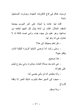 ‫ﺘﺭﺴﺒﺕ ﻫﻨﺎﻙ ﻓﻲ ﻗﺎﻉ ﺍﻟﺫﻜﺭﻴﺎﺕ ﺍﻟﺒﻌﻴﺩﺓ، ﻭﺼﺎﺭﺕ ﺍﻟﻤﺴﺘﺤﻴل‬
                                                    ‫ﺫﺍﺘﻪ؟‬
‫ﻗﻠﺕ ﻟﻬﺎ: ﻫﺎﻨﺕ ﻴﺎ ﺃﻤﻴﻨﺔ، ﻋﻠﻰ ﺁﺨﺭ ﺍﻟﻤﻭﺴﻡ ﻴﺠﻤﻌﻨﺎ‬
‫ﺍﻟﺴﻘﻑ ﺍﻟﺤﻼل. ﻗﺎﻟﺕ ﺇﻥ ﺃﺒﺎﻫﺎ ﻴﺒﺫل ﻜل ﺍﻟﺠﻬﺩ ﻟﺨﻠﻌﻪ ﻤﻥ‬
‫ﺩﻤﺎﻏﻬﺎ، ﻭﻫﻭ ﻋﻠﻴﻡ ﺒﺄﻥ ﺠﻬﺩﻩ ﻫﺒﺎﺀ، ﻭﺃﻤﻲ ﺘﺼﺩﻩ ﻗﺎﺌﻠﺔ ﻟﻪ ﻻ‬
                                ‫ﺘﺤﺎﻭل ﻫﻲ ﻟﻪ ﻭﻫﻭ ﻟﻬﺎ.‬
                        ‫- ﻫل ﺘﻌﻠﻡ ﺒﻤﺠﻴﺌﻙ ﺇﻟﻰ ﻫﻨﺎ؟‬
‫- ﻭﻤﺘﻰ ﺭﺃﻴﺕ ﺃﻤﺎ ﺘﺭﻀﻲ ﻻﺒﻨﺘﻬﺎ ﺍﻟﺯﻴﺎﺭﺓ ﺍﻟﻠﻴﻠﻴﺔ ﻟﺸﺎﺏ‬
                                           ‫ﻴﺘﻜﻠﻡ ﻋﻨﻬﺎ؟‬
                                   ‫- ﻫﺫﺍ ﺼﺤﻴﺢ.‬
‫- ﻫﻲ ﺘﻨﺎﻡ ﺒﻌﺩ ﺼﻼﺓ ﺍﻟﻌﺸﺎﺀ ﻤﺒﺎﺸﺭﺓ، ﻭﺃﺒﻲ ﻴﺨﺭﺝ ﻟﻴﺘﻤﻡ‬
                                          ‫ﻋﻠﻰ ﺨﻔﺭﺍﺌﻪ.‬
              ‫- ﻭﺃﻨﺎ ﻤﻁﻤﺌﻥ ﺃﻨﻪ ﻟﻥ ﻴﺄﺘﻲ ﺨﺼﻲ ﺃﺒﺩﺍ.‬
‫- ﺴﻴﻌﻭﺩ ﺇﻟﻰ ﺍﻟﺴﻬﺭ ﻤﻌﻙ ﻟﻴﺸﺭﺏ ﺸﺎﻴﻙ ﺍﻟﺤﺒﺭ ﺇﺫﺍ ﻭﻓﻘﻨﺎ‬
                                              ‫ﻟﻠﺯﻭﺍﺝ.‬
                                    ‫- ﺭﺒﻨﺎ ﻴﺴﻬل.‬




                    ‫- ١٤ -‬
 