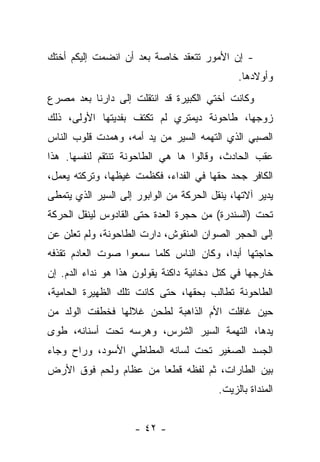 ‫- ﺇﻥ ﺍﻷﻤﻭﺭ ﺘﺘﻌﻘﺩ ﺨﺎﺼﺔ ﺒﻌﺩ ﺃﻥ ﺍﻨﻀﻤﺕ ﺇﻟﻴﻜﻡ ﺃﺨﺘﻙ‬
                                              ‫ﻭﺃﻭﻻﺩﻫﺎ.‬
‫ﻭﻜﺎﻨﺕ ﺃﺨﺘﻲ ﺍﻟﻜﺒﻴﺭﺓ ﻗﺩ ﺍﻨﺘﻘﻠﺕ ﺇﻟﻰ ﺩﺍﺭﻨﺎ ﺒﻌﺩ ﻤﺼﺭﻉ‬
‫ﺯﻭﺠﻬﺎ، ﻁﺎﺤﻭﻨﺔ ﺩﻴﻤﺘﺭﻱ ﻟﻡ ﺘﻜﺘﻑ ﺒﻔﺩﻴﺘﻬﺎ ﺍﻷﻭﻟﻰ، ﺫﻟﻙ‬
‫ﺍﻟﺼﺒﻲ ﺍﻟﺫﻱ ﺍﻟﺘﻬﻤﻪ ﺍﻟﺴﻴﺭ ﻤﻥ ﻴﺩ ﺃﻤﻪ، ﻭﻫﻤﺩﺕ ﻗﻠﻭﺏ ﺍﻟﻨﺎﺱ‬
‫ﻋﻘﺏ ﺍﻟﺤﺎﺩﺙ، ﻭﻗﺎﻟﻭﺍ ﻫﺎ ﻫﻲ ﺍﻟﻁﺎﺤﻭﻨﺔ ﺘﻨﺘﻘﻡ ﻟﻨﻔﺴﻬﺎ. ﻫﺫﺍ‬
‫ﺍﻟﻜﺎﻓﺭ ﺠﺤﺩ ﺤﻘﻬﺎ ﻓﻲ ﺍﻟﻔﺩﺍﺀ، ﻓﻜﻅﻤﺕ ﻏﻴﻅﻬﺎ، ﻭﺘﺭﻜﺘﻪ ﻴﻌﻤل،‬
‫ﻴﺩﻴﺭ ﺁﻻﺘﻬﺎ، ﻴﻨﻘل ﺍﻟﺤﺭﻜﺔ ﻤﻥ ﺍﻟﻭﺍﺒﻭﺭ ﺇﻟﻰ ﺍﻟﺴﻴﺭ ﺍﻟﺫﻱ ﻴﺘﻤﻁﻰ‬
‫ﺘﺤﺕ )ﺍﻟﺴﻨﺩﺭﺓ( ﻤﻥ ﺤﺠﺭﺓ ﺍﻟﻌﺩﺓ ﺤﺘﻰ ﺍﻟﻘﺎﺩﻭﺱ ﻟﻴﻨﻘل ﺍﻟﺤﺭﻜﺔ‬
‫ﺇﻟﻰ ﺍﻟﺤﺠﺭ ﺍﻟﺼﻭﺍﻥ ﺍﻟﻤﻨﻘﻭﺵ، ﺩﺍﺭﺕ ﺍﻟﻁﺎﺤﻭﻨﺔ، ﻭﻟﻡ ﺘﻌﻠﻥ ﻋﻥ‬
‫ﺤﺎﺠﺘﻬﺎ ﺃﺒﺩﺍ، ﻭﻜﺎﻥ ﺍﻟﻨﺎﺱ ﻜﻠﻤﺎ ﺴﻤﻌﻭﺍ ﺼﻭﺕ ﺍﻟﻌﺎﺩﻡ ﺘﻘﺫﻓﻪ‬
‫ﺨﺎﺭﺠﻬﺎ ﻓﻲ ﻜﺘل ﺩﺨﺎﻨﻴﺔ ﺩﺍﻜﻨﺔ ﻴﻘﻭﻟﻭﻥ ﻫﺫﺍ ﻫﻭ ﻨﺩﺍﺀ ﺍﻟﺩﻡ. ﺇﻥ‬
‫ﺍﻟﻁﺎﺤﻭﻨﺔ ﺘﻁﺎﻟﺏ ﺒﺤﻘﻬﺎ، ﺤﺘﻰ ﻜﺎﻨﺕ ﺘﻠﻙ ﺍﻟﻅﻬﻴﺭﺓ ﺍﻟﺤﺎﻤﻴﺔ،‬
‫ﺤﻴﻥ ﻏﺎﻓﻠﺕ ﺍﻷﻡ ﺍﻟﺫﺍﻫﺒﺔ ﻟﻁﺤﻥ ﻏﻼﻟﻬﺎ ﻓﺨﻁﻔﺕ ﺍﻟﻭﻟﺩ ﻤﻥ‬
‫ﻴﺩﻫﺎ، ﺍﻟﺘﻬﻤﺔ ﺍﻟﺴﻴﺭ ﺍﻟﺸﺭﺱ، ﻭﻫﺭﺴﻪ ﺘﺤﺕ ﺃﺴﻨﺎﻨﻪ، ﻁﻭﻯ‬
‫ﺍﻟﺠﺴﺩ ﺍﻟﺼﻐﻴﺭ ﺘﺤﺕ ﻟﺴﺎﻨﻪ ﺍﻟﻤﻁﺎﻁﻲ ﺍﻷﺴﻭﺩ، ﻭﺭﺍﺡ ﻭﺠﺎﺀ‬
‫ﺒﻴﻥ ﺍﻟﻁﺎﺭﺍﺕ، ﺜﻡ ﻟﻔﻅﻪ ﻗﻁﻌﺎ ﻤﻥ ﻋﻅﺎﻡ ﻭﻟﺤﻡ ﻓﻭﻕ ﺍﻷﺭﺽ‬
                                         ‫ﺍﻟﻤﻨﺩﺍﺓ ﺒﺎﻟﺯﻴﺕ.‬


                     ‫- ٢٤ -‬
 