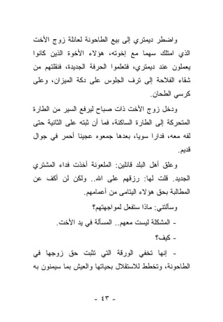 ‫ﻭﺍﻀﻁﺭ ﺩﻴﻤﺘﺭﻱ ﺇﻟﻰ ﺒﻴﻊ ﺍﻟﻁﺎﺤﻭﻨﺔ ﻟﻌﺎﺌﻠﺔ ﺯﻭﺝ ﺍﻷﺨﺕ‬
‫ﺍﻟﺫﻱ ﺍﻤﺘﻠﻙ ﺴﻬﻤﺎ ﻤﻊ ﺇﺨﻭﺘﻪ، ﻫﺅﻻﺀ ﺍﻷﺨﻭﺓ ﺍﻟﺫﻴﻥ ﻜﺎﻨﻭﺍ‬
‫ﻴﻌﻤﻠﻭﻥ ﻋﻨﺩ ﺩﻴﻤﺘﺭﻱ، ﻓﺘﻌﻠﻤﻭﺍ ﺍﻟﺤﺭﻓﺔ ﺍﻟﺠﺩﻴﺩﺓ، ﻓﻨﻘﻠﺘﻬﻡ ﻤﻥ‬
‫ﺸﻘﺎﺀ ﺍﻟﻔﻼﺤﺔ ﺇﻟﻰ ﺘﺭﻑ ﺍﻟﺠﻠﻭﺱ ﻋﻠﻰ ﺩﻜﺔ ﺍﻟﻤﻴﺯﺍﻥ، ﻭﻋﻠﻰ‬
                                         ‫ﻜﺭﺴﻲ ﺍﻟﻁﺤﺎﻥ.‬
‫ﻭﺩﺨل ﺯﻭﺝ ﺍﻷﺨﺕ ﺫﺍﺕ ﺼﺒﺎﺡ ﻟﻴﺭﻓﻊ ﺍﻟﺴﻴﺭ ﻤﻥ ﺍﻟﻁﺎﺭﺓ‬
‫ﺍﻟﻤﺘﺤﺭﻜﺔ ﺇﻟﻰ ﺍﻟﻁﺎﺭﺓ ﺍﻟﺴﺎﻜﻨﺔ، ﻓﻤﺎ ﺃﻥ ﺜﺒﺘﻪ ﻋﻠﻰ ﺍﻟﺜﺎﻨﻴﺔ ﺤﺘﻰ‬
‫ﻟﻔﻪ ﻤﻌﻪ، ﻓﺩﺍﺭﺍ ﺴﻭﻴﺎ، ﺒﻌﺩﻫﺎ ﺠﻤﻌﻭﻩ ﻋﺠﻴﻨﺎ ﺃﺤﻤﺭ ﻓﻲ ﺠﻭﺍل‬
                                                      ‫ﻗﺩﻴﻡ.‬
‫ﻭﻋﻠﻕ ﺃﻫل ﺍﻟﺒﻠﺩ ﻗﺎﺌﻠﻴﻥ: ﺍﻟﻤﻠﻌﻭﻨﺔ ﺃﺨﺫﺕ ﻓﺩﺍﺀ ﺍﻟﻤﺸﺘﺭﻱ‬
‫ﺍﻟﺠﺩﻴﺩ. ﻗﻠﺕ ﻟﻬﺎ: ﺭﺯﻗﻬﻡ ﻋﻠﻰ ﺍﷲ.. ﻭﻟﻜﻥ ﻟﻥ ﺃﻜﻑ ﻋﻥ‬
                  ‫ﺍﻟﻤﻁﺎﻟﺒﺔ ﺒﺤﻕ ﻫﺅﻻﺀ ﺍﻟﻴﺘﺎﻤﻰ ﻤﻥ ﺃﻋﻤﺎﻤﻬﻡ.‬
                     ‫ﻭﺴﺄﻟﺘﻨﻲ: ﻤﺎﺫﺍ ﺴﺘﻔﻌل ﻟﻤﻭﺍﺠﻬﺘﻬﻡ؟‬
        ‫- ﺍﻟﻤﺸﻜﻠﺔ ﻟﻴﺴﺕ ﻤﻌﻬﻡ.. ﺍﻟﻤﺴﺄﻟﺔ ﻓﻲ ﻴﺩ ﺍﻷﺨﺕ.‬
                                           ‫- ﻜﻴﻑ؟‬
‫- ﺇﻨﻬﺎ ﺘﺨﻔﻲ ﺍﻟﻭﺭﻗﺔ ﺍﻟﺘﻲ ﺘﺜﺒﺕ ﺤﻕ ﺯﻭﺠﻬﺎ ﻓﻲ‬
‫ﺍﻟﻁﺎﺤﻭﻨﺔ، ﻭﺘﺨﻁﻁ ﻟﻼﺴﺘﻘﻼل ﺒﺤﻴﺎﺘﻬﺎ ﻭﺍﻟﻌﻴﺵ ﺒﻤﺎ ﺴﻴﻤﻨﻭﻥ ﺒﻪ‬


                     ‫- ٣٤ -‬
 