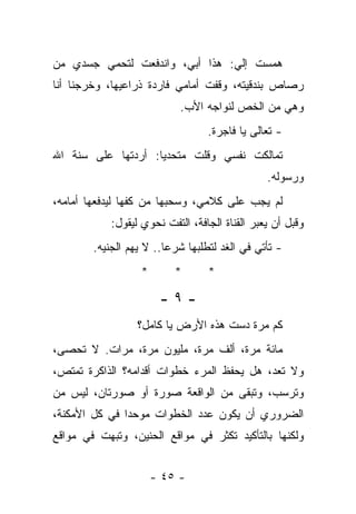 ‫ﻫﻤﺴﺕ ﺇﻟﻲ: ﻫﺫﺍ ﺃﺒﻲ، ﻭﺍﻨﺩﻓﻌﺕ ﻟﺘﺤﻤﻲ ﺠﺴﺩﻱ ﻤﻥ‬
                                ‫‪‬‬
‫ﺭﺼﺎﺹ ﺒﻨﺩﻗﻴﺘﻪ، ﻭﻗﻔﺕ ﺃﻤﺎﻤﻲ ﻓﺎﺭﺩﺓ ﺫﺭﺍﻋﻴﻬﺎ، ﻭﺨﺭﺠﻨﺎ ﺃﻨﺎ‬
                            ‫ﻭﻫﻲ ﻤﻥ ﺍﻟﺨﺹ ﻟﻨﻭﺍﺠﻪ ﺍﻷﺏ.‬
                                  ‫- ﺘﻌﺎﻟﻰ ﻴﺎ ﻓﺎﺠﺭﺓ.‬
‫ﺘﻤﺎﻟﻜﺕ ﻨﻔﺴﻲ ﻭﻗﻠﺕ ﻤﺘﺤﺩﻴﺎ: ﺃﺭﺩﺘﻬﺎ ﻋﻠﻰ ﺴﻨﺔ ﺍﷲ‬
                                                ‫ﻭﺭﺴﻭﻟﻪ.‬
‫ﻟﻡ ﻴﺠﺏ ﻋﻠﻰ ﻜﻼﻤﻲ، ﻭﺴﺤﺒﻬﺎ ﻤﻥ ﻜﻔﻬﺎ ﻟﻴﺩﻓﻌﻬﺎ ﺃﻤﺎﻤﻪ،‬
            ‫ﻭﻗﺒل ﺃﻥ ﻴﻌﺒﺭ ﺍﻟﻘﻨﺎﺓ ﺍﻟﺠﺎﻓﺔ، ﺍﻟﺘﻔﺕ ﻨﺤﻭﻱ ﻟﻴﻘﻭل:‬
        ‫- ﺘﺄﺘﻲ ﻓﻲ ﺍﻟﻐﺩ ﻟﺘﻁﻠﺒﻬﺎ ﺸﺭﻋﺎ.. ﻻ ﻴﻬﻡ ﺍﻟﺠﻨﻴﻪ.‬
                   ‫*‬       ‫*‬      ‫*‬

                        ‫-٩-‬
                  ‫ﻜﻡ ﻤﺭﺓ ﺩﺴﺕ ﻫﺫﻩ ﺍﻷﺭﺽ ﻴﺎ ﻜﺎﻤل؟‬
‫ﻤﺎﺌﺔ ﻤﺭﺓ، ﺃﻟﻑ ﻤﺭﺓ، ﻤﻠﻴﻭﻥ ﻤﺭﺓ، ﻤﺭﺍﺕ. ﻻ ﺘﺤﺼﻰ،‬
‫ﻭﻻ ﺘﻌﺩ، ﻫل ﻴﺤﻔﻅ ﺍﻟﻤﺭﺀ ﺨﻁﻭﺍﺕ ﺃﻗﺩﺍﻤﻪ؟ ﺍﻟﺫﺍﻜﺭﺓ ﺘﻤﺘﺹ،‬
‫ﻭﺘﺭﺴﺏ، ﻭﺘﺒﻘﻰ ﻤﻥ ﺍﻟﻭﺍﻗﻌﺔ ﺼﻭﺭﺓ ﺃﻭ ﺼﻭﺭﺘﺎﻥ، ﻟﻴﺱ ﻤﻥ‬
‫ﺍﻟﻀﺭﻭﺭﻱ ﺃﻥ ﻴﻜﻭﻥ ﻋﺩﺩ ﺍﻟﺨﻁﻭﺍﺕ ﻤﻭﺤﺩﺍ ﻓﻲ ﻜل ﺍﻷﻤﻜﻨﺔ،‬
              ‫ﹰ‬
‫ﻭﻟﻜﻨﻬﺎ ﺒﺎﻟﺘﺄﻜﻴﺩ ﺘﻜﺜﺭ ﻓﻲ ﻤﻭﺍﻗﻊ ﺍﻟﺤﻨﻴﻥ، ﻭﺘﺒﻬﺕ ﻓﻲ ﻤﻭﺍﻗﻊ‬


                       ‫- ٥٤ -‬
 