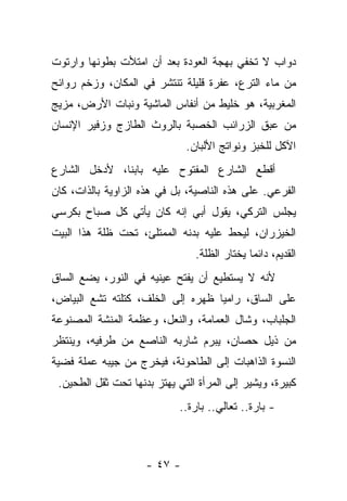 ‫ﺩﻭﺍﺏ ﻻ ﺘﺨﻔﻲ ﺒﻬﺠﺔ ﺍﻟﻌﻭﺩﺓ ﺒﻌﺩ ﺃﻥ ﺍﻤﺘﻸﺕ ﺒﻁﻭﻨﻬﺎ ﻭﺍﺭﺘﻭﺕ‬
‫ﻤﻥ ﻤﺎﺀ ﺍﻟﺘﺭﻉ، ﻋﻔﺭﺓ ﻗﻠﻴﻠﺔ ﺘﻨﺘﺸﺭ ﻓﻲ ﺍﻟﻤﻜﺎﻥ، ﻭﺯﺨﻡ ﺭﻭﺍﺌﺢ‬
‫ﺍﻟﻤﻐﺭﺒﻴﺔ، ﻫﻭ ﺨﻠﻴﻁ ﻤﻥ ﺃﻨﻔﺎﺱ ﺍﻟﻤﺎﺸﻴﺔ ﻭﻨﺒﺎﺕ ﺍﻷﺭﺽ، ﻤﺯﻴﺞ‬
‫ﻤﻥ ﻋﺒﻕ ﺍﻟﺯﺭﺍﺌﺏ ﺍﻟﺨﺼﺒﺔ ﺒﺎﻟﺭﻭﺙ ﺍﻟﻁﺎﺯﺝ ﻭﺯﻓﻴﺭ ﺍﻹﻨﺴﺎﻥ‬
                              ‫ﺍﻵﻜل ﻟﻠﺨﺒﺯ ﻭﻨﻭﺍﺘﺞ ﺍﻷﻟﺒﺎﻥ.‬
‫ﺃﻗﻁﻊ ﺍﻟﺸﺎﺭﻉ ﺍﻟﻤﻔﺘﻭﺡ ﻋﻠﻴﻪ ﺒﺎﺒﻨﺎ، ﻷﺩﺨل ﺍﻟﺸﺎﺭﻉ‬
‫ﺍﻟﻔﺭﻋﻲ. ﻋﻠﻰ ﻫﺫﻩ ﺍﻟﻨﺎﺼﻴﺔ، ﺒل ﻓﻲ ﻫﺫﻩ ﺍﻟﺯﺍﻭﻴﺔ ﺒﺎﻟﺫﺍﺕ، ﻜﺎﻥ‬
‫ﻴﺠﻠﺱ ﺍﻟﺘﺭﻜﻲ، ﻴﻘﻭل ﺃﺒﻲ ﺇﻨﻪ ﻜﺎﻥ ﻴﺄﺘﻲ ﻜل ﺼﺒﺎﺡ ﺒﻜﺭﺴﻲ‬
‫ﺍﻟﺨﻴﺯﺭﺍﻥ، ﻟﻴﺤﻁ ﻋﻠﻴﻪ ﺒﺩﻨﻪ ﺍﻟﻤﻤﺘﻠﺊ، ﺘﺤﺕ ﻅﻠﺔ ﻫﺫﺍ ﺍﻟﺒﻴﺕ‬
                                ‫ﺍﻟﻘﺩﻴﻡ، ﺩﺍﺌﻤﺎ ﻴﺨﺘﺎﺭ ﺍﻟﻅﻠﺔ.‬
‫ﻷﻨﻪ ﻻ ﻴﺴﺘﻁﻴﻊ ﺃﻥ ﻴﻔﺘﺢ ﻋﻴﻨﻴﻪ ﻓﻲ ﺍﻟﻨﻭﺭ، ﻴﻀﻊ ﺍﻟﺴﺎﻕ‬
‫ﻋﻠﻰ ﺍﻟﺴﺎﻕ، ﺭﺍﻤﻴﺎ ﻅﻬﺭﻩ ﺇﻟﻰ ﺍﻟﺨﻠﻑ، ﻜﺘﻠﺘﻪ ﺘﺸﻊ ﺍﻟﺒﻴﺎﺽ،‬
‫ﺍﻟﺠﻠﺒﺎﺏ، ﻭﺸﺎل ﺍﻟﻌﻤﺎﻤﺔ، ﻭﺍﻟﻨﻌل، ﻭﻋﻅﻤﺔ ﺍﻟﻤﻨﺸﺔ ﺍﻟﻤﺼﻨﻭﻋﺔ‬
‫ﻤﻥ ﺫﻴل ﺤﺼﺎﻥ، ﻴﺒﺭﻡ ﺸﺎﺭﺒﻪ ﺍﻟﻨﺎﺼﻊ ﻤﻥ ﻁﺭﻓﻴﻪ، ﻭﻴﻨﺘﻅﺭ‬
‫ﺍﻟﻨﺴﻭﺓ ﺍﻟﺫﺍﻫﺒﺎﺕ ﺇﻟﻰ ﺍﻟﻁﺎﺤﻭﻨﺔ، ﻓﻴﺨﺭﺝ ﻤﻥ ﺠﻴﺒﻪ ﻋﻤﻠﺔ ﻓﻀﻴﺔ‬
 ‫ﻜﺒﻴﺭﺓ، ﻭﻴﺸﻴﺭ ﺇﻟﻰ ﺍﻟﻤﺭﺃﺓ ﺍﻟﺘﻲ ﻴﻬﺘﺯ ﺒﺩﻨﻬﺎ ﺘﺤﺕ ﺜﻘل ﺍﻟﻁﺤﻴﻥ.‬
                             ‫- ﺒﺎﺭﺓ.. ﺘﻌﺎﻟﻲ.. ﺒﺎﺭﺓ..‬



                     ‫- ٧٤ -‬
 