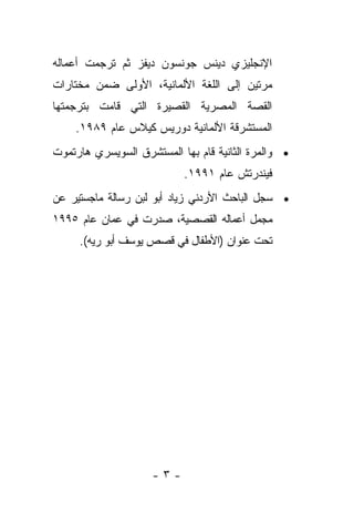 ‫ﺍﻹﻨﺠﻠﻴﺯﻱ ﺩﻴﻨﺱ ﺠﻭﻨﺴﻭﻥ ﺩﻴﻔﺯ ﺜﻡ ﺘﺭﺠﻤﺕ ﺃﻋﻤﺎﻟﻪ‬
‫ﻤﺭﺘﻴﻥ ﺇﻟﻰ ﺍﻟﻠﻐﺔ ﺍﻷﻟﻤﺎﻨﻴﺔ، ﺍﻷﻭﻟﻰ ﻀﻤﻥ ﻤﺨﺘﺎﺭﺍﺕ‬
‫ﺍﻟﻘﺼﺔ ﺍﻟﻤﺼﺭﻴﺔ ﺍﻟﻘﺼﻴﺭﺓ ﺍﻟﺘﻲ ﻗﺎﻤﺕ ﺒﺘﺭﺠﻤﺘﻬﺎ‬
    ‫ﺍﻟﻤﺴﺘﺸﺭﻗﺔ ﺍﻷﻟﻤﺎﻨﻴﺔ ﺩﻭﺭﻴﺱ ﻜﻴﻼﺱ ﻋﺎﻡ ٩٨٩١.‬
‫• ﻭﺍﻟﻤﺭﺓ ﺍﻟﺜﺎﻨﻴﺔ ﻗﺎﻡ ﺒﻬﺎ ﺍﻟﻤﺴﺘﺸﺭﻕ ﺍﻟﺴﻭﻴﺴﺭﻱ ﻫﺎﺭﺘﻤﻭﺕ‬
                           ‫ﻓﻴﻨﺩﺭﺘﺵ ﻋﺎﻡ ١٩٩١.‬
‫• ﺴﺠل ﺍﻟﺒﺎﺤﺙ ﺍﻷﺭﺩﻨﻲ ﺯﻴﺎﺩ ﺃﺒﻭ ﻟﺒﻥ ﺭﺴﺎﻟﺔ ﻤﺎﺠﺴﺘﻴﺭ ﻋﻥ‬
‫ﻤﺠﻤل ﺃﻋﻤﺎﻟﻪ ﺍﻟﻘﺼﺼﻴﺔ، ﺼﺩﺭﺕ ﻓﻲ ﻋﻤﺎﻥ ﻋﺎﻡ ٥٩٩١‬
     ‫ﺘﺤﺕ ﻋﻨﻭﺍﻥ )ﺍﻷﻁﻔﺎل ﻓﻲ ﻗﺼﺹ ﻴﻭﺴﻑ ﺃﺒﻭ ﺭﻴﻪ(.‬




                     ‫-٣-‬
 