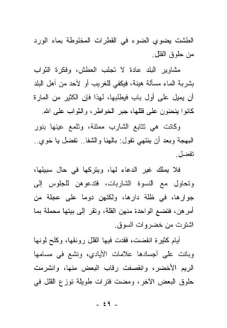 ‫ﺍﻟﻁﺸﺕ ﻴﻀﻭﻱ ﺍﻟﻀﻭﺀ ﻓﻲ ﺍﻟﻘﻁﺭﺍﺕ ﺍﻟﻤﺨﻠﻭﻁﺔ ﺒﻤﺎﺀ ﺍﻟﻭﺭﺩ‬
                                          ‫ﻤﻥ ﺤﻠﻭﻕ ﺍﻟﻘﻠل.‬
‫ﻤﺸﺎﻭﻴﺭ ﺍﻟﺒﻠﺩ ﻋﺎﺩﺓ ﻻ ﺘﺠﻠﺏ ﺍﻟﻌﻁﺵ، ﻭﻓﻜﺭﺓ ﺍﻟﺜﻭﺍﺏ‬
‫ﺒﺸﺭﺒﺔ ﺍﻟﻤﺎﺀ ﻤﺴﺄﻟﺔ ﻫﻴﻨﺔ، ﻓﻴﻜﻔﻲ ﻟﻠﻐﺭﻴﺏ ﺃﻭ ﻷﺤﺩ ﻤﻥ ﺃﻫل ﺍﻟﺒﻠﺩ‬
‫ﺃﻥ ﻴﻤﻴل ﻋﻠﻰ ﺃﻭل ﺒﺎﺏ ﻓﻴﻁﻠﺒﻬﺎ، ﻟﻬﺫﺍ ﻓﺈﻥ ﺍﻟﻜﺜﻴﺭ ﻤﻥ ﺍﻟﻤﺎﺭﺓ‬
  ‫ﻜﺎﻨﻭﺍ ﻴﻨﺤﻨﻭﻥ ﻋﻠﻰ ﻗﻠﻠﻬﺎ، ﺠﺒﺭ ﺍﻟﺨﻭﺍﻁﺭ، ﻭﺍﻟﺜﻭﺍﺏ ﻋﻠﻰ ﺍﷲ.‬
‫ﻭﻜﺎﻨﺕ ﻫﻲ ﺘﺘﺎﺒﻊ ﺍﻟﺸﺎﺭﺏ ﻤﻤﺘﻨﺔ، ﻭﺘﻠﻤﻊ ﻋﻴﻨﻬﺎ ﺒﻨﻭﺭ‬
‫ﺍﻟﺒﻬﺠﺔ ﻭﺒﻌﺩ ﺃﻥ ﻴﻨﺘﻬﻲ ﺘﻘﻭل: ﺒﺎﻟﻬﻨﺎ ﻭﺍﻟﺸﻔﺎ.. ﺘﻔﻀل ﻴﺎ ﺨﻭﻱ..‬
                                                  ‫ﺘﻔﻀل.‬
‫ﻓﻼ ﻴﻤﻠﻙ ﻏﻴﺭ ﺍﻟﺩﻋﺎﺀ ﻟﻬﺎ، ﻭﻴﺘﺭﻜﻬﺎ ﻓﻲ ﺤﺎل ﺴﺒﻴﻠﻬﺎ،‬
‫ﻭﺘﺤﺎﻭل ﻤﻊ ﺍﻟﻨﺴﻭﺓ ﺍﻟﺸﺎﺭﺒﺎﺕ، ﻓﺘﺩﻋﻭﻫﻥ ﻟﻠﺠﻠﻭﺱ ﺇﻟﻰ‬
‫ﺠﻭﺍﺭﻫﺎ، ﻓﻲ ﻅﻠﺔ ﺩﺍﺭﻫﺎ، ﻭﻟﻜﻨﻬﻥ ﺩﻭﻤﺎ ﻋﻠﻰ ﻋﺠﻠﺔ ﻤﻥ‬
‫ﺃﻤﺭﻫﻥ، ﻓﺘﻀﻊ ﺍﻟﻭﺍﺤﺩﺓ ﻤﻨﻬﻥ ﺍﻟﻘﻠﺔ، ﻭﺘﻘﺭ ﺇﻟﻰ ﺒﻴﺘﻬﺎ ﻤﺤﻤﻠﺔ ﺒﻤﺎ‬
                            ‫ﺍﺸﺘﺭﺕ ﻤﻥ ﺨﻀﺭﻭﺍﺕ ﺍﻟﺴﻭﻕ.‬
‫ﺃﻴﺎﻡ ﻜﺜﻴﺭﺓ ﺍﻨﻘﻀﺕ، ﻓﻘﺩﺕ ﻓﻴﻬﺎ ﺍﻟﻘﻠل ﺭﻭﻨﻘﻬﺎ، ﻭﻜﻠﺢ ﻟﻭﻨﻬﺎ‬
‫ﻭﺒﺎﻨﺕ ﻋﻠﻰ ﺃﺠﺴﺎﺩﻫﺎ ﻋﻼﻤﺎﺕ ﺍﻷﻴﺎﺩﻱ، ﻭﻨﺸﻊ ﻓﻲ ﻤﺴﺎﻤﻬﺎ‬
‫ﺍﻟﺭﻴﻡ ﺍﻷﺨﻀﺭ، ﻭﺍﻨﻘﺼﻔﺕ ﺭﻗﺎﺏ ﺍﻟﺒﻌﺽ ﻤﻨﻬﺎ، ﻭﺍﻨﺸﺭﻤﺕ‬
‫ﺤﻠﻭﻕ ﺍﻟﺒﻌﺽ ﺍﻵﺨﺭ، ﻭﻤﻀﺕ ﻓﺘﺭﺍﺕ ﻁﻭﻴﻠﺔ ﺘﻭﺯﻉ ﺍﻟﻘﻠل ﻓﻲ‬

                     ‫- ٩٤ -‬
 