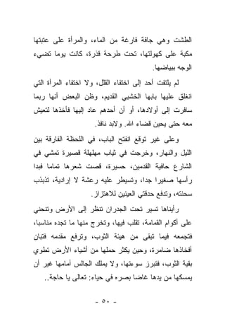 ‫ﺍﻟﻁﺸﺕ ﻭﻫﻲ ﺠﺎﻓﺔ ﻓﺎﺭﻏﺔ ﻤﻥ ﺍﻟﻤﺎﺀ، ﻭﺍﻟﻤﺭﺃﺓ ﻋﻠﻰ ﻋﺘﺒﺘﻬﺎ‬
‫ﻤﻜﺒﺔ ﻋﻠﻰ ﻜﻬﻭﻟﺘﻬﺎ، ﺘﺤﺕ ﻁﺭﺤﺔ ﻗﺫﺭﺓ، ﻜﺎﻨﺕ ﻴﻭﻤﺎ ﺘﻀﻲﺀ‬
                                          ‫ﺍﻟﻭﺠﻪ ﺒﺒﻴﺎﻀﻬﺎ.‬
‫ﻟﻡ ﻴﻠﺘﻔﺕ ﺃﺤﺩ ﺇﻟﻰ ﺍﺨﺘﻔﺎﺀ ﺍﻟﻘﻠل، ﻭﻻ ﺍﺨﺘﻔﺎﺀ ﺍﻟﻤﺭﺃﺓ ﺍﻟﺘﻲ‬
‫ﺍﻨﻐﻠﻕ ﻋﻠﻴﻬﺎ ﺒﺎﺒﻬﺎ ﺍﻟﺨﺸﺒﻲ ﺍﻟﻘﺩﻴﻡ، ﻭﻅﻥ ﺍﻟﺒﻌﺽ ﺃﻨﻬﺎ ﺭﺒﻤﺎ‬
‫ﺴﺎﻓﺭﺕ ﺇﻟﻰ ﺃﻭﻻﺩﻫﺎ، ﺃﻭ ﺃﻥ ﺃﺤﺩﻫﻡ ﻋﺎﺩ ﺇﻟﻴﻬﺎ ﻓﺄﺨﺫﻫﺎ ﻟﺘﻌﻴﺵ‬
                     ‫ﻤﻌﻪ ﺤﺘﻰ ﻴﺤﻴﻥ ﻗﻀﺎﺀ ﺍﷲ. ﻭﻻﺒﺩ ﻨﺎﻓﺫ.‬
‫ﻭﻋﻠﻰ ﻏﻴﺭ ﺘﻭﻗﻊ ﺍﻨﻔﺘﺢ ﺍﻟﺒﺎﺏ، ﻓﻲ ﺍﻟﻠﺤﻅﺔ ﺍﻟﻔﺎﺭﻗﺔ ﺒﻴﻥ‬
‫ﺍﻟﻠﻴل ﻭﺍﻟﻨﻬﺎﺭ، ﻭﺨﺭﺠﺕ ﻓﻲ ﺜﻴﺎﺏ ﻤﻬﻠﻬﻠﺔ ﻗﺼﻴﺭﺓ ﺘﻤﺸﻲ ﻓﻲ‬
‫ﺍﻟﺸﺎﺭﻉ ﺤﺎﻓﻴﺔ ﺍﻟﻘﺩﻤﻴﻥ، ﺤﺴﻴﺭﺓ، ﻗﺼﺕ ﺸﻌﺭﻫﺎ ﺘﻤﺎﻤﺎ ﻓﺒﺩﺍ‬
‫ﺭﺃﺴﻬﺎ ﺼﻐﻴﺭﺍ ﺠﺩﺍ، ﻭﺘﺴﻴﻁﺭ ﻋﻠﻴﻪ ﺭﻋﺸﺔ ﻻ ﺇﺭﺍﺩﻴﺔ، ﺘﺫﺒﺫﺏ‬
                    ‫ﺴﺤﻨﺘﻪ، ﻭﺘﺩﻓﻊ ﺤﺩﻗﺘﻲ ﺍﻟﻌﻴﻨﻴﻥ ﻟﻼﻫﺘﺯﺍﺯ.‬
‫ﺭﺃﻴﻨﺎﻫﺎ ﺘﺴﻴﺭ ﺘﺤﺕ ﺍﻟﺠﺩﺭﺍﻥ ﺘﻨﻅﺭ ﺇﻟﻰ ﺍﻷﺭﺽ ﻭﺘﻨﺤﻨﻲ‬
‫ﻋﻠﻰ ﺃﻜﻭﺍﻡ ﺍﻟﻘﻤﺎﻤﺔ، ﺘﻘﻠﺏ ﻓﻴﻬﺎ، ﻭﺘﺨﺭﺝ ﻤﻨﻬﺎ ﻤﺎ ﺘﺠﺩﻩ ﻤﻨﺎﺴﺒﺎ،‬
‫ﻓﺘﺠﻤﻌﻪ ﻓﻴﻤﺎ ﺘﺒﻘﻰ ﻤﻥ ﻫﻴﺌﺔ ﺍﻟﺜﻭﺏ، ﻭﺘﺭﻓﻊ ﻤﻘﺩﻤﻪ ﻓﺘﺒﺎﻥ‬
‫ﺃﻓﺨﺎﺫﻫﺎ ﻀﺎﻤﺭﺓ، ﻭﺤﻴﻥ ﻴﻜﺜﺭ ﺤﻤﻠﻬﺎ ﻤﻥ ﺃﺸﻴﺎﺀ ﺍﻷﺭﺽ ﺘﻁﻭﻱ‬
‫ﺒﻘﻴﺔ ﺍﻟﺜﻭﺏ، ﻓﺘﺒﺭﺯ ﺴﻭﺀﺘﻬﺎ، ﻭﻻ ﻴﻤﻠﻙ ﺍﻟﺠﺎﻟﺱ ﺃﻤﺎﻤﻬﺎ ﻏﻴﺭ ﺃﻥ‬
   ‫ﻴﻤﺴﻜﻬﺎ ﻤﻥ ﻴﺩﻫﺎ ﻏﺎﻀﺎ ﺒﺼﺭﻩ ﻓﻲ ﺤﻴﺎﺀ: ﺘﻌﺎﻟﻰ ﻴﺎ ﺤﺎﺠﺔ..‬
                                 ‫ﹰ‬

                     ‫- ٠٥ -‬
 