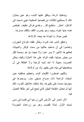 ‫ﻭﻴﺩﺨﻠﻬﺎ ﺩﺍﺭﻫﺎ، ﻭﻴﻐﻠﻕ ﻋﻠﻴﻬﺎ ﺍﻟﺒﺎﺏ، ﻭﻫﻭ ﺤﻴﻥ ﻴﺤﺎﻭل‬
‫ﺫﻟﻙ ﻻ ﻴﺴﺘﻁﻴﻊ ﺍﻹﻓﻼﺕ ﻤﻥ ﻗﺒﻀﺘﻬﺎ ﺍﻟﻤﺨﻠﺒﻴﺔ، ﻓﻬﻲ ﺘﺴﺤﺒﻪ ﺇﻟﻰ‬
‫ﺍﻟﺩﺍﺨل: ﺍﺩﺨل.. ﺴﺄﻁﺒﺦ ﻟﻙ.. ﻭﻋﻨﺩﻱ ﻓﺭﺍﺵ ﻨﻅﻴﻑ. ﻓﻴﻤﻠﺹ‬
  ‫ﻨﻔﺴﻪ ﻤﻨﻬﺎ ﻋﻨﻭﺓ، ﻭﻴﻌﻭﺩ ﻭﻫﻭ ﻴﻀﺭﺏ ﺍﻟﻜﻑ ﺒﺎﻟﻜﻑ ﺼﺎﺭﺨﺎ.‬
             ‫ﻓﻴﻤﻥ ﺤﻭﻟﻪ: ﻴﺎ ﺇﺨﻭﺍﻨﺎ ﺤﺩ ﻴﺒﻌﺕ ﻷﻭﻻﺩﻫﺎ.‬
‫ﻭﺍﻨﻐﻠﻕ ﺍﻟﺒﺎﺏ ﻫﺫﻩ ﺍﻟﻤﺭﺓ، ﻭﻁﺎل ﻏﻠﻘﻪ، ﻓﺎﺭﺘﺎﺡ ﺍﻟﺠﻴﺭﺍﻥ،‬
‫ﻭﺘﻌﺸﻤﻭﺍ ﻓﻲ ﺃﻥ ﺘﺴﺘﻌﻴﺩ ﺤﺎﻟﺘﻬﺎ ﻤﻥ ﺴﻤﺕ ﺍﻟﻭﻗﺎﺭ ﻭﺍﻟﻤﻬﺎﺒﺔ،‬
‫ﻓﻤﻅﻬﺭﻫﺎ ﺍﻷﺨﻴﺭ ﻻ ﻴﺴﺭ ﻋﺩﻭﺍ ﻭﻻ ﺤﺒﻴﺒﺎ، ﺒل ﻫﻭ ﻭﺼﻤﺔ ﻟﻜل‬
                         ‫ﹰ‬
‫ﻤﻥ ﻴﻌﻴﺵ ﺤﻭﻟﻬﺎ، ﻜﻴﻑ ﺘﺘﺭﻙ ﻋﻠﻰ ﻫﺫﺍ ﺍﻟﺤﺎل! ﻭﻜﻴﻑ ﻴﻤﻜﻥ‬
‫ﺍﻟﺘﺼﺭﻑ ﻤﻌﻬﺎ! ﻻ ﺃﺤﺩ ﻟﺩﻴﻪ ﺍﻟﺭﻏﺒﺔ ﻭﻻ ﺍﻟﻁﺎﻗﺔ ﻓﻲ ﺃﻥ‬
             ‫ﻴﺴﺘﻀﻴﻔﻬﺎ ﻓﻲ ﺒﻴﺘﻪ ﺤﺘﻰ ﻴﻅﻬﺭ ﻭﻟﺩ ﻤﻥ ﺃﻭﻻﺩﻫﺎ.‬
‫ﻭﻟﻜﻨﻬﻡ ﺍﻀﻁﺭﻭﺍ ﻻﻗﺘﺤﺎﻡ ﺍﻟﺒﺎﺏ ﻭﺘﺤﻁﻴﻡ ﻀﻠﻔﺘﻴﻪ ﺤﻴﻥ‬
‫ﺍﻨﺒﻌﺜﺕ ﺍﻟﺭﺍﺌﺤﺔ ﺫﺍﺕ ﺼﺒﺎﺡ ﺼﻴﻔﻲ ﺤﺎﺭ، ﻭﻭﺠﺩﻭﻫﺎ ﻓﻲ‬
‫ﺤﺠﺭﺘﻬﺎ ﻤﻤﺩﺩﺓ ﻋﻠﻰ ﻅﻬﺭﻫﺎ، ﻭﻗﺩ ﺘﺤﻠﻠﺕ ﻫﻼﻫﻴل ﺍﻟﺜﻭﺏ، ﺫﻟﻙ‬
‫ﺃﻨﻬﺎ ﻟﻡ ﺘﺤﺘﻤل ﺍﻨﺘﻔﺎﺨﺔ ﺍﻟﺒﻁﻥ ﺍﻟﺫﻱ ﺘﺒﻌﺞ ﺇﻟﻰ ﺁﺨﺭ ﻁﺎﻗﺔ ﺍﻟﻌﻀل‬
                                                     ‫ﻓﻴﻪ.‬
‫ﺍﻵﻥ ﺍﻨﺤﺩﺭ ﺇﻟﻰ ﺍﻷﺭﺽ ﺍﻟﺘﻲ ﺯﺭﻋﻬﺎ ﺃﺒﻲ ﻗﺼﺒﺎ ﻓﻲ ﺴﻨﻰ‬
‫ﺸﺒﺎﺒﻪ ﺍﻷﻭل. ﻟﻤﺎﺫﺍ ﺍﻟﻘﺼﺏ ﻭﻫﻭ ﻤﻥ ﺯﺭﺍﻋﺎﺕ ﺍﻟﺠﻨﻭﺏ؟‬

                     ‫- ١٥ -‬
 