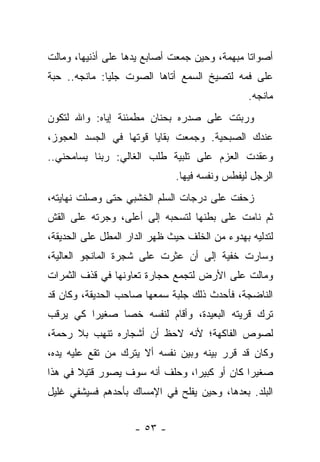 ‫ﺃﺼﻭﺍﺘﺎ ﻤﺒﻬﻤﺔ، ﻭﺤﻴﻥ ﺠﻤﻌﺕ ﺃﺼﺎﺒﻊ ﻴﺩﻫﺎ ﻋﻠﻰ ﺃﺫﻨﻴﻬﺎ، ﻭﻤﺎﻟﺕ‬
‫ﻋﻠﻰ ﻓﻤﻪ ﻟﺘﺼﻴﺦ ﺍﻟﺴﻤﻊ ﺃﺘﺎﻫﺎ ﺍﻟﺼﻭﺕ ﺠﻠﻴﺎ: ﻤﺎﻨﺠﻪ.. ﺤﺒﺔ‬
                                                ‫ﻤﺎﻨﺠﻪ.‬
‫ﻭﺭﺒﺘﺕ ﻋﻠﻰ ﺼﺩﺭﻩ ﺒﺤﻨﺎﻥ ﻤﻁﻤﺌﻨﺔ ﺇﻴﺎﻩ: ﻭﺍﷲ ﻟﺘﻜﻭﻥ‬
‫ﻋﻨﺩﻙ ﺍﻟﺼﺒﺤﻴﺔ. ﻭﺠﻤﻌﺕ ﺒﻘﺎﻴﺎ ﻗﻭﺘﻬﺎ ﻓﻲ ﺍﻟﺠﺴﺩ ﺍﻟﻌﺠﻭﺯ،‬
‫ﻭﻋﻘﺩﺕ ﺍﻟﻌﺯﻡ ﻋﻠﻰ ﺘﻠﺒﻴﺔ ﻁﻠﺏ ﺍﻟﻐﺎﻟﻲ: ﺭﺒﻨﺎ ﻴﺴﺎﻤﺤﻨﻲ..‬
                              ‫ﺍﻟﺭﺠل ﻟﻴﻔﻁﺱ ﻭﻨﻔﺴﻪ ﻓﻴﻬﺎ.‬
‫ﺯﺤﻔﺕ ﻋﻠﻰ ﺩﺭﺠﺎﺕ ﺍﻟﺴﻠﻡ ﺍﻟﺨﺸﺒﻲ ﺤﺘﻰ ﻭﺼﻠﺕ ﻨﻬﺎﻴﺘﻪ،‬
‫ﺜﻡ ﻨﺎﻤﺕ ﻋﻠﻰ ﺒﻁﻨﻬﺎ ﻟﺘﺴﺤﺒﻪ ﺇﻟﻰ ﺃﻋﻠﻰ، ﻭﺠﺭﺘﻪ ﻋﻠﻰ ﺍﻟﻘﺵ‬
‫ﻟﺘﺩﻟﻴﻪ ﺒﻬﺩﻭﺀ ﻤﻥ ﺍﻟﺨﻠﻑ ﺤﻴﺙ ﻅﻬﺭ ﺍﻟﺩﺍﺭ ﺍﻟﻤﻁل ﻋﻠﻰ ﺍﻟﺤﺩﻴﻘﺔ،‬
‫ﻭﺴﺎﺭﺕ ﺨﻔﻴﺔ ﺇﻟﻰ ﺃﻥ ﻋﺜﺭﺕ ﻋﻠﻰ ﺸﺠﺭﺓ ﺍﻟﻤﺎﻨﺠﻭ ﺍﻟﻌﺎﻟﻴﺔ،‬
‫ﻭﻤﺎﻟﺕ ﻋﻠﻰ ﺍﻷﺭﺽ ﻟﺘﺠﻤﻊ ﺤﺠﺎﺭﺓ ﺘﻌﺎﻭﻨﻬﺎ ﻓﻲ ﻗﺫﻑ ﺍﻟﺜﻤﺭﺍﺕ‬
‫ﺍﻟﻨﺎﻀﺠﺔ، ﻓﺄﺤﺩﺙ ﺫﻟﻙ ﺠﻠﺒﺔ ﺴﻤﻌﻬﺎ ﺼﺎﺤﺏ ﺍﻟﺤﺩﻴﻘﺔ، ﻭﻜﺎﻥ ﻗﺩ‬
‫ﺘﺭﻙ ﻗﺭﻴﺘﻪ ﺍﻟﺒﻌﻴﺩﺓ، ﻭﺃﻗﺎﻡ ﻟﻨﻔﺴﻪ ﺨﺼﺎ ﺼﻐﻴﺭﺍ ﻜﻲ ﻴﺭﻗﺏ‬
        ‫ﹰ‬     ‫ﹰ‬
‫ﻟﺼﻭﺹ ﺍﻟﻔﺎﻜﻬﺔ؛ ﻷﻨﻪ ﻻﺤﻅ ﺃﻥ ﺃﺸﺠﺎﺭﻩ ﺘﻨﻬﺏ ﺒﻼ ﺭﺤﻤﺔ،‬
‫ﻭﻜﺎﻥ ﻗﺩ ﻗﺭﺭ ﺒﻴﻨﻪ ﻭﺒﻴﻥ ﻨﻔﺴﻪ ﺃﻻ ﻴﺘﺭﻙ ﻤﻥ ﺘﻘﻊ ﻋﻠﻴﻪ ﻴﺩﻩ،‬
‫ﺼﻐﻴﺭﺍ ﻜﺎﻥ ﺃﻭ ﻜﺒﻴﺭﹰ، ﻭﺤﻠﻑ ﺃﻨﻪ ﺴﻭﻑ ﻴﺼﻭﺭ ﻗﺘﻴﻼ ﻓﻲ ﻫﺫﺍ‬
       ‫ﹰ‬                       ‫ﺍ‬            ‫ﹰ‬
‫ﺍﻟﺒﻠﺩ. ﺒﻌﺩﻫﺎ، ﻭﺤﻴﻥ ﻴﻔﻠﺢ ﻓﻲ ﺍﻹﻤﺴﺎﻙ ﺒﺄﺤﺩﻫﻡ ﻓﺴﻴﺸﻔﻲ ﻏﻠﻴل‬


                    ‫- ٣٥ -‬
 