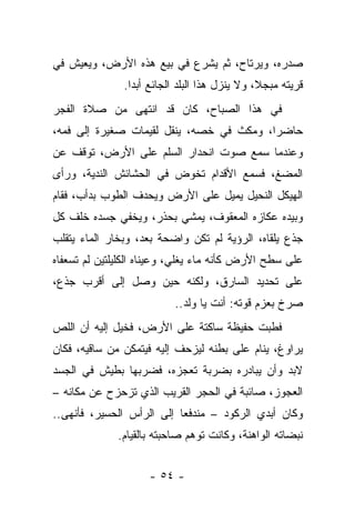 ‫ﺼﺩﺭﻩ، ﻭﻴﺭﺘﺎﺡ، ﺜﻡ ﻴﺸﺭﻉ ﻓﻲ ﺒﻴﻊ ﻫﺫﻩ ﺍﻷﺭﺽ، ﻭﻴﻌﻴﺵ ﻓﻲ‬
               ‫ﻗﺭﻴﺘﻪ ﻤﺒﺠﻼ، ﻭﻻ ﻴﻨﺯل ﻫﺫﺍ ﺍﻟﺒﻠﺩ ﺍﻟﺠﺎﺌﻊ ﺃﺒﺩﺍ.‬
‫ﻓﻲ ﻫﺫﺍ ﺍﻟﺼﺒﺎﺡ، ﻜﺎﻥ ﻗﺩ ﺍﻨﺘﻬﻰ ﻤﻥ ﺼﻼﺓ ﺍﻟﻔﺠﺭ‬
‫ﺤﺎﻀﺭﺍ، ﻭﻤﻜﺙ ﻓﻲ ﺨﺼﻪ، ﻴﻨﻘل ﻟﻘﻴﻤﺎﺕ ﺼﻐﻴﺭﺓ ﺇﻟﻰ ﻓﻤﻪ،‬
‫ﻭﻋﻨﺩﻤﺎ ﺴﻤﻊ ﺼﻭﺕ ﺍﻨﺤﺩﺍﺭ ﺍﻟﺴﻠﻡ ﻋﻠﻰ ﺍﻷﺭﺽ، ﺘﻭﻗﻑ ﻋﻥ‬
‫ﺍﻟﻤﻀﻎ، ﻓﺴﻤﻊ ﺍﻷﻗﺩﺍﻡ ﺘﺨﻭﺽ ﻓﻲ ﺍﻟﺤﺸﺎﺌﺵ ﺍﻟﻨﺩﻴﺔ، ﻭﺭﺃﻯ‬
‫ﺍﻟﻬﻴﻜل ﺍﻟﻨﺤﻴل ﻴﻤﻴل ﻋﻠﻰ ﺍﻷﺭﺽ ﻭﻴﺤﺩﻑ ﺍﻟﻁﻭﺏ ﺒﺩﺃﺏ، ﻓﻘﺎﻡ‬
‫ﻭﺒﻴﺩﻩ ﻋﻜﺎﺯﻩ ﺍﻟﻤﻌﻘﻭﻑ، ﻴﻤﺸﻲ ﺒﺤﺫﺭ، ﻭﻴﺨﻔﻲ ﺠﺴﺩﻩ ﺨﻠﻑ ﻜل‬
‫ﺠﺫﻉ ﻴﻠﻘﺎﻩ، ﺍﻟﺭﺅﻴﺔ ﻟﻡ ﺘﻜﻥ ﻭﺍﻀﺤﺔ ﺒﻌﺩ، ﻭﺒﺨﺎﺭ ﺍﻟﻤﺎﺀ ﻴﺘﻘﻠﺏ‬
‫ﻋﻠﻰ ﺴﻁﺢ ﺍﻷﺭﺽ ﻜﺄﻨﻪ ﻤﺎﺀ ﻴﻐﻠﻲ، ﻭﻋﻴﻨﺎﻩ ﺍﻟﻜﻠﻴﻠﺘﻴﻥ ﻟﻡ ﺘﺴﻌﻔﺎﻩ‬
‫ﻋﻠﻰ ﺘﺤﺩﻴﺩ ﺍﻟﺴﺎﺭﻕ، ﻭﻟﻜﻨﻪ ﺤﻴﻥ ﻭﺼل ﺇﻟﻰ ﺃﻗﺭﺏ ﺠﺫﻉ،‬
                          ‫ﺼﺭﺥ ﺒﻌﺯﻡ ﻗﻭﺘﻪ: ﺃﻨﺕ ﻴﺎ ﻭﻟﺩ..‬
‫ﻓﻁﺒﺕ ﺤﻔﻴﻅﺔ ﺴﺎﻜﺘﺔ ﻋﻠﻰ ﺍﻷﺭﺽ، ﻓﺨﻴل ﺇﻟﻴﻪ ﺃﻥ ﺍﻟﻠﺹ‬
‫ﻴﺭﺍﻭﻍ، ﻴﻨﺎﻡ ﻋﻠﻰ ﺒﻁﻨﻪ ﻟﻴﺯﺤﻑ ﺇﻟﻴﻪ ﻓﻴﺘﻤﻜﻥ ﻤﻥ ﺴﺎﻗﻴﻪ، ﻓﻜﺎﻥ‬
‫ﻻﺒﺩ ﻭﺃﻥ ﻴﺒﺎﺩﺭﻩ ﺒﻀﺭﺒﺔ ﺘﻌﺠﺯﻩ، ﻓﻀﺭﺒﻬﺎ ﺒﻁﻴﺵ ﻓﻲ ﺍﻟﺠﺴﺩ‬
‫ﺍﻟﻌﺠﻭﺯ، ﺼﺎﺌﺒﺔ ﻓﻲ ﺍﻟﺤﺠﺭ ﺍﻟﻘﺭﻴﺏ ﺍﻟﺫﻱ ﺘﺯﺤﺯﺡ ﻋﻥ ﻤﻜﺎﻨﻪ –‬
‫ﻭﻜﺎﻥ ﺃﺒﺩﻱ ﺍﻟﺭﻜﻭﺩ – ﻤﻨﺩﻓﻌﺎ ﺇﻟﻰ ﺍﻟﺭﺃﺱ ﺍﻟﺤﺴﻴﺭ، ﻓﺄﻨﻬﻰ..‬
              ‫ﻨﺒﻀﺎﺘﻪ ﺍﻟﻭﺍﻫﻨﺔ، ﻭﻜﺎﻨﺕ ﺘﻭﻫﻡ ﺼﺎﺤﺒﺘﻪ ﺒﺎﻟﻘﻴﺎﻡ.‬


                     ‫- ٤٥ -‬
 