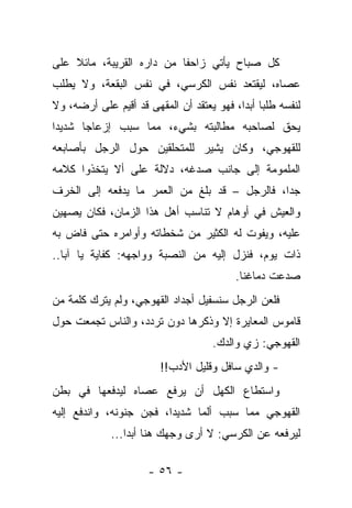 ‫ﻜل ﺼﺒﺎﺡ ﻴﺄﺘﻲ ﺯﺍﺤﻔﺎ ﻤﻥ ﺩﺍﺭﻩ ﺍﻟﻘﺭﻴﺒﺔ، ﻤﺎﺌﻼ ﻋﻠﻰ‬
    ‫ﹰ‬
‫ﻋﺼﺎﻩ، ﻟﻴﻘﺘﻌﺩ ﻨﻔﺱ ﺍﻟﻜﺭﺴﻲ، ﻓﻲ ﻨﻔﺱ ﺍﻟﺒﻘﻌﺔ، ﻭﻻ ﻴﻁﻠﺏ‬
‫ﻟﻨﻔﺴﻪ ﻁﻠﺒﺎ ﺃﺒﺩﺍ، ﻓﻬﻭ ﻴﻌﺘﻘﺩ ﺃﻥ ﺍﻟﻤﻘﻬﻰ ﻗﺩ ﺃﻗﻴﻡ ﻋﻠﻰ ﺃﺭﻀﻪ، ﻭﻻ‬
‫ﻴﺤﻕ ﻟﺼﺎﺤﺒﻪ ﻤﻁﺎﻟﺒﺘﻪ ﺒﺸﻲﺀ، ﻤﻤﺎ ﺴﺒﺏ ﺇﺯﻋﺎﺠﺎ ﺸﺩﻴﺩﺍ‬
‫ﹰ‬     ‫ﹰ‬
‫ﻟﻠﻘﻬﻭﺠﻲ، ﻭﻜﺎﻥ ﻴﺸﻴﺭ ﻟﻠﻤﺘﺤﻠﻘﻴﻥ ﺤﻭل ﺍﻟﺭﺠل ﺒﺄﺼﺎﺒﻌﻪ‬
‫ﺍﻟﻤﻠﻤﻭﻤﺔ ﺇﻟﻰ ﺠﺎﻨﺏ ﺼﺩﻏﻪ، ﺩﻻﻟﺔ ﻋﻠﻰ ﺃﻻ ﻴﺘﺨﺫﻭﺍ ﻜﻼﻤﻪ‬
‫ﺠﺩﺍ، ﻓﺎﻟﺭﺠل – ﻗﺩ ﺒﻠﻎ ﻤﻥ ﺍﻟﻌﻤﺭ ﻤﺎ ﻴﺩﻓﻌﻪ ﺇﻟﻰ ﺍﻟﺨﺭﻑ‬
‫ﻭﺍﻟﻌﻴﺵ ﻓﻲ ﺃﻭﻫﺎﻡ ﻻ ﺘﻨﺎﺴﺏ ﺃﻫل ﻫﺫﺍ ﺍﻟﺯﻤﺎﻥ، ﻓﻜﺎﻥ ﻴﺼﻬﻴﻥ‬
‫ﻋﻠﻴﻪ، ﻭﻴﻔﻭﺕ ﻟﻪ ﺍﻟﻜﺜﻴﺭ ﻤﻥ ﺸﺨﻁﺎﺘﻪ ﻭﺃﻭﺍﻤﺭﻩ ﺤﺘﻰ ﻓﺎﺽ ﺒﻪ‬
‫ﺫﺍﺕ ﻴﻭﻡ، ﻓﻨﺯل ﺇﻟﻴﻪ ﻤﻥ ﺍﻟﻨﺼﺒﺔ ﻭﻭﺍﺠﻬﻪ: ﻜﻔﺎﻴﺔ ﻴﺎ ﺁﺒﺎ..‬
                                          ‫ﺼﺩﻋﺕ ﺩﻤﺎﻏﻨﺎ.‬
‫ﻓﻠﻌﻥ ﺍﻟﺭﺠل ﺴﻨﺴﻔﻴل ﺃﺠﺩﺍﺩ ﺍﻟﻘﻬﻭﺠﻲ، ﻭﻟﻡ ﻴﺘﺭﻙ ﻜﻠﻤﺔ ﻤﻥ‬
‫ﻗﺎﻤﻭﺱ ﺍﻟﻤﻌﺎﻴﺭﺓ ﺇﻻ ﻭﺫﻜﺭﻫﺎ ﺩﻭﻥ ﺘﺭﺩﺩ، ﻭﺍﻟﻨﺎﺱ ﺘﺠﻤﻌﺕ ﺤﻭل‬
                                    ‫ﺍﻟﻘﻬﻭﺠﻲ: ﺯﻱ ﻭﺍﻟﺩﻙ.‬
                        ‫- ﻭﺍﻟﺩﻱ ﺴﺎﻓل ﻭﻗﻠﻴل ﺍﻷﺩﺏ!!‬
‫ﻭﺍﺴﺘﻁﺎﻉ ﺍﻟﻜﻬل ﺃﻥ ﻴﺭﻓﻊ ﻋﺼﺎﻩ ﻟﻴﺩﻓﻌﻬﺎ ﻓﻲ ﺒﻁﻥ‬
‫ﺍﻟﻘﻬﻭﺠﻲ ﻤﻤﺎ ﺴﺒﺏ ﺃﻟﻤﺎ ﺸﺩﻴﺩﺍ، ﻓﺠﻥ ﺠﻨﻭﻨﻪ، ﻭﺍﻨﺩﻓﻊ ﺇﻟﻴﻪ‬
             ‫ﻟﻴﺭﻓﻌﻪ ﻋﻥ ﺍﻟﻜﺭﺴﻲ: ﻻ ﺃﺭﻯ ﻭﺠﻬﻙ ﻫﻨﺎ ﺃﺒﺩﺍ...‬

                      ‫- ٦٥ -‬
 