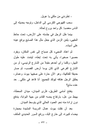 ‫- ﺘﻁﺭﺩﻨﻲ ﻤﻥ ﻤﻠﻜﻲ ﻴﺎ ﻋﻭﻴل.‬
‫ﺴﺤﺏ ﺍﻟﻘﻬﻭﺠﻲ ﺍﻟﻜﺭﺴﻲ ﺇﻟﻰ ﺍﻟﺩﺍﺨل، ﻭﺘﻭﺠﻪ ﺒﺤﺩﻴﺜﻪ ﺇﻟﻰ‬
                     ‫ﺍﻟﻨﺎﺱ ﻤﻐﻀﺒﺎ: ﻜل ﻭﺍﺤﺩ ﻴﺭﻭﺡ ﻟﺤﺎﻟﻪ.‬
‫ﺒﻴﻨﻤﺎ ﻅل ﺍﻟﺭﺠل ﻓﻲ ﺠﻠﺴﺘﻪ ﻋﻠﻰ ﺍﻷﺭﺽ، ﺘﺤﺕ ﺤﺎﺌﻁ‬
‫ﺍﻟﻤﻘﻬﻰ، ﻴﻠﻌﻥ ﺍﻟﺯﻤﻥ ﺍﻟﺫﻱ ﺠﻌل ﻤﺜل ﻫﺫﺍ ﺍﻟﺼﺎﻴﻊ ﻴﺭﻓﻊ ﻋﻴﻨﻪ‬
                                            ‫ﻋﻠﻰ ﺃﺴﻴﺎﺩﻩ.‬
‫ﺜﻡ ﺍﻋﺘﺎﺩ ﺍﻟﻤﺠﻲﺀ ﻜل ﺼﺒﺎﺡ ﺇﻟﻰ ﻨﻔﺱ ﺍﻟﻤﻜﺎﻥ، ﻭﻴﻔﺭﺩ‬
‫ﺤﺼﻴﺭﺍ ﺼﻐﻴﺭﺍ، ﻴﺄﺘﻲ ﺒﻪ ﺘﺤﺕ ﺇﺒﻁﻪ، ﻟﻴﺘﻤﺩﺩ ﻋﻠﻴﻪ ﻁﻭل‬
‫ﺍﻟﻨﻬﺎﺭ، ﻭﻜﻠﻤﺎ ﺭﺃﻯ ﺃﺤﺩﻫﻡ ﻤﻘﺒﻼ ﻤﻥ ﺍﻟﺸﺎﺭﻉ ﺍﻟﺭﺌﻴﺴﻲ، ﺃﻭ ﻤﻥ‬
‫ﺍﻟﺸﺎﺭﻉ ﺍﻟﻔﺭﻋﻲ ﺍﻟﺫﻱ ﻜﺎﻥ ﻴﻭﻤﺎ ﺃﺭﺽ ﺍﻟﻘﺼﺏ، ﺜﻡ ﺼﺎﺭ‬
                  ‫ﹰ‬
‫ﺤﺩﻴﻘﺔ ﻟﻠﻔﺎﻜﻬﺔ، ﻭﻫﻭ ﺍﻵﻥ ﺤﺎﺭﺓ ﻋﻠﻰ ﺼﻔﻴﻬﺎ ﺒﻴﻭﺕ ﻭﻋﻤﺎﺌﺭ،‬
‫ﻴﻁﻠﻕ ﺍﻟﺭﺠل ﻫﺘﺎﻓﻪ ﻟﻴﺅﻜﺩ ﻟﻠﺠﻤﻴﻊ: ﺃﻨﺎ ﻗﺎﻋﺩ ﻓﻲ ﻤﻠﻜﻲ.. ﺤﺩ‬
                                              ‫ﻋﻨﺩﻩ ﻤﺎﻨﻊ؟‬
‫ﻴﻨﻔﺘﺢ ﺃﻤﺎﻤﻲ ﺍﻟﻁﺭﻴﻕ، ﻓﺄﺭﻯ ﺍﻟﻤﻴﺩﺍﻥ، ﻤﻴﺩﺍﻥ ﺍﻟﻤﺤﻁﺔ،‬
‫ﻴﻬﺒﻁ ﻤﻥ ﻋل، ﺒﺎﺭﺘﻔﺎﻉ ﻴﺤﺴﻪ ﺍﻟﻘﺎﺩﻡ ﻤﻥ ﺠﻬﺔ ﺍﻟﺒﻭﺍﺒﺔ، ﻴﻨﺩﻓﻊ‬
     ‫ﺩﻭﻥ ﺇﺭﺍﺩﺓ ﻤﻨﻪ ﻨﺤﻭ ﺍﻟﻌﻤﻭﺩ ﺍﻟﺤﺎﻟﻲ ﺍﻟﺫﻱ ﻴﺘﻭﺴﻁ ﺍﻟﻤﻴﺩﺍﻥ.‬
‫ﺒﻌﺩ ﺃﻥ ﻨﻘﻠﺕ ﺒﻴﻭﺕ ﻋﻤﺎل ﺍﻟﺩﺭﻴﺴﺔ ﺍﻟﻤﺸﻴﺩﺓ ﺒﺤﺠﺎﺭﺓ‬
‫ﺒﻴﻀﺎﺀ ﻜﺒﻴﺭﺓ، ﺇﻟﻰ ﺨﺎﺭﺝ ﺍﻟﺒﻠﺩ، ﻭﺭﻓﻊ ﺍﻟﺴﻭﺭ ﺍﻟﺤﺩﻴﺩﻱ ﺍﻟﻤﻠﺘﻑ‬

                     ‫- ٧٥ -‬
 