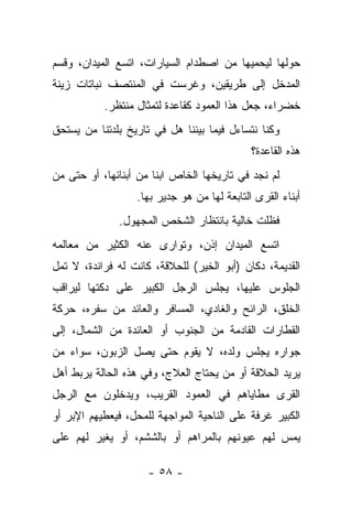 ‫ﺤﻭﻟﻬﺎ ﻟﻴﺤﻤﻴﻬﺎ ﻤﻥ ﺍﺼﻁﺩﺍﻡ ﺍﻟﺴﻴﺎﺭﺍﺕ، ﺍﺘﺴﻊ ﺍﻟﻤﻴﺩﺍﻥ، ﻭﻗﺴﻡ‬
‫ﺍﻟﻤﺩﺨل ﺇﻟﻰ ﻁﺭﻴﻘﻴﻥ، ﻭﻏﺭﺴﺕ ﻓﻲ ﺍﻟﻤﻨﺘﺼﻑ ﻨﺒﺎﺘﺎﺕ ﺯﻴﻨﺔ‬
           ‫ﺨﻀﺭﺍﺀ، ﺠﻌل ﻫﺫﺍ ﺍﻟﻌﻤﻭﺩ ﻜﻘﺎﻋﺩﺓ ﻟﺘﻤﺜﺎل ﻤﻨﺘﻅﺭ.‬
‫ﻭﻜﻨﺎ ﻨﺘﺴﺎﺀل ﻓﻴﻤﺎ ﺒﻴﻨﻨﺎ ﻫل ﻓﻲ ﺘﺎﺭﻴﺦ ﺒﻠﺩﺘﻨﺎ ﻤﻥ ﻴﺴﺘﺤﻕ‬
                                             ‫ﻫﺫﻩ ﺍﻟﻘﺎﻋﺩﺓ؟‬
‫ﻟﻡ ﻨﺠﺩ ﻓﻲ ﺘﺎﺭﻴﺨﻬﺎ ﺍﻟﺨﺎﺹ ﺍﺒﻨﺎ ﻤﻥ ﺃﺒﻨﺎﺌﻬﺎ، ﺃﻭ ﺤﺘﻰ ﻤﻥ‬
                      ‫ﹰ‬
                  ‫ﺃﺒﻨﺎﺀ ﺍﻟﻘﺭﻯ ﺍﻟﺘﺎﺒﻌﺔ ﻟﻬﺎ ﻤﻥ ﻫﻭ ﺠﺩﻴﺭ ﺒﻬﺎ.‬
              ‫ﻓﻅﻠﺕ ﺨﺎﻟﻴﺔ ﺒﺎﻨﺘﻅﺎﺭ ﺍﻟﺸﺨﺹ ﺍﻟﻤﺠﻬﻭل.‬
‫ﺍﺘﺴﻊ ﺍﻟﻤﻴﺩﺍﻥ ﺇﺫﻥ، ﻭﺘﻭﺍﺭﻯ ﻋﻨﻪ ﺍﻟﻜﺜﻴﺭ ﻤﻥ ﻤﻌﺎﻟﻤﻪ‬
‫ﺍﻟﻘﺩﻴﻤﺔ، ﺩﻜﺎﻥ )ﺃﺒﻭ ﺍﻟﺨﻴﺭ( ﻟﻠﺤﻼﻗﺔ، ﻜﺎﻨﺕ ﻟﻪ ﻓﺭﺍﻨﺩﺓ، ﻻ ﺘﻤل‬
‫ﺍﻟﺠﻠﻭﺱ ﻋﻠﻴﻬﺎ، ﻴﺠﻠﺱ ﺍﻟﺭﺠل ﺍﻟﻜﺒﻴﺭ ﻋﻠﻰ ﺩﻜﺘﻬﺎ ﻟﻴﺭﺍﻗﺏ‬
‫ﺍﻟﺨﻠﻕ، ﺍﻟﺭﺍﺌﺢ ﻭﺍﻟﻐﺎﺩﻱ، ﺍﻟﻤﺴﺎﻓﺭ ﻭﺍﻟﻌﺎﺌﺩ ﻤﻥ ﺴﻔﺭﻩ، ﺤﺭﻜﺔ‬
‫ﺍﻟﻘﻁﺎﺭﺍﺕ ﺍﻟﻘﺎﺩﻤﺔ ﻤﻥ ﺍﻟﺠﻨﻭﺏ ﺃﻭ ﺍﻟﻌﺎﺌﺩﺓ ﻤﻥ ﺍﻟﺸﻤﺎل، ﺇﻟﻰ‬
‫ﺠﻭﺍﺭﻩ ﻴﺠﻠﺱ ﻭﻟﺩﻩ، ﻻ ﻴﻘﻭﻡ ﺤﺘﻰ ﻴﺼل ﺍﻟﺯﺒﻭﻥ، ﺴﻭﺍﺀ ﻤﻥ‬
‫ﻴﺭﻴﺩ ﺍﻟﺤﻼﻗﺔ ﺃﻭ ﻤﻥ ﻴﺤﺘﺎﺝ ﺍﻟﻌﻼﺝ، ﻭﻓﻲ ﻫﺫﻩ ﺍﻟﺤﺎﻟﺔ ﻴﺭﺒﻁ ﺃﻫل‬
‫ﺍﻟﻘﺭﻯ ﻤﻁﺎﻴﺎﻫﻡ ﻓﻲ ﺍﻟﻌﻤﻭﺩ ﺍﻟﻘﺭﻴﺏ، ﻭﻴﺩﺨﻠﻭﻥ ﻤﻊ ﺍﻟﺭﺠل‬
‫ﺍﻟﻜﺒﻴﺭ ﻏﺭﻓﺔ ﻋﻠﻰ ﺍﻟﻨﺎﺤﻴﺔ ﺍﻟﻤﻭﺍﺠﻬﺔ ﻟﻠﻤﺤل، ﻓﻴﻌﻁﻴﻬﻡ ﺍﻹﺒﺭ ﺃﻭ‬
‫ﻴﻤﺱ ﻟﻬﻡ ﻋﻴﻭﻨﻬﻡ ﺒﺎﻟﻤﺭﺍﻫﻡ ﺃﻭ ﺒﺎﻟﺸﺸﻡ، ﺃﻭ ﻴﻐﻴﺭ ﻟﻬﻡ ﻋﻠﻰ‬

                     ‫- ٨٥ -‬
 