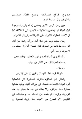 ‫ﺍﻟﺠﺭﻭﺡ، ﻓﻴﺭﻓﻊ ﺍﻟﻀﻤﺎﺩﺍﺕ، ﻭﻴﻀﻊ ﺍﻟﻘﻁﻥ ﺍﻟﻤﻐﻤﻭﺱ‬
                              ‫ﺒﺎﻟﻤﻜﺭﻜﺭﻭﻡ ﺃﻭ ﺒﺼﺒﻐﺔ ﺍﻟﻴﻭﺩ.‬
‫ﺤﻴﻥ ﺭﺤل ﺍﻟﺭﺠل ﺍﻟﻜﺒﻴﺭ ﻭﻤﻀﻰ ﺯﻤﺎﻨﻪ ﺒﻘﻲ ﻭﻟﺩﻩ ﻭﺤﻴﺩﺍ‬
‫ﻗﻠﻴل ﺍﻟﺤﻴﻠﺔ ﻓﻴﻤﺎ ﻴﺨﺘﺹ ﺒﺎﻟﻌﻼﺠﺎﺕ، ﻻ ﻴﺠﻴﺩ ﻏﻴﺭ ﺍﻟﺤﻼﻗﺔ، ﻜﻤﺎ‬
 ‫ﺃﻥ ﻻﻓﺘﺎﺕ ﺍﻷﻁﺒﺎﺀ ﺍﻨﺘﺸﺭﺕ ﻋﻠﻰ ﺍﻟﺸﺭﻓﺎﺕ، ﻭﻓﻲ ﻜل ﺍﻷﺤﻴﺎﺀ.‬
‫ﻭﻜﺎﻥ ﺠﺎﻟﺴﺎ ﻴﻭﻤﺎ ﻋﻠﻰ ﺩﻜﺔ ﺃﺒﻴﻪ، ﻭﺭﺃﻯ ﻭﺍﺤﺩﺍ ﻤﻥ ﺃﻫل‬
       ‫ﹰ‬
‫ﺍﻟﻘﺭﻯ ﻴﺭﺒﻁ ﺩﺍﺒﺘﻪ ﻓﻲ ﺍﻟﻌﻤﻭﺩ، ﻓﻘﺎل ﻟﻨﻔﺴﻪ: ﺃﻤﺎ ﺯﺍل ﻫﻨﺎﻙ ﻤﻥ‬
                                   ‫ﻻ ﻴﻌﺭﻑ ﺒﺭﺤﻴل ﺃﺒﻲ!!‬
 ‫ﺘﺭﻙ ﺍﻟﻘﺭﻭﻱ ﺍﻟﻤﺭﺃﺓ ﺍﻟﻌﺠﻭﺯ ﻓﻭﻕ ﺍﻟﺤﻤﺎﺭﺓ، ﻭﺘﻘﺩﻡ ﻤﻨﻪ..‬
             ‫- ﻋﺩﻡ ﺍﻟﻤﺅﺍﺨﺫﺓ.. ﺃﻤﻲ ﺘﺸﻜﻭ ﻤﻥ ﻋﻴﻨﻴﻬﺎ.‬
                                          ‫- ﻭﻟﻜﻥ..‬
   ‫- ﺍﻟﺒﺭﻜﺔ ﻓﻴﻙ، ﺃﻫﻠﻨﺎ ﻜﻠﻬﻡ ﻻ ﻴﺸﻔﻭﻥ ﺇﻻ ﻋﻠﻰ ﺃﻴﺎﺩﻴﻜﻡ.‬
‫ﻭﺍﺤﺘﺎﺭ ﺍﺒﻥ ﺍﻟﺤﻼﻕ، ﻓﺎﻟﻐﺭﻓﺔ ﺍﻟﺼﻐﻴﺭﺓ ﺍﻟﺘﻲ ﺍﺴﺘﻌﻤﻠﻬﺎ‬
‫ﺃﺒﻭﻩ ﻜﻌﻴﺎﺩﺓ ﺨﺎﺼﺔ ﺒﻪ ﻀﻤﺕ ﺇﻟﻰ ﻤﻴﺭﺍﺙ ﺃﺨﻴﻪ، ﻭﺸﻴﺩ ﻤﻜﺎﻨﻬﺎ‬
‫ﻋﻤﺎﺭﺓ ﺫﺍﺕ ﻁﻭﺍﺒﻕ، ﻭﻻ ﻴﻤﻠﻙ ﻓﻲ ﻴﺩﻩ ﻤﺎ ﻴﻌﺎﻟﺞ ﺒﻪ ﻫﺫﻩ‬
‫ﺍﻟﻘﺭﻭﻴﺔ، ﻭﺍﻟﺭﺠل ﻟﻡ ﻴﻜﻑ ﻋﻥ ﺍﻟﺩﻋﺎﺀ ﻟﻪ، ﻭﺍﺴﺘﺠﺩﺍﺌﻪ ﻓﻲ‬
‫ﺘﺨﻠﻴﺹ ﺍﻷﻡ ﺍﻟﻌﺠﻭﺯ ﻤﻥ ﺁﻻﻤﻬﺎ، ﻓﺄﻫل ﻗﺭﻴﺘﻪ ﺃﺠﻤﻌﻭﺍ ﺃﻥ‬


                     ‫- ٩٥ -‬
 