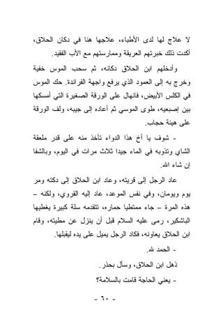 ‫ﻻ ﻋﻼﺝ ﻟﻬﺎ ﻟﺩﻯ ﺍﻷﻁﺒﺎﺀ، ﻋﻼﺠﻬﺎ ﻫﻨﺎ ﻓﻲ ﺩﻜﺎﻥ ﺍﻟﺤﻼﻕ،‬
      ‫ﺃﻜﺩﺕ ﺫﻟﻙ ﺨﺒﺭﺘﻬﻡ ﺍﻟﻌﺭﻴﻘﺔ ﻭﻤﻤﺎﺭﺴﺘﻬﻡ ﻤﻊ ﺍﻷﺏ ﺍﻟﻔﻘﻴﺩ.‬
‫ﻭﺃﺩﺨﻠﻬﻡ ﺍﺒﻥ ﺍﻟﺤﻼﻕ ﺩﻜﺎﻨﻪ، ﺜﻡ ﺴﺤﺏ ﺍﻟﻤﻭﺱ ﺨﻔﻴﺔ‬
‫ﻭﺨﺭﺝ ﺒﻪ ﺇﻟﻰ ﺍﻟﻌﻤﻭﺩ ﺍﻟﺫﻱ ﻴﺭﻓﻊ ﻭﺍﺠﻬﺔ ﺍﻟﻔﺭﺍﻨﺩﺓ. ﺤﻙ ﺍﻟﻤﻭﺱ‬
‫ﻓﻲ ﺍﻟﻜﻠﺱ ﺍﻷﺒﻴﺽ، ﻓﺎﻨﻬﺎل ﻋﻠﻰ ﺍﻟﻭﺭﻗﺔ ﺍﻟﺼﻐﻴﺭﺓ ﺍﻟﺘﻲ ﺃﻤﺴﻜﻬﺎ‬
‫ﺒﻴﻥ ﺇﺼﺒﻌﻴﻪ، ﻁﻭﻯ ﺍﻟﻤﻭﺴﻲ ﺜﻡ ﺃﻋﺎﺩﻩ ﺇﻟﻰ ﺠﻴﺒﻪ، ﻭﻟﻑ ﺍﻟﻭﺭﻗﺔ‬
                                       ‫ﻋﻠﻰ ﻫﻴﺌﺔ ﺤﺠﺎﺏ.‬
‫- ﺸﻭﻑ ﻴﺎ ﺃﺥ ﻫﺫﺍ ﺍﻟﺩﻭﺍﺀ ﺘﺄﺨﺫ ﻤﻨﻪ ﻋﻠﻰ ﻗﺩﺭ ﻤﻠﻌﻘﺔ‬
‫ﺍﻟﺸﺎﻱ ﻭﺘﺫﻭﺒﻪ ﻓﻲ ﺍﻟﻤﺎﺀ ﺠﻴﺩﺍ ﺜﻼﺙ ﻤﺭﺍﺕ ﻓﻲ ﺍﻟﻴﻭﻡ، ﻭﺒﺎﻟﺸﻔﺎ‬
                                             ‫ﺇﻥ ﺸﺎﺀ ﺍﷲ.‬
‫ﻋﺎﺩ ﺍﻟﺭﺠل ﺇﻟﻰ ﻗﺭﻴﺘﻪ، ﻭﻋﺎﺩ ﺍﺒﻥ ﺍﻟﺤﻼﻕ ﺇﻟﻰ ﺩﻜﺘﻪ ﻭﻤﺭ‬
‫ﻴﻭﻡ ﻭﻴﻭﻤﺎﻥ، ﻭﻓﻲ ﻨﻔﺱ ﺍﻟﻤﻭﻋﺩ، ﻋﺎﺩ ﺇﻟﻴﻪ ﺍﻟﻘﺭﻭﻱ، ﻭﻟﻜﻨﻪ –‬
‫ﻫﺫﻩ ﺍﻟﻤﺭﺓ – ﺠﺎﺀ ﻤﻤﺘﻁﻴﺎ ﺤﻤﺎﺭﻩ، ﺘﺘﻘﺩﻤﻪ ﺴﻠﺔ ﻜﺒﻴﺭﺓ ﻴﻐﻁﻴﻬﺎ‬
‫ﺍﻟﺒﺎﺸﻜﻴﺭ، ﺭﻤﻰ ﻋﻠﻴﻪ ﺍﻟﺴﻼﻡ ﻗﺒل ﺃﻥ ﻴﻨﺯل ﻋﻥ ﻤﻁﻴﺘﻪ، ﻭﻗﺎﻡ‬
      ‫ﺍﺒﻥ ﺍﻟﺤﻼﻕ ﻴﻌﺎﻭﻨﻪ، ﻓﻜﺎﺩ ﺍﻟﺭﺠل ﻴﻤﻴل ﻋﻠﻰ ﻴﺩﻩ ﻟﻴﻘﺒﻠﻬﺎ.‬
                                       ‫- ﺍﻟﺤﻤﺩ ﷲ.‬
                      ‫ﺫﻫل ﺍﺒﻥ ﺍﻟﺤﻼﻕ، ﻭﺴﺄل ﺒﺤﺫﺭ.‬
                     ‫- ﻴﻌﻨﻲ ﺍﻟﺤﺎﺠﺔ ﻗﺎﻤﺕ ﺒﺎﻟﺴﻼﻤﺔ؟‬

                    ‫- ٠٦ -‬
 