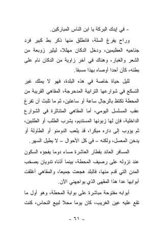 ‫- ﻓﻲ ﺇﻴﺩﻙ ﺍﻟﺒﺭﻜﺔ ﻴﺎ ﺍﺒﻥ ﺍﻟﻨﺎﺱ ﺍﻟﻤﺒﺎﺭﻜﻴﻥ.‬
‫ﻭﺭﺍﺡ ﻴﻔﺭﻍ ﺍﻟﺴﻠﺔ، ﻓﺎﻨﻁﻠﻕ ﻤﻨﻬﺎ ﺫﻜﺭ ﺒﻁ ﻜﺒﻴﺭ ﻓﺭﺩ‬
‫ﺠﻨﺎﺤﻴﻪ ﺍﻟﻌﻅﻴﻤﻴﻥ، ﻭﺩﺨل ﺍﻟﺩﻜﺎﻥ ﻤﻬﻠ ﹰ، ﻟﻴﺜﻴﺭ ﺯﻭﺒﻌﺔ ﻤﻥ‬
                ‫ﻼ‬
‫ﺍﻟﺸﻌﺭ ﻭﺍﻟﻐﺒﺎﺭ، ﻭﻫﻨﺎﻙ ﻓﻲ ﺁﺨﺭ ﺯﺍﻭﻴﺔ ﻤﻥ ﺍﻟﺩﻜﺎﻥ ﻨﺎﻡ ﻋﻠﻰ‬
                        ‫ﺒﻁﻨﻪ، ﻜﺄﻥ ﺃﺤﺩﺍ ﺃﻭﺼﺎﻩ ﺒﻬﺫﺍ ﻤﺴﺒﻘﺎ.‬
                         ‫ﹰ‬                ‫ﹰ‬
‫ﻟﻠﻴل ﺤﻴﺎﺓ ﺨﺎﺼﺔ ﻓﻲ ﻫﺫﻩ ﺍﻟﺒﻠﺩﺓ، ﻓﻬﻭ ﻻ ﻴﻤﻠﻙ ﻏﻴﺭ‬
‫ﺍﻟﺘﺴﻜﻊ ﻓﻲ ﺸﻭﺍﺭﻋﻬﺎ ﺍﻟﺘﺭﺍﺒﻴﺔ ﺍﻟﻤﺩﺤﺭﺠﺔ، ﺍﻟﻤﻘﺎﻫﻲ ﺍﻟﻘﺭﻴﺒﺔ ﻤﻥ‬
‫ﺍﻟﻤﺤﻁﺔ ﺘﻜﺘﻅ ﺒﺎﻟﺭﺠﺎل ﺴﺎﻋﺔ ﺃﻭ ﺴﺎﻋﺘﻴﻥ، ﺜﻡ ﻤﺎ ﺘﻠﺒﺙ ﺃﻥ ﺘﻔﺭﻍ‬
‫ﻋﻘﺏ ﺍﻟﻤﺴﻠﺴل ﺍﻟﻴﻭﻤﻲ، ﺃﻤﺎ ﺍﻟﻤﻘﺎﻫﻲ ﺍﻟﻤﺘﻨﺎﺜﺭﺓ ﻓﻲ ﺍﻟﺸﻭﺍﺭﻉ‬
‫ﺍﻟﺩﺍﺨﻠﻴﺔ، ﻓﺈﻥ ﻟﻬﺎ ﺯﺒﻭﻨﻬﺎ ﺍﻟﻤﺴﺘﺩﻴﻡ، ﻴﺸﺭﺏ ﺍﻟﻁﻠﺏ ﺃﻭ ﺍﻟﻁﻠﺒﻴﻥ،‬
‫ﺜﻡ ﻴﺅﻭﺏ ﺇﻟﻰ ﺩﺍﺭﻩ ﻤﺒﻜﺭﺍ، ﻗﺩ ﻴﻠﻌﺏ ﺍﻟﺩﻭﻤﻨﻭ ﺃﻭ ﺍﻟﻁﺎﻭﻟﺔ ﺃﻭ‬
  ‫ﻴﺩﺨﻥ ﺍﻟﻤﻌﺴل، ﻭﻟﻜﻨﻪ – ﻓﻲ ﻜل ﺍﻷﺤﻭﺍل – ﻻ ﻴﻁﻴل ﺍﻟﺴﻬﺭ.‬
‫ﺍﻟﻤﺴﺎﻓﺭ ﺍﻟﻌﺎﺌﺩ ﺒﻘﻁﺎﺭ ﺍﻟﻌﺎﺸﺭﺓ ﻤﺴﺎﺀ ﺩﻭﻤﺎ ﻴﻔﺠﺅﻩ ﺍﻟﺴﻜﻭﻥ‬
‫ﻋﻨﺩ ﻨﺯﻭﻟﻪ ﻋﻠﻰ ﺭﺼﻴﻑ ﺍﻟﻤﺤﻁﺔ، ﺒﻴﻨﻤﺎ ﺃﺫﻨﺎﻩ ﺘﺩﻭﻴﺎﻥ ﺒﺼﺨﺏ‬
‫ﺍﻟﻤﺩﻥ ﺍﻟﺘﻲ ﻗﺩﻡ ﻤﻨﻬﺎ، ﻓﺎﻟﺒﻠﺩ ﻫﺠﻌﺕ ﺠﻤﻴﻌﺎ، ﻭﺍﻟﻤﻘﺎﻫﻲ ﺃﻏﻠﻘﺕ‬
                ‫ﺃﺒﻭﺍﺒﻬﺎ ﻋﺩﺍ ﻫﺫﺍ ﺍﻟﻤﻘﻬﻰ ﺍﻟﺫﻱ ﻴﻭﺍﺠﻬﻨﻲ ﺍﻵﻥ.‬
‫ﺃﺒﻭﺍﺒﻪ ﻤﻔﺘﻭﺤﺔ ﻤﺒﺎﺸﺭﺓ ﻋﻠﻰ ﺒﻭﺍﺒﺔ ﺍﻟﻤﺤﻁﺔ، ﻭﻫﻭ ﺃﻭل ﻤﺎ‬
‫ﺘﻘﻊ ﻋﻠﻴﻪ ﻋﻴﻥ ﺍﻟﻐﺭﻴﺏ، ﻜﺎﻥ ﻴﻭﻤﺎ ﻤﺤﻼ ﻟﺒﻴﻊ ﺍﻟﻨﺤﺎﺱ، ﻜﻨﺕ‬

                      ‫- ١٦ -‬
 