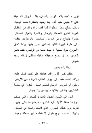 ‫ﺘﺭﻯ ﺼﺎﺤﺒﻪ ﻴﻘﺘﻌﺩ ﻜﺭﺴﻴﺎ ﺒﺎﻟﺩﺍﺨل، ﻴﻘﻠﺏ ﺃﻭﺭﺍﻕ ﺍﻟﺼﺤﻴﻔﺔ‬
‫ﺍﻟﺘﻲ ﻻ ﻴﻨﺘﻬﻲ ﻤﻨﻬﺎ ﺃﺒﺩﺍ، ﻴﻤﺩ ﻭﺠﻬﻪ ﺒﺎﻟﻨﻅﺎﺭﺓ ﻜﻌﺏ ﻜﻭﺒﺎﻴﺔ،‬
‫ﻭﻴﻅل ﻴﻁﺎﻟﻊ ﺴﻁﺭﺍ ﺴﻁﺭﺍ، ﻜﻤﺎ ﻜﻨﺕ ﺘﺭﺍﻩ ﻭﺍﻗﻔﺎ ﻓﻲ ﺍﺴﺘﻘﺒﺎل‬
           ‫ﹰ‬
‫ﺍﻟﻌﺭﺒﺔ ﺍﻟﻜﺎﺭﻭ ﺍﻟﻤﺤﻤﻠﺔ ﺒﺎﻟﺭﺠﺎل ﻭﺍﻟﻨﺴﻭﺓ ﻭﺍﻟﻌﻴﺎل ﺍﻟﺼﻐﺎﺭ.‬
‫ﺠﺎﺀﻭﺍ ﻻﺒﺘﻴﺎﻉ ﺃﻭﺍﻨﻲ ﺍﻟﻌﺭﺱ، ﺼﺎﺨﺒﻴﻥ ﺒﺎﻟﺯﻏﺎﺭﻴﺩ، ﻴﺩﻗﻭﻥ‬
‫ﻋﻠﻰ ﻁﺒﻠﺔ ﻜﺒﻴﺭﺓ ﺜﺒﺘﺘﻬﺎ ﺇﺤﺩﺍﻫﻥ ﻋﻠﻰ ﺠﻨﺒﻬﺎ ﺒﻴﻨﻤﺎ ﺘﺤﻠﻕ‬
‫ﺍﻵﺨﺭﻭﻥ ﺤﻭل ﺼﺒﻴﺔ ﻻ ﻴﻬﻤﺩ ﺒﺩﻨﻬﺎ ﻤﻥ ﺍﻟﺭﻗﺹ، ﻴﻘﻑ ﺘﺎﺠﺭ‬
‫ﺍﻟﻨﺤﺎﺱ ﺒﻌﺩ ﺃﻥ ﻴﻀﻊ ﺼﺤﻴﻔﺘﻪ ﺠﺎﻨﺒﺎ، ﻴﺴﺘﻘﺒل ﺯﺒﺎﺌﻨﻪ ﺒﻭﺠﻪ‬
                                                 ‫ﺒﺸﻭﺵ.‬
                                   ‫- ﺭﺒﻨﺎ ﻴﺘﻤﻡ ﺒﺨﻴﺭ.‬
‫ﻭﻴﺘﻘﺩﻡ ﻜﺒﻴﺭ ﺍﻟﻘﻭﻡ ﺭﺍﻓﻌﺎ ﻋﺒﺎﺀﺘﻪ ﻋﻠﻰ ﻜﺘﻔﻴﻪ ﻓﻴﺴﻠﻡ ﻋﻠﻴﻪ،‬
‫ﻭﻴﺘﺨﺫ ﻟﻨﻔﺴﻪ ﻤﻘﻌﺩﺍ ﺇﻟﻰ ﺠﻭﺍﺭ ﺍﻟﻤﻜﺘﺏ ﺍﻟﻤﺭﺘﻔﻊ ﻋﻥ ﺍﻷﺭﺽ،‬
‫ﻭﺘﺸﻕ ﺃﻡ ﺍﻟﻌﺭﻭﺱ ﺍﻟﺯﺤﺎﻡ ﻟﺘﻘﺘﺤﻡ ﺍﻟﻤﺤل، ﻟﺘﻜﻭﻥ ﻓﻲ ﻤﻘﺩﻤﺔ‬
             ‫ﺍﻟﻤﺸﺘﺭﻴﻥ، ﻭﺘﺘﺨﻴﺭ ﻻﺒﻨﺘﻬﺎ ﻤﺎ ﻴﺅﺴﺱ ﺒﻴﺘﺎ ﺠﺩﻴﺩﺍ.‬
‫ﺃﻤﻴل ﺇﻟﻰ ﺍﻟﻴﻤﻴﻥ ﻷﺩﺨل ﺍﻟﻌﻤﺎﺭﺓ ﺍﻟﺼﻐﻴﺭﺓ ﺍﻟﺘﻲ ﺼﻔﺕ‬
‫ﺃﺩﻭﺍﺭﻫﺎ ﺼﻔﺎ ﻜﺄﻨﻬﺎ ﻋﻠﺒﺔ ﺍﻟﻜﺒﺭﻴﺕ ﻤﻭﻀﻭﻋﺔ ﻋﻠﻰ ﺠﻨﺒﻬﺎ.‬
‫ﻗﻔﺯﺕ ﻓﻭﻕ ﻏﻁﺎﺀ ﺍﻟﻤﺠﺭﻭﺭ ﺍﻟﺫﻱ ﻓﺎﺤﺕ ﺭﺍﺌﺤﺘﻪ ﻓﻲ ﺍﻟﻤﺩﺨل،‬
‫ﻭﺘﻬﻴﺄﺕ ﻟﺼﻌﻭﺩ ﺩﺭﺝ ﻁﻭﻴل ﻻ ﺘﻘﻁﻌﻪ ﻏﻴﺭ ﺒﺴﻁﺔ ﻭﺤﻴﺩﺓ،‬

                     ‫- ٢٦ -‬
 