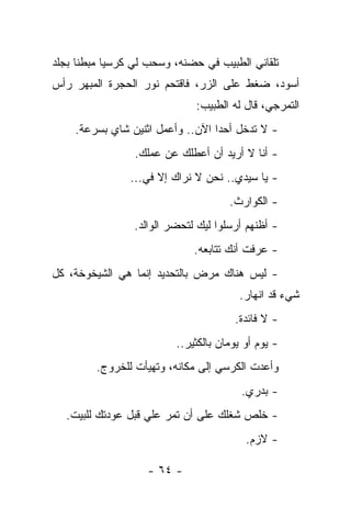 ‫ﺘﻠﻘﺎﻨﻲ ﺍﻟﻁﺒﻴﺏ ﻓﻲ ﺤﻀﻨﻪ، ﻭﺴﺤﺏ ﻟﻲ ﻜﺭﺴﻴﺎ ﻤﺒﻁﻨﺎ ﺒﺠﻠﺩ‬
‫ﺃﺴﻭﺩ، ﻀﻐﻁ ﻋﻠﻰ ﺍﻟﺯﺭ، ﻓﺎﻗﺘﺤﻡ ﻨﻭﺭ ﺍﻟﺤﺠﺭﺓ ﺍﻟﻤﺒﻬﺭ ﺭﺃﺱ‬
                              ‫ﺍﻟﺘﻤﺭﺠﻲ، ﻗﺎل ﻟﻪ ﺍﻟﻁﺒﻴﺏ:‬
    ‫- ﻻ ﺘﺩﺨل ﺃﺤﺩﺍ ﺍﻵﻥ.. ﻭﺃﻋﻤل ﺍﺜﻨﻴﻥ ﺸﺎﻱ ﺒﺴﺭﻋﺔ.‬
                 ‫- ﺃﻨﺎ ﻻ ﺃﺭﻴﺩ ﺃﻥ ﺃﻋﻁﻠﻙ ﻋﻥ ﻋﻤﻠﻙ.‬
                ‫- ﻴﺎ ﺴﻴﺩﻱ.. ﻨﺤﻥ ﻻ ﻨﺭﺍﻙ ﺇﻻ ﻓﻲ...‬
                                      ‫- ﺍﻟﻜﻭﺍﺭﺙ.‬
                 ‫- ﺃﻅﻨﻬﻡ ﺃﺭﺴﻠﻭﺍ ﻟﻴﻙ ﻟﺘﺤﻀﺭ ﺍﻟﻭﺍﻟﺩ.‬
                              ‫- ﻋﺭﻓﺕ ﺃﻨﻙ ﺘﺘﺎﺒﻌﻪ.‬
‫- ﻟﻴﺱ ﻫﻨﺎﻙ ﻤﺭﺽ ﺒﺎﻟﺘﺤﺩﻴﺩ ﺇﻨﻤﺎ ﻫﻲ ﺍﻟﺸﻴﺨﻭﺨﺔ، ﻜل‬
                                        ‫ﺸﻲﺀ ﻗﺩ ﺍﻨﻬﺎﺭ.‬
                                       ‫- ﻻ ﻓﺎﺌﺩﺓ.‬
                          ‫- ﻴﻭﻡ ﺃﻭ ﻴﻭﻤﺎﻥ ﺒﺎﻟﻜﺜﻴﺭ..‬
         ‫ﻭﺃﻋﺩﺕ ﺍﻟﻜﺭﺴﻲ ﺇﻟﻰ ﻤﻜﺎﻨﻪ، ﻭﺘﻬﻴﺄﺕ ﻟﻠﺨﺭﻭﺝ.‬
                                         ‫- ﺒﺩﺭﻱ.‬
  ‫- ﺨﻠﺹ ﺸﻐﻠﻙ ﻋﻠﻰ ﺃﻥ ﺘﻤﺭ ﻋﻠﻲ ﻗﺒل ﻋﻭﺩﺘﻙ ﻟﻠﺒﻴﺕ.‬
                   ‫‪‬‬
                                          ‫- ﻻﺯﻡ.‬

                   ‫- ٤٦ -‬
 