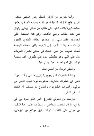 ‫ﺭﺃﻴﺘﻪ ﺨﺎﺭﺠﺎ ﻤﻥ ﺍﻟﺭﻜﻥ ﺍﻟﻤﻅﻠﻡ ﻭﻨﻭﺭ ﺍﻟﻤﻘﻬﻰ ﻴﻨﻌﻜﺱ‬
‫ﻋﻠﻰ ﺯﺠﺎﺝ ﻨﻅﺎﺭﺘﻪ ﺍﻟﺴﻤﻴﻜﺔ، ﻫﻭ ﻨﻔﺴﻪ ﺒﺠﺭﻤﻪ ﺍﻟﻀﺨﻡ، ﻴﻌﺘﻤﺭ‬
‫ﻋﻤﺎﻤﺔ ﻜﺒﻴﺭﺓ ﻴﻠﺘﻑ ﺸﺎﻟﻬﺎ ﻋﻠﻰ ﻁﺎﻗﻴﺔ ﻤﻥ ﻗﻤﺎﺵ ﺃﺒﻴﺽ. ﻴﺘﻬﺩل‬
‫ﻋﻠﻰ ﺒﺩﻨﻪ ﺠﻠﺒﺎﺏ ﻭﺍﺴﻊ ﺍﻷﻜﻤﺎﻡ، ﺭﻓﻊ ﻜﻔﻪ ﺍﻟﻘﺎﺒﻀﺔ ﻋﻠﻰ‬
‫ﺍﻟﺠﺭﻴﺩﺓ، ﻭﺘﻘﺩﻡ ﻤﻨﻲ ﻭﻫﻭ ﻴﺠﺭﺠﺭ ﺤﺫﺍﺀﻩ ﺍﻟﺠﻠﺩﻱ ﺍﻟﻜﺒﻴﺭ،‬
‫ﻓﺯﻋﺕ ﻤﻨﻪ ﻭﻜﺩﺕ ﺃﻋﻭﺩ ﺇﻟﻰ ﺍﻟﺒﺎﺏ، ﻭﻟﻜﻥ ﺴﺤﻨﺘﻪ ﺍﻟﻭﺩﻴﻌﺔ‬
‫ﺃﻤﺤﺕ ﺍﻟﺨﻭﻑ ﻋﻥ ﻗﻠﺒﻲ، ﻓﻠﺒﺜﺕ ﻓﻲ ﻤﻜﺎﻨﻲ ﻤﺸﻠﻭل ﺍﻟﺤﺭﻜﺔ،‬
‫ﻤﺎل ﻋﻠﻰ ﺃﺫﻨﻲ ﻭﻫﻭ ﻴﻁﺒﻁﺏ ﺒﻴﺩﻩ ﻋﻠﻰ ﻅﻬﺭﻱ: ﺃﻟﻑ ﺴﻼﻤﺔ‬
                 ‫ﻟﻠﻭﺍﻟﺩ.. ﻗل ﻟﻪ ﻭﺍﺤﺩ ﺼﺎﺤﺒﻙ ﻴﺴﻠﻡ ﻋﻠﻴﻙ.‬
                    ‫ﻭﺍﺨﺘﻔﻰ ﺍﻟﺭﺠل ﻤﻥ ﺃﻤﺎﻤﻲ ﻓﺠﺄﺓ..‬
‫ﻭﻟﻤﺎ ﺍﺴﺘﺸﻌﺭﺕ ﺍﻟﺩﻡ ﻴﻤﻭﺝ ﺒﺸﺭﺍﻴﻴﻥ ﺠﺴﻤﻲ ﺒﺩﺃﺕ ﺃﺤﺭﻙ‬
‫ﻗﺩﻤﻲ ﻓﻲ ﺨﻁﻭﺍﺕ ﻤﺘﻘﺎﺭﺒﺔ، ﻤﺫﻫﻭﻟﺔ، ﻟﻭﻻ ﺩﺒﻴﺏ ﺍﻟﻨﺎﺱ ﻤﻥ‬
‫ﺤﻭﻟﻲ، ﻭﺃﺼﻭﺍﺕ ﺍﻟﺘﻠﻴﻔﺯﻴﻭﻥ ﻭﺍﻟﻤﺫﻴﺎﻉ ﻤﺎ ﺼﺩﻗﺕ ﺃﻥ ﺍﻟﺤﻴﺎﺓ‬
                                       ‫ﺘﺩﺏ ﻓﻲ ﻜﻴﺎﻨﻲ.‬
‫ﺠﺯﻋﺕ ﻤﻥ ﺩﺨﻭﻟﻲ ﺍﻟﺸﺎﺭﻉ ﺍﻵﺨﺭ ﺍﻟﺫﻱ ﻴﻌﻭﺩ ﺒﻲ ﺇﻟﻰ‬
‫ﺩﺍﺭﻱ، ﻤﺎ ﺇﻥ ﺍﺴﺘﻌﺩﺕ ﺸﺠﺎﻋﺘﻲ، ﻭﺴﻴﻁﺭﺕ ﻋﻠﻰ ﺭﻫﺒﺔ ﺍﻟﻤﻜﺎﻥ‬
‫ﻤﻥ ﺤﻭﻟﻲ ﺤﺘﻰ ﺍﻨﺘﻔﻀﺕ ﻟﻠﻭﺍﻗﻑ ﻓﻭﻕ ﻤﺭﺘﻔﻊ ﻤﻥ ﺍﻷﺭﺽ،‬



                    ‫- ٥٦ -‬
 