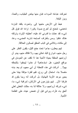 ‫ﺘﺤﺭﻜﺕ ﻋﺒﺎﺀﺘﻪ ﺍﻟﺴﻭﺩﺍﺀ، ﻓﺒﺎﻥ ﻤﻨﻬﺎ ﺒﻴﺎﺽ ﺍﻟﺠﻠﺒﺎﺏ، ﻭﺍﻟﻌﻤﺔ،‬
                                           ‫ﻭﺒﻭﺯ ﺍﻟﺒﻠﻐﺔ.‬
‫ﻫﺒﻁ ﺇﻟﻰ ﺍﻷﺭﺽ ﻤﺘﺠﻬﺎ ﺇﻟﻲ. ﻭﺸﻌﺭﺕ ﺒﻜﻔﻪ ﺍﻟﺒﺎﺭﺩﺓ‬
                    ‫‪‬‬
‫ﺘﺩﻫﻤﻨﻲ، ﺘﻨﺤﻨﺢ ﺜﻡ ﺃﺨﺭﺝ ﺼﻭﺘﺎ ﻭﻗﻭﺭﺍ: ﺇﺭﺍﺩﺓ ﺍﷲ ﻓﻭﻕ ﻜل‬
‫ﺸﻲﺀ، ﻟﻘﺩ ﻋﻤﻠﺕ ﻤﺎ ﻗﺩﺭﻨﻲ ﺍﷲ ﻋﻠﻴﻪ، ﺃﻋﻁﻴﺘﻪ ﺍﻹﺒﺭﺓ، ﻭﺘﺭﻜﺘﻪ‬
‫ﻫﻨﺎﻙ ﻏﺎﻓﻴﺎ. ﻭﻤﺱ ﺒﺄﻁﺭﺍﻑ ﺃﺼﺎﺒﻌﻪ ﺸﺎﺭﺒﻪ ﺍﻟﻤﻀﻲﺀ، ﻭﻋﺎﺩ‬
                                      ‫ﹰ‬
      ‫ﺇﻟﻰ ﻤﻜﺎﻨﻪ، ﻭﺘﻼﺸﻰ ﻓﻲ ﺍﻟﺒﺎﺏ ﺍﻟﻤﻐﻠﻕ ﻟﺼﺎﻟﻭﻥ ﺍﻟﺤﻼﻗﺔ.‬
‫ﺇﻨﻬﻡ ﻴﺒﻌﺜﻭﻥ، ﺠﺎﺀﻭﺍ ﺘﺤﺕ ﺠﻨﺢ ﺍﻟﻠﻴل، ﻴﻠﻘﻭﻥ ﺍﻟﻨﻅﺭ ﻋﻠﻰ‬
‫ﺭﺠل ﻤﻨﻬﻡ، ﺸﻭﺍﺭﻉ ﺍﻟﺒﻠﺩ ﺘﻤﺘﻠﺊ ﺒﻬﻡ، ﻭﻻ ﻓﻜﺎﻙ ﻤﻨﻬﻡ، ﻴﺒﺩﻭ ﺃﻥ‬
‫ﺃﺭﻭﺍﺤﻬﻡ ﺍﻟﻤﻌﻠﻘﺔ ﺒﺤﻴﺎﺓ ﺍﻷﺤﺒﺔ ﻫﻨﺎ ﻻ ﺘﻜﻑ ﻋﻥ ﺍﻟﺤﻭﻤﺎﻥ ﻓﻲ‬
‫ﻤﻭﺍﻗﻊ ﺍﻟﺤﻨﻴﻥ، ﻫل ﺍﺴﺘﺩﻋﺎﻫﻡ؟ ﺃﻡ ﻋﺎﺩﻭﺍ ﻟﻴﺤﺘﻔﻭﺍ ﺒﺎﻟﺘﺤﺎﻗﻪ‬
‫ﺒﻬﻡ؟... ﺃﺩﺭﻜﺕ ﻓﻲ ﻫﺫﻩ ﺍﻟﻠﺤﻅﺔ ﺃﻥ ﺃﺒﻲ ﻤﻌﻬﻡ، ﻟﻡ ﻴﻌﺩ ﺒﺩﻨﻪ‬
‫ﻤﺘﺼﻼ ﺒﻨﺎ، ﺍﺴﺘﺤﺎل ﺇﻟﻰ ﺭﻭﺡ، ﺘﻘﻴﻡ ﻟﻔﺘﺭﺓ ﻤﺅﻗﺘﺔ ﺒﻴﻨﻨﺎ ﺤﺘﻰ‬
‫ﻴﺤﻴﻥ ﻤﻭﻋﺩ ﺍﻷﻭﺒﺔ ﺍﻟﻨﻬﺎﺌﻴﺔ، ﺒل ﺃﺩﺭﻜﺕ ﺃﻨﻪ ﺭﺒﻤﺎ ﻴﻜﻭﻥ ﻗﺩ‬
‫ﻓﺎﺭﻗﻨﺎ ﺍﻵﻥ.. ﺇﻨﻬﻡ ﻴﺘﻭﺯﻋﻭﻥ ﻓﻲ ﺍﻷﺭﻜﺎﻥ، ﻟﻤﺭﺍﻗﺒﺔ ﺸﻲﺀ ﻤﺎ،‬
‫ﺸﻲﺀ ﺘﺩﺭﻜﻪ ﺃﺭﻭﺍﺤﻬﻡ، ﻭﻻ ﻋﻼﻗﺔ ﻟﻨﺎ ﺒﻪ، ﺤﺜﺜﺕ ﺍﻟﺨﻁﻰ ﻟﻌﻠﻲ‬
‫ﺃﻟﺤﻕ ﺒﻪ، ﻓﺄﺭﺍﻩ ﻭﻴﺭﺍﻨﻲ ﻗﺒل ﺃﻥ ﺘﻐﻤﺽ ﻋﻴﻨﺎﻩ ﻋﻠﻰ ﺍﻟﻅﻠﻤﺔ‬
                                               ‫ﺍﻷﺒﺩﻴﺔ.‬


                    ‫- ٦٦ -‬
 