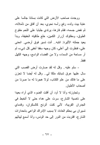 ‫ﻭﻭﺠﺩﺕ ﺼﺎﺤﺏ ﺍﻷﺭﺽ ﺍﻟﺘﻲ ﻜﺎﻨﺕ ﺒﺴﺘﺎﻨﺎ ﺠﺎﻟﺴﺎ ﻋﻠﻰ‬
‫ﻋﺘﺒﺔ ﺒﻴﺕ ﻭﻟﺩﻩ، ﺭﻓﻊ ﺭﺃﺴﻪ ﻨﺤﻭﻱ، ﺒﻌﺩ ﺃﻥ ﺃﻓﺎﻕ ﻤﻥ ﺘﺄﻤﻼﺘﻪ،‬
‫ﺜﻡ ﻨﻔﺽ ﺠﺴﻤﻪ، ﻓﻘﺎﻡ ﻓﺎﺭﻫﹰ، ﻴﺭﺘﺩﻱ ﺠﻠﺒﺎﺒﺎ ﻋﻠﻰ ﺍﻟﻠﺤﻡ ﻤﻔﺘﻭﺡ‬
                              ‫ﺎ‬
‫ﺍﻟﻁﻭﻕ، ﻭﻤﻔﻜﻭﻙ ﺃﺯﺭﺍﺭ ﺍﻟﻜﻤﻴﻥ، ﺨﻠﻊ ﻁﺎﻗﻴﺘﻪ ﺍﻟﺨﻔﻴﻔﺔ، ﻭﺒﺩﺃ‬
‫ﻴﻌﻴﺩ ﺠﻤﻠﺘﻪ ﺍﻷﺜﻴﺭﺓ: ﺍﻨﺘﺒﻪ.. ﺃﻨﺕ ﺘﺴﻴﺭ ﻓﻭﻕ ﺃﺭﻀﻲ. ﺍﻨﺤﻨﻰ‬
‫ﻋﻠﻲ، ﻓﻨﻅﺭﺕ ﺇﻟﻰ ﺃﻋﻠﻰ، ﻜﺎﻥ ﻭﺠﻬﻪ ﺴﻘﻔﺎ ﺃﺨﻔﻰ ﻜل ﺸﻲﺀ، ﻟﻡ‬
‫ﺃﺭ ﻤﺴﺎﺤﺔ ﻤﻥ ﺍﻟﺴﻤﺎﺀ، ﻭﻻ ﻤﻥ ﺍﻟﻔﻀﺎﺀ ﺍﻟﻭﺍﺴﻊ، ﻭﺠﻬﻪ ﺍﻟﻜﻬل‬
                                                    ‫ﻓﻘﻁ.‬
‫- ﺴﻠﻡ ﻋﻠﻴﻪ.. ﻭﻗل ﻟﻪ ﻟﻘﺩ ﺼﺎﺭﺕ ﺃﺭﺽ ﺍﻟﻘﺼﺏ ﺍﻟﺘﻲ‬
‫ﺴﺎل ﻋﻠﻴﻬﺎ ﻋﺭﻕ ﺸﺒﺎﺒﻙ ﻤﻠﻜﺎ ﻟﻲ.. ﻭﻗل ﻟﻪ ﺃﻴﻀﺎ ﻻ ﺘﺤﺯﻥ‬
‫ﻋﻠﻰ ﻤﺎ ﻓﺎﺘﻙ ﻤﻥ ﻋﻠﻡ ﺍﻟﻜﺘﺎﺏ، ﻟﻭﻻ ﻫﺠﺭﻨﺎ ﻟﻪ ﻤﺎ ﺼﺭﻨﺎ ﻤﻥ‬
                            ‫ﹸ‬
                                      ‫ﺃﺼﺤﺎﺏ ﺍﻷﻁﻴﺎﻥ.‬
‫ﻭﺘﺠﺎﻭﺯﺘﻪ ﻭﺃﻨﺎ ﻻ ﺃﻭﺩ ﺃﻥ ﺃﻓﻠﺕ ﺍﻟﻀﻭﺀ ﺍﻟﺫﻱ ﺃﺭﺍﻩ ﺒﻌﻴﺩﺍ‬
‫ﻋﻠﻰ ﻨﺎﺼﻴﺔ ﺍﻟﺸﺎﺭﻉ، ﺴﺭﺕ ﻋﻠﻰ ﻫﺩﺍﻩ ﺤﺘﻰ ﻻ ﺃﺘﺨﺒﻁ ﻓﻲ‬
‫ﺍﻟﺠﺩﺭﺍﻥ ﺍﻟﻘﺭﻴﺒﺔ، ﻷﻨﻲ ﻜﻨﺕ ﺃﺘﺭﻨﺢ ﻜﺎﻟﺴﻜﺭﺍﻥ، ﻭﻗﺩﻤﺎﻱ‬
‫ﺘﺴﻴﺭﺍﻥ ﺒﻲ ﺒﺤﻜﻡ ﺍﻟﻌﺎﺩﺓ، ﻻ ﺒﺴﺒﺏ ﺍﻹﺩﺭﺍﻙ ﺍﻟﻭﺍﻋﻲ ﺒﺎﻨﺤﺩﺍﺭﺍﺕ‬
‫ﺍﻟﺸﺎﺭﻉ، ﺍﻗﺘﺭﺒﺕ ﻤﻥ ﺍﻟﻨﻭﺭ ﺇﻟﻰ ﺤﺩ ﺍﻟﻭﻨﺱ، ﻭﺃﻨﺎ ﺃﺴﻤﻊ ﻟﻬﺎﺜﻬﻡ‬



                    ‫- ٧٦ -‬
 