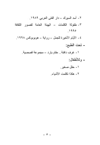 ‫٢- ﺃﺴﺩ ﺍﻟﺴﻴﺭﻙ – ﺩﺍﺭ ﺍﻟﻔﺘﻰ ﺍﻟﻌﺭﺒﻲ ٩٨٩١.‬
‫٣- ﻁﻔﻭﻟﺔ ﺍﻟﻜﻠﻤﺎﺕ – ﺍﻟﻬﻴﺌﺔ ﺍﻟﻌﺎﻤﺔ ﻟﻘﺼﻭﺭ ﺍﻟﺜﻘﺎﻓﺔ‬
                                     ‫٥٩٩١.‬
‫٤- ﺍﻷﻴﺎﻡ ﺍﻷﺨﻴﺭﺓ ﻟﻠﺠﻤل – ﺭﻭﺍﻴﺔ – ﻫﻭﺒﻭﺒﻭﻜﺱ ٨٩٩١.‬

                                    ‫- ﺘﺤﺕ ﺍﻟﻁﺒﻊ:‬
    ‫١- ﻏﺭﻑ ﺩﺍﻓﺌﺔ.. ﻤﻘﺎﻡ ﺒﺎﺭﺩ – ﻤﺠﻤﻭﻋﺔ ﻗﺼﺼﻴﺔ.‬

                                      ‫- ﻭﻟﻸﻁﻔﺎل:‬
                                ‫١- ﺤﻘل ﺼﻐﻴﺭ.‬
                         ‫٢- ﻫﻜﺫﺍ ﺘﻜﻠﻤﺕ ﺍﻷﺸﻴﺎﺀ.‬




                   ‫-٥-‬
 