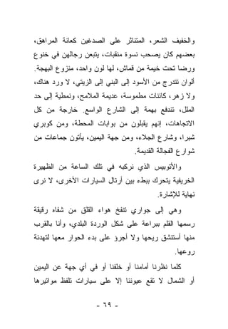 ‫ﻭﺍﻟﺨﻔﻴﻑ ﺍﻟﺸﻌﺭ، ﺍﻟﻤﺘﻨﺎﺜﺭ ﻋﻠﻰ ﺍﻟﺼﺩﻏﻴﻥ ﻜﻌﺎﻨﺔ ﺍﻟﻤﺭﺍﻫﻕ،‬
‫ﺒﻌﻀﻬﻡ ﻜﺎﻥ ﻴﺼﺤﺏ ﻨﺴﻭﺓ ﻤﻨﻘﺒﺎﺕ، ﻴﺘﺒﻌﻥ ﺭﺠﺎﻟﻬﻥ ﻓﻲ ﺨﻨﻭﻉ‬
‫ﻭﺭﻀﺎ ﺘﺤﺕ ﺨﻴﻤﺔ ﻤﻥ ﻗﻤﺎﺵ، ﻟﻬﺎ ﻟﻭﻥ ﻭﺍﺤﺩ، ﻤﻨﺯﻭﻉ ﺍﻟﺒﻬﺠﺔ.‬
‫ﺃﻟﻭﺍﻥ ﺘﺘﺩﺭﺝ ﻤﻥ ﺍﻷﺴﻭﺩ ﺇﻟﻰ ﺍﻟﺒﻨﻲ ﺇﻟﻰ ﺍﻟﺯﻴﺘﻲ، ﻻ ﻭﺭﺩ ﻫﻨﺎﻙ،‬
‫ﻭﻻ ﺯﻫﺭ، ﻜﺎﺌﻨﺎﺕ ﻤﻁﻤﻭﺴﺔ، ﻋﺩﻴﻤﺔ ﺍﻟﻤﻼﻤﺢ، ﻭﻨﻤﻁﻴﺔ ﺇﻟﻰ ﺤﺩ‬
‫ﺍﻟﻤﻠل، ﺘﻨﺩﻓﻊ ﺒﻬﻤﺔ ﺇﻟﻰ ﺍﻟﺸﺎﺭﻉ ﺍﻟﻭﺍﺴﻊ. ﺨﺎﺭﺠﺔ ﻤﻥ ﻜل‬
‫ﺍﻻﺘﺠﺎﻫﺎﺕ، ﺇﻨﻬﻡ ﻴﻘﺒﻠﻭﻥ ﻤﻥ ﺒﻭﺍﺒﺎﺕ ﺍﻟﻤﺤﻁﺔ، ﻭﻤﻥ ﻜﻭﺒﺭﻱ‬
‫ﺸﺒﺭﺍ، ﻭﺸﺎﺭﻉ ﺍﻟﺠﻼﺀ، ﻭﻤﻥ ﺠﻬﺔ ﺍﻟﻴﻤﻴﻥ، ﻴﺄﺘﻭﻥ ﺠﻤﺎﻋﺎﺕ ﻤﻥ‬
                                 ‫ﺸﻭﺍﺭﻉ ﺍﻟﻔﺠﺎﻟﺔ ﺍﻟﻘﺩﻴﻤﺔ.‬
‫ﻭﺍﻷﺘﻭﺒﻴﺱ ﺍﻟﺫﻱ ﻨﺭﻜﺒﻪ ﻓﻲ ﺘﻠﻙ ﺍﻟﺴﺎﻋﺔ ﻤﻥ ﺍﻟﻅﻬﻴﺭﺓ‬
‫ﺍﻟﺨﺭﻴﻔﻴﺔ ﻴﺘﺤﺭﻙ ﺒﺒﻁﺀ ﺒﻴﻥ ﺃﺭﺘﺎل ﺍﻟﺴﻴﺎﺭﺍﺕ ﺍﻷﺨﺭﻯ، ﻻ ﻨﺭﻯ‬
                                         ‫ﻨﻬﺎﻴﺔ ﻟﻺﺸﺎﺭﺓ.‬
‫ﻭﻫﻲ ﺇﻟﻰ ﺠﻭﺍﺭﻱ ﺘﻨﻔﺦ ﻫﻭﺍﺀ ﺍﻟﻘﻠﻕ ﻤﻥ ﺸﻔﺎﻩ ﺭﻗﻴﻘﺔ‬
‫ﺭﺴﻤﻬﺎ ﺍﻟﻘﻠﻡ ﺒﺒﺭﺍﻋﺔ ﻋﻠﻰ ﺸﻜل ﺍﻟﻭﺭﺩﺓ ﺍﻟﺒﻠﺩﻱ، ﻭﺃﻨﺎ ﺒﺎﻟﻘﺭﺏ‬
‫ﻤﻨﻬﺎ ﺃﺴﺘﻨﺸﻕ ﺭﻴﺤﻬﺎ ﻭﻻ ﺃﺠﺭﺅ ﻋﻠﻰ ﺒﺩﺀ ﺍﻟﺤﻭﺍﺭ ﻤﻌﻬﺎ ﻟﺘﻬﺩﺌﺔ‬
                                               ‫ﺭﻭﻋﻬﺎ.‬
‫ﻜﻠﻤﺎ ﻨﻅﺭﻨﺎ ﺃﻤﺎﻤﻨﺎ ﺃﻭ ﺨﻠﻔﻨﺎ ﺃﻭ ﻓﻲ ﺃﻱ ﺠﻬﺔ ﻋﻥ ﺍﻟﻴﻤﻴﻥ‬
‫ﺃﻭ ﺍﻟﺸﻤﺎل ﻻ ﺘﻘﻊ ﻋﻴﻭﻨﻨﺎ ﺇﻻ ﻋﻠﻰ ﺴﻴﺎﺭﺍﺕ ﺘﻠﻔﻅ ﻤﻭﺍﺘﻴﺭﻫﺎ‬

                    ‫- ٩٦ -‬
 