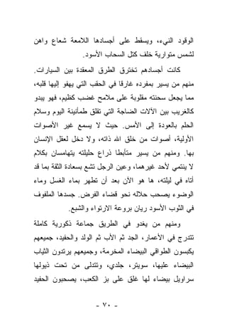 ‫ﺍﻟﻭﻗﻭﺩ ﺍﻟﻨﻲﺀ، ﻭﻴﺴﻘﻁ ﻋﻠﻰ ﺃﺠﺴﺎﺩﻫﺎ ﺍﻟﻼﻤﻌﺔ ﺸﻌﺎﻉ ﻭﺍﻫﻥ‬
                 ‫ﻟﺸﻤﺱ ﻤﺘﻭﺍﺭﻴﺔ ﺨﻠﻑ ﻜﺘل ﺍﻟﺴﺤﺎﺏ ﺍﻷﺴﻭﺩ.‬
‫ﻜﺎﻨﺕ ﺃﺠﺴﺎﺩﻫﻡ ﺘﺨﺘﺭﻕ ﺍﻟﻁﺭﻕ ﺍﻟﻤﻌﻘﺩﺓ ﺒﻴﻥ ﺍﻟﺴﻴﺎﺭﺍﺕ.‬
‫ﻤﻨﻬﻡ ﻤﻥ ﻴﺴﻴﺭ ﺒﻤﻔﺭﺩﻩ ﻏﺎﺭﻗﺎ ﻓﻲ ﺍﻟﺤﻘﺏ ﺍﻟﺘﻲ ﻴﻬﻔﻭ ﺇﻟﻴﻬﺎ ﻗﻠﺒﻪ،‬
                               ‫ﹰ‬
‫ﻤﻤﺎ ﻴﺠﻌل ﺴﺤﻨﺘﻪ ﻤﻘﻠﻭﺒﺔ ﻋﻠﻰ ﻤﻼﻤﺢ ﻏﻀﺏ ﻜﻅﻴﻡ، ﻓﻬﻭ ﻴﺒﺩﻭ‬
‫ﻜﺎﻟﻐﺭﻴﺏ ﺒﻴﻥ ﺍﻵﻻﺕ ﺍﻟﻀﺎﺠﺔ ﺍﻟﺘﻲ ﺘﻘﻠﻕ ﻁﻤﺄﻨﻴﻨﺔ ﺍﻟﻴﻭﻡ ﻭﺴﻼﻡ‬
‫ﺍﻟﺤﻠﻡ ﺒﺎﻟﻌﻭﺩﺓ ﺇﻟﻰ ﺍﻷﻤﺱ. ﺤﻴﺙ ﻻ ﻴﺴﻤﻊ ﻏﻴﺭ ﺍﻷﺼﻭﺍﺕ‬
‫ﺍﻷﻭﻟﻴﺔ، ﺃﺼﻭﺍﺕ ﻤﻥ ﺨﻠﻕ ﺍﷲ ﺫﺍﺘﻪ، ﻭﻻ ﺩﺨل ﻟﻌﻘل ﺍﻹﻨﺴﺎﻥ‬
‫ﺒﻬﺎ. ﻭﻤﻨﻬﻡ ﻤﻥ ﻴﺴﻴﺭ ﻤﺘﺄﺒﻁﺎ ﺫﺭﺍﻉ ﺤﻠﻴﻠﺘﻪ ﻴﺘﻬﺎﻤﺴﺎﻥ ﺒﻜﻼﻡ‬
‫ﻻ ﻴﻨﺘﻤﻲ ﻷﺤﺩ ﻏﻴﺭﻫﻤﺎ، ﻭﻋﻴﻥ ﺍﻟﺭﺠل ﺘﺸﻊ ﺒﺴﻌﺎﺩﺓ ﺍﻟﺜﻘﺔ ﺒﻤﺎ ﻗﺩ‬
‫ﺃﺘﺎﻩ ﻓﻲ ﻟﻴﻠﺘﻪ، ﻫﺎ ﻫﻭ ﺍﻵﻥ ﺒﻌﺩ ﺃﻥ ﺘﻁﻬﺭ ﺒﻤﺎﺀ ﺍﻟﻐﺴل ﻭﻤﺎﺀ‬
‫ﺍﻟﻭﻀﻭﺀ ﻴﺼﺤﺏ ﺤﻼﻟﻪ ﻨﺤﻭ ﻗﻀﺎﺀ ﺍﻟﻔﺭﺽ. ﺠﺴﺩﻫﺎ ﺍﻟﻤﻠﻔﻭﻑ‬
            ‫ﻓﻲ ﺍﻟﺜﻭﺏ ﺍﻷﺴﻭﺩ ﺭﻴﺎﻥ ﺒﺭﻭﻋﺔ ﺍﻻﺭﺘﻭﺍﺀ ﻭﺍﻟﺸﺒﻊ.‬
‫ﻭﻤﻨﻬﻡ ﻤﻥ ﻴﻐﺩﻭ ﻓﻲ ﺍﻟﻁﺭﻴﻕ ﺠﻤﺎﻋﺔ ﺫﻜﻭﺭﻴﺔ ﻜﺎﻤﻠﺔ‬
‫ﺘﺘﺩﺭﺝ ﻓﻲ ﺍﻷﻋﻤﺎﺭ، ﺍﻟﺠﺩ ﺜﻡ ﺍﻷﺏ ﺜﻡ ﺍﻟﻭﻟﺩ ﻭﺍﻟﺤﻔﻴﺩ، ﺠﻤﻴﻌﻬﻡ‬
‫ﻴﻜﺒﺴﻭﻥ ﺍﻟﻁﻭﺍﻗﻲ ﺍﻟﺒﻴﻀﺎﺀ ﺍﻟﻤﺨﺭﻤﺔ، ﻭﺠﻤﻴﻌﻬﻡ ﻴﺭﺘﺩﻭﻥ ﺍﻟﺜﻴﺎﺏ‬
‫ﺍﻟﺒﻴﻀﺎﺀ ﻋﻠﻴﻬﺎ، ﺴﻭﻴﺘﺭ، ﺠﻠﺩﻱ، ﻭﺘﺘﺩﻟﻰ ﻤﻥ ﺘﺤﺕ ﺫﻴﻭﻟﻬﺎ‬
‫ﺴﺭﺍﻭﻴل ﺒﻴﻀﺎﺀ ﻟﻬﺎ ﻏﻠﻕ ﻋﻠﻰ ﺒﺯ ﺍﻟﻜﻌﺏ، ﻴﺼﺤﺒﻭﻥ ﺍﻟﺤﻔﻴﺩ‬


                     ‫- ٠٧ -‬
 