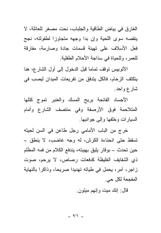 ‫ﺍﻟﻐﺎﺭﻕ ﻓﻲ ﺒﻴﺎﺽ ﺍﻟﻁﺎﻗﻴﺔ ﻭﺍﻟﺠﻠﺒﺎﺏ، ﻨﺤﺕ ﻤﺼﻐﺭ ﻟﻠﻌﺎﺌﻠﺔ، ﻻ‬
‫ﻴﻨﻘﺼﻪ ﺴﻭﻯ ﺍﻟﻠﺤﻴﺔ ﻭﺇﻥ ﺒﺩﺍ ﻭﺠﻬﻪ ﻤﺘﺠﺎﻭﺯﺍ ﻟﻁﻔﻭﻟﺘﻪ، ﻨﺠﺢ‬
‫ﻓﻌل ﺍﻷﺴﻼﻑ ﻋﻠﻰ ﺘﻬﻴﺌﺔ ﻗﺴﻤﺎﺕ ﺠﺎﺩﺓ ﻭﺼﺎﺭﻤﺔ، ﻤﻔﺎﺭﻗﺔ‬
                 ‫ﻟﻠﻌﻤﺭ، ﻭﻟﻠﺤﻴﺎﺓ ﻓﻲ ﺴﺫﺍﺠﺔ ﺍﻷﺤﻼﻡ ﺍﻟﻁﻔﻠﻴﺔ.‬
‫ﺍﻷﺘﻭﺒﻴﺱ ﺘﻭﻗﻑ ﺘﻤﺎﻤﺎ ﻗﺒل ﺍﻟﺩﺨﻭل ﺇﻟﻰ ﺃﻭل ﺍﻟﺸﺎﺭﻉ، ﻫﻨﺎ‬
‫ﻴﺘﻜﺜﻑ ﺍﻟﺯﺤﺎﻡ، ﻓﺎﻟﻜل ﻴﺘﺩﻓﻕ ﻤﻥ ﺘﻔﺭﻴﻌﺎﺕ ﺍﻟﻤﻴﺩﺍﻥ ﻟﻴﺼﺏ ﻓﻲ‬
                                           ‫ﺸﺎﺭﻉ ﻭﺍﺤﺩ.‬
‫ﺍﻷﺠﺴﺎﺩ ﺍﻟﻔﺎﺌﺤﺔ ﺒﺭﻴﺢ ﺍﻟﻤﺴﻙ ﻭﺍﻟﻌﻨﺒﺭ ﺘﻤﻭﺝ ﻜﺘﻠﻬﺎ‬
‫ﺍﻟﻤﺘﻼﺤﻤﺔ ﻓﻭﻕ ﺍﻷﺭﺼﻔﺔ ﻭﻓﻲ ﻤﻨﺘﺼﻑ ﺍﻟﺸﺎﺭﻉ ﻭﺃﻤﺎﻡ‬
                          ‫ﺍﻟﺴﻴﺎﺭﺍﺕ ﻭﺨﻠﻔﻬﺎ ﻭﺇﻟﻰ ﺠﻭﺍﻨﺒﻬﺎ.‬
‫ﺨﺭﺝ ﻤﻥ ﺍﻟﺒﺎﺏ ﺍﻷﻤﺎﻤﻲ ﺭﺠل ﻁﺎﻋﻥ ﻓﻲ ﺍﻟﺴﻥ ﻟﺤﻴﺘﻪ‬
‫ﺘﺴﻘﻁ ﺤﺘﻰ ﺍﻨﺤﻨﺎﺀﺓ ﺍﻟﻜﺭﺵ، ﻟﻪ ﻭﺠﻪ ﻏﺎﻀﺏ، ﻻ ﻴﻨﻁﻕ –‬
‫ﺤﻴﻥ ﺘﺤﺩﺙ – ﺒﻭﻗﺎﺭ ﻴﻠﻴﻕ ﺒﻬﻴﺒﺘﻪ، ﻴﻨﺩﻓﻊ ﺍﻟﻜﻼﻡ ﻤﻥ ﻓﻤﻪ ﺍﻟﻤﻅﻠﻡ‬
‫ﺫﻱ ﺍﻟﺸﻔﺎﻴﻑ ﺍﻟﻐﻠﻴﻅﺔ ﻜﺩﻓﻌﺎﺕ ﺭﺼﺎﺹ، ﻻ ﻴﺭﺤﻡ، ﺼﻭﺕ‬
‫ﺯﺍﺠﺭ، ﺁﻤﺭ، ﻴﺤﻤل ﻓﻲ ﻁﻴﺎﺘﻪ ﺘﻬﺩﻴﺩﺍ ﺼﺭﻴﺤﺎ، ﻭﺫﺍﻜﺭﺍ ﺒﺎﻟﻨﻬﺎﻴﺔ‬
                                       ‫ﺍﻟﻤﻔﺠﻌﺔ ﻟﻜل ﺤﻲ.‬
                         ‫ﻗﺎل: ﺇﻨﻙ ﻤﻴﺕ ﻭﺇﻨﻬﻡ ﻤﻴﺘﻭﻥ.‬



                     ‫- ١٧ -‬
 