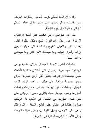 ‫ﻭﻗﺎل: ﺇﻥ ﺍﻟﻌﺒﺩ ﻟﻴﻌﺎﻟﺞ ﻜﺭﺏ ﺍﻟﻤﻭﺕ، ﻭﺴﻜﺭﺍﺕ ﺍﻟﻤﻭﺕ،‬
‫ﻭﺇﻥ ﻤﻔﺎﺼﻠﻪ ﻟﻴﺴﻠﻡ ﺒﻌﻀﻬﺎ ﻋﻠﻰ ﺒﻌﺽ ﺘﻘﻭل ﻋﻠﻴﻙ ﺍﻟﺴﻼﻡ‬
                         ‫ﺘﻔﺎﺭﻗﻨﻲ ﻭﺃﻓﺎﺭﻗﻙ ﺇﻟﻰ ﻴﻭﻡ ﺍﻟﻘﻴﺎﻤﺔ.‬
‫ﺴﺎﺭ ﺒﻴﻥ ﺍﻟﻜﺭﺍﺴﻲ ﻴﺭﻤﻲ ﺍﻟﻜﺘﺎﺏ ﻋﻠﻰ ﺃﻓﺨﺎﺫ ﺍﻟﺭﺍﻜﺒﻴﻥ،‬
‫ﻻ ﻴﻔﺭﻕ ﺒﻴﻥ ﺭﺠل ﻭﺍﻤﺭﺃﺓ، ﺃﻭ ﺸﻴﺦ ﻭﻁﻔل ﻤﺫﻜﺭﺍ ﺍﻟﻨﺎﺱ‬
      ‫ﹰ‬
‫ﺒﻌﺫﺍﺏ ﺍﻟﻘﺒﺭ ﻭﺍﻟﺜﻌﺒﺎﻥ ﺍﻷﻗﺭﻉ ﻭﺍﻟﺴﻠﺴﻠﺔ ﺍﻟﺘﻲ ﻁﻭﻟﻬﺎ ﺴﺒﻌﻴﻥ‬
‫ﺫﺭﺍﻋﺎ ﻭﺃﻫﻭﺍل ﺍﻟﻘﻴﺎﻤﺔ ﻭﻤﺎ ﺴﻴﺤﺩﺙ ﻷﻫل ﺍﻟﻨﺎﺭ ﻭﻤﺎ ﺴﻴﺤﻅﻰ‬
                                             ‫ﹰ‬
                                           ‫ﺒﻪ ﺃﻫل ﺍﻟﺠﻨﺔ.‬
‫ﺍﺴﺘﺤﺎﻟﺕ ﺃﻤﺎﻤﻲ ﺍﻷﺠﺴﺎﺩ ﺍﻟﺤﻴﺔ ﺇﻟﻰ ﻫﻴﺎﻜل ﻋﻅﻤﻴﺔ ﻴﺭﻋﻰ‬
‫ﻓﻴﻬﺎ ﺩﻭﺩ ﺃﺴﻭﺩ ﻜﺭﻴﻪ، ﻭﺤﺒﻴﺒﺘﻲ ﺍﻟﺘﻲ ﺃﺩﺨﻠﺘﻨﻲ ﺤﺩﺍﺌﻘﻬﺎ ﻓﺄﻤﺘﻌﺕ‬
‫ﻋﻴﻨﻲ ﺒﻤﺸﺎﻫﺩﺓ ﺃﺯﺍﻫﻴﺭﻫﺎ، ﻭﻨﺸﻕ ﺃﻨﻔﻲ ﺃﺭﻴﺞ ﻋﻁﺭﻫﺎ ﺍﻟﻔﻭﺍﺡ‬
‫ﺭﺃﻴﺘﻬﺎ ﺠﻤﺠﻤﺔ ﻤﺭﻜﺒﺔ ﻋﻠﻰ ﻫﻴﻜل، ﻀﺎﻋﺕ ﺃﻟﻭﺍﻥ ﺍﻟﺜﻭﺏ‬
‫ﺍﻟﺠﻤﻴل، ﻭﺴﻘﻁﺕ ﻋﻨﻬﺎ ﻨﻬﻭﺩﻫﺎ، ﻭﺘﻼﺸﻰ ﺨﺼﺭﻫﺎ، ﻭﺍﺨﺘﻔﺕ‬
‫ﺃﺴﺎﻭﺭﻫﺎ ﻭﻋﻘﻭﺩ ﺠﻴﺩﻫﺎ. ﻋﺩﺕ ﺒﻨﻅﺭﻱ ﺤﺴﻴﺭﺍ، ﻓﺭﺃﻴﺘﻨﻲ ﻋﻠﻰ‬
‫ﻨﻔﺱ ﺍﻟﺤﺎل، ﻨﻅﺭﺕ ﺇﻟﻰ ﺍﻟﺨﻠﻑ، ﺇﻟﻰ ﺍﻷﻤﺎﻡ، ﻜل ﺍﻟﺭﻜﺎﺏ‬
‫ﺼﺎﺭﻭﺍ ﻋﻅﺎﻤﺎ ﻓﻲ ﻋﻅﺎﻡ. ﺤﺘﻰ ﺍﻟﺒﺎﺌﻊ ﻭﺍﻟﺴﺎﺌﻕ، ﻭﺍﻟﺩﻭﺩ ﻅل‬
‫ﻴﺴﻌﻰ ﻋﻠﻰ ﺍﻷﺭﺽ، ﻭﻓﻭﻕ ﺍﻟﻜﺭﺍﺴﻲ، ﻭﻋﻠﻰ ﺤﻭﺍﻑ ﺍﻟﻨﻭﺍﻓﺫ،‬
                ‫ﻭﻋﻠﻰ ﺍﻷﺠﺴﺎﺩ ﺍﻟﺒﺸﺭﻴﺔ ﺍﻟﺴﺎﺌﺭﺓ ﻓﻲ ﺍﻟﺸﺎﺭﻉ.‬


                     ‫- ٢٧ -‬
 