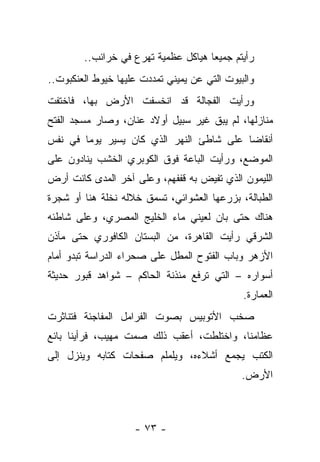 ‫ﺭﺃﻴﺘﻡ ﺠﻤﻴﻌﺎ ﻫﻴﺎﻜل ﻋﻅﻤﻴﺔ ﺘﻬﺭﻉ ﻓﻲ ﺨﺭﺍﺌﺏ..‬
‫ﻭﺍﻟﺒﻴﻭﺕ ﺍﻟﺘﻲ ﻋﻥ ﻴﻤﻴﻨﻲ ﺘﻤﺩﺩﺕ ﻋﻠﻴﻬﺎ ﺨﻴﻭﻁ ﺍﻟﻌﻨﻜﺒﻭﺕ..‬
‫ﻭﺭﺃﻴﺕ ﺍﻟﻔﺠﺎﻟﺔ ﻗﺩ ﺍﻨﺨﺴﻔﺕ ﺍﻷﺭﺽ ﺒﻬﺎ، ﻓﺎﺨﺘﻔﺕ‬
‫ﻤﻨﺎﺯﻟﻬﺎ، ﻟﻡ ﻴﺒﻕ ﻏﻴﺭ ﺴﺒﻴل ﺃﻭﻻﺩ ﻋﻨﺎﻥ، ﻭﺼﺎﺭ ﻤﺴﺠﺩ ﺍﻟﻔﺘﺢ‬
‫ﺃﻨﻘﺎﻀﺎ ﻋﻠﻰ ﺸﺎﻁﺊ ﺍﻟﻨﻬﺭ ﺍﻟﺫﻱ ﻜﺎﻥ ﻴﺴﻴﺭ ﻴﻭﻤﺎ ﻓﻲ ﻨﻔﺱ‬
                                         ‫ﹰ‬
‫ﺍﻟﻤﻭﻀﻊ، ﻭﺭﺃﻴﺕ ﺍﻟﺒﺎﻋﺔ ﻓﻭﻕ ﺍﻟﻜﻭﺒﺭﻱ ﺍﻟﺨﺸﺏ ﻴﻨﺎﺩﻭﻥ ﻋﻠﻰ‬
‫ﺍﻟﻠﻴﻤﻭﻥ ﺍﻟﺫﻱ ﺘﻔﻴﺽ ﺒﻪ ﻗﻔﻔﻬﻡ، ﻭﻋﻠﻰ ﺁﺨﺭ ﺍﻟﻤﺩﻯ ﻜﺎﻨﺕ ﺃﺭﺽ‬
‫ﺍﻟﻁﺒﺎﻟﺔ، ﺒﺯﺭﻋﻬﺎ ﺍﻟﻌﺸﻭﺍﺌﻲ، ﺘﺴﻤﻕ ﺨﻼﻟﻪ ﻨﺨﻠﺔ ﻫﻨﺎ ﺃﻭ ﺸﺠﺭﺓ‬
‫ﻫﻨﺎﻙ ﺤﺘﻰ ﺒﺎﻥ ﻟﻌﻴﻨﻲ ﻤﺎﺀ ﺍﻟﺨﻠﻴﺞ ﺍﻟﻤﺼﺭﻱ، ﻭﻋﻠﻰ ﺸﺎﻁﺌﻪ‬
‫ﺍﻟﺸﺭﻗﻲ ﺭﺃﻴﺕ ﺍﻟﻘﺎﻫﺭﺓ، ﻤﻥ ﺍﻟﺒﺴﺘﺎﻥ ﺍﻟﻜﺎﻓﻭﺭﻱ ﺤﺘﻰ ﻤﺂﺫﻥ‬
‫ﺍﻷﺯﻫﺭ ﻭﺒﺎﺏ ﺍﻟﻔﺘﻭﺡ ﺍﻟﻤﻁل ﻋﻠﻰ ﺼﺤﺭﺍﺀ ﺍﻟﺩﺭﺍﺴﺔ ﺘﺒﺩﻭ ﺃﻤﺎﻡ‬
‫ﺃﺴﻭﺍﺭﻩ – ﺍﻟﺘﻲ ﺘﺭﻓﻊ ﻤﺌﺫﻨﺔ ﺍﻟﺤﺎﻜﻡ – ﺸﻭﺍﻫﺩ ﻗﺒﻭﺭ ﺤﺩﻴﺜﺔ‬
                                              ‫ﺍﻟﻌﻤﺎﺭﺓ.‬
‫ﺼﺨﺏ ﺍﻷﺘﻭﺒﻴﺱ ﺒﺼﻭﺕ ﺍﻟﻔﺭﺍﻤل ﺍﻟﻤﻔﺎﺠﺌﺔ ﻓﺘﻨﺎﺜﺭﺕ‬
‫ﻋﻅﺎﻤﻨﺎ، ﻭﺍﺨﺘﻠﻁﺕ، ﺃﻋﻘﺏ ﺫﻟﻙ ﺼﻤﺕ ﻤﻬﻴﺏ، ﻓﺭﺃﻴﻨﺎ ﺒﺎﺌﻊ‬
‫ﺍﻟﻜﺘﺏ ﻴﺠﻤﻊ ﺃﺸﻼﺀﻩ، ﻭﻴﻠﻤﻠﻡ ﺼﻔﺤﺎﺕ ﻜﺘﺎﺒﻪ ﻭﻴﻨﺯل ﺇﻟﻰ‬
                                              ‫ﺍﻷﺭﺽ.‬



                    ‫- ٣٧ -‬
 