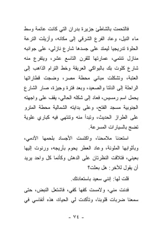 ‫ﻓﺎﻟﺘﺤﻤﺕ ﺒﺎﻟﺸﺎﻁﺊ ﺠﺯﻴﺭﺓ ﺒﺩﺭﺍﻥ ﺍﻟﺘﻲ ﻜﺎﻨﺕ ﻋﺎﺌﻤﺔ ﻭﺴﻁ‬
‫ﻤﺎﺀ ﺍﻟﻨﻴل، ﻭﻋﺎﺩ ﺍﻟﻔﺭﻉ ﺍﻟﺸﺭﻗﻲ ﺇﻟﻰ ﻤﻜﺎﻨﻪ، ﻭﺃﺯﻴﻠﺕ ﺍﻟﺘﺭﻋﺔ‬
‫ﺍﻟﺤﻠﻭﺓ ﺘﺩﺭﻴﺠﻴﺎ ﻟﻴﻤﺘﺩ ﻋﻠﻰ ﺠﺴﺩﻫﺎ ﺸﺎﺭﻉ ﻨﺎﺯﻟﻲ، ﻋﻠﻰ ﺠﻭﺍﻨﺒﻪ‬
‫ﻤﻨﺎﺯل ﺘﻨﺘﻤﻲ، ﻋﻤﺎﺭﺘﻬﺎ ﻟﻠﻘﺭﻥ ﺍﻟﺘﺎﺴﻊ ﻋﺸﺭ، ﻭﻴﺘﻔﺭﻉ ﻤﻨﻪ‬
‫ﺸﺎﺭﻉ ﻜﻠﻭﺕ ﺒﻙ ﺒﺎﻟﺒﻭﺍﻜﻲ ﺍﻟﻌﺭﻴﻘﺔ ﻭﺨﻁ ﺍﻟﺘﺭﺍﻡ ﺍﻟﺫﺍﻫﺏ ﺇﻟﻰ‬
‫ﺍﻟﻌﺘﺒﺔ، ﻭﺘﺸﻜﻠﺕ ﻤﺒﺎﻨﻲ ﻤﺤﻁﺔ ﻤﺼﺭ، ﻭﻀﺠﺕ ﻗﻁﺎﺭﺍﺘﻬﺎ‬
‫ﺍﻟﺭﺍﺤﻠﺔ ﺇﻟﻰ ﺍﻟﺩﻟﺘﺎ ﻭﺍﻟﺼﻌﻴﺩ، ﻭﺒﻌﺩ ﻓﺘﺭﺓ ﻭﺠﻴﺯﺓ، ﺼﺎﺭ ﺍﻟﺸﺎﺭﻉ‬
‫ﻴﺤﻤل ﺍﺴﻡ ﺭﻤﺴﻴﺱ، ﻓﻌﺎﺩ ﺇﻟﻰ ﺸﻜﻠﻪ ﺍﻟﺤﺎﻟﻲ، ﻴﻘﻑ ﻋﻠﻰ ﻭﺍﺠﻬﺘﻪ‬
‫ﺍﻟﺠﻨﻭﺒﻴﺔ ﻤﺴﺠﺩ ﺍﻟﻔﺘﺢ، ﻭﻋﻠﻰ ﺒﺩﺍﻴﺘﻪ ﺍﻟﺸﻤﺎﻟﻴﺔ ﻤﺤﻁﺔ ﺍﻟﻤﺘﺭﻭ‬
‫ﻋﻠﻰ ﺍﻟﻁﺭﺍﺯ ﺍﻟﺤﺩﻴﺙ، ﻭﺘﺒﺩﺃ ﻤﻨﻪ ﻭﺘﻨﺘﻬﻲ ﻓﻴﻪ ﻜﺒﺎﺭﻱ ﻋﻠﻭﻴﺔ‬
                               ‫ﺘﻀﺞ ﺒﺎﻟﺴﻴﺎﺭﺍﺕ ﺍﻟﻤﺴﺭﻋﺔ.‬
‫ﺍﺴﺘﻌﺩﻨﺎ ﻤﻼﻤﺤﻨﺎ، ﻭﺍﻜﺘﺴﺕ ﺍﻷﺠﺴﺎﺩ ﺒﻠﺤﻤﻬﺎ ﺍﻵﺩﻤﻲ،‬
‫ﻭﺒﺄﺜﻭﺍﺒﻬﺎ ﺍﻟﻤﻠﻭﻨﺔ، ﻭﻋﺎﺩ ﺍﻟﻌﻁﺭ ﻴﺤﻭﻡ ﺒﺄﺭﻴﺠﻪ، ﻭﺭﻨﻭﺕ ﺇﻟﻴﻬﺎ‬
‫ﺒﻌﻴﻨﻲ، ﻓﺘﻼﻗﺕ ﺍﻟﻨﻅﺭﺘﺎﻥ ﻋﻠﻰ ﺍﻟﺩﻫﺵ ﻭﻜﺄﻨﻤﺎ ﻜل ﻭﺍﺤﺩ ﻴﺭﻴﺩ‬
                              ‫ﺃﻥ ﻴﻘﻭل ﻟﻶﺨﺭ: ﻫل ﺒﻌﺜﺕ؟‬
                      ‫ﻗﻠﺕ ﻟﻬﺎ: ﺇﻨﻨﻲ ﺴﻌﻴﺩ ﺒﺎﺴﺘﻌﺎﺩﺘﻙ.‬
‫ﻓﺩﻨﺕ ﻤﻨﻲ، ﻭﻻﻤﺴﺕ ﻜﻔﻬﺎ ﻜﻔﻲ، ﻓﺎﺸﺘﻌل ﺍﻟﻨﺒﺽ، ﺤﺘﻰ‬
‫ﺴﻤﻌﻨﺎ ﻀﺭﺒﺎﺕ ﻗﻠﻭﺒﻨﺎ، ﻭﺘﺄﻜﺩﺕ ﻟﻲ ﺍﻟﺤﻴﺎﺓ، ﻫﺫﻩ ﺃﻨﻔﺎﺴﻲ ﻓﻲ‬

                     ‫- ٤٧ -‬
 