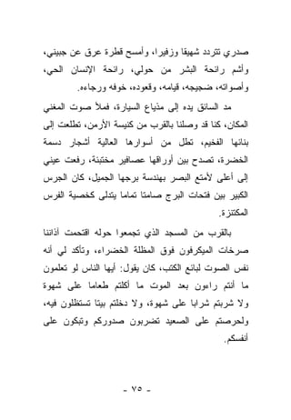 ‫ﺼﺩﺭﻱ ﺘﺘﺭﺩﺩ ﺸﻬﻴﻘﺎ ﻭﺯﻓﻴﺭﺍ، ﻭﺃﻤﺴﺢ ﻗﻁﺭﺓ ﻋﺭﻕ ﻋﻥ ﺠﺒﻴﻨﻲ،‬
‫ﻭﺃﺸﻡ ﺭﺍﺌﺤﺔ ﺍﻟﺒﺸﺭ ﻤﻥ ﺤﻭﻟﻲ، ﺭﺍﺌﺤﺔ ﺍﻹﻨﺴﺎﻥ ﺍﻟﺤﻲ،‬
        ‫ﻭﺃﺼﻭﺍﺘﻪ، ﻀﺠﻴﺠﻪ، ﻗﻴﺎﻤﻪ، ﻭﻗﻌﻭﺩﻩ، ﺨﻭﻓﻪ ﻭﺭﺠﺎﺀﻩ.‬
‫ﻤﺩ ﺍﻟﺴﺎﺌﻕ ﻴﺩﻩ ﺇﻟﻰ ﻤﺫﻴﺎﻉ ﺍﻟﺴﻴﺎﺭﺓ، ﻓﻤﻸ ﺼﻭﺕ ﺍﻟﻤﻐﻨﻲ‬
‫ﺍﻟﻤﻜﺎﻥ، ﻜﻨﺎ ﻗﺩ ﻭﺼﻠﻨﺎ ﺒﺎﻟﻘﺭﺏ ﻤﻥ ﻜﻨﻴﺴﺔ ﺍﻷﺭﻤﻥ، ﺘﻁﻠﻌﺕ ﺇﻟﻰ‬
‫ﺒﻨﺎﺌﻬﺎ ﺍﻟﻔﺨﻴﻡ، ﺘﻁل ﻤﻥ ﺃﺴﻭﺍﺭﻫﺎ ﺍﻟﻌﺎﻟﻴﺔ ﺃﺸﺠﺎﺭ ﺩﺴﻤﺔ‬
‫ﺍﻟﺨﻀﺭﺓ، ﺘﺼﺩﺡ ﺒﻴﻥ ﺃﻭﺭﺍﻗﻬﺎ ﻋﺼﺎﻓﻴﺭ ﻤﺨﺘﺒﺌﺔ، ﺭﻓﻌﺕ ﻋﻴﻨﻲ‬
‫ﺇﻟﻰ ﺃﻋﻠﻰ ﻷﻤﺘﻊ ﺍﻟﺒﺼﺭ ﺒﻬﻨﺩﺴﺔ ﺒﺭﺠﻬﺎ ﺍﻟﺠﻤﻴل، ﻜﺎﻥ ﺍﻟﺠﺭﺱ‬
‫ﺍﻟﻜﺒﻴﺭ ﺒﻴﻥ ﻓﺘﺤﺎﺕ ﺍﻟﺒﺭﺝ ﺼﺎﻤﺘﺎ ﺘﻤﺎﻤﺎ ﻴﺘﺩﻟﻰ ﻜﺨﺼﻴﺔ ﺍﻟﻔﺭﺱ‬
                                             ‫ﺍﻟﻤﻜﺘﻨﺯﺓ.‬
‫ﺒﺎﻟﻘﺭﺏ ﻤﻥ ﺍﻟﻤﺴﺠﺩ ﺍﻟﺫﻱ ﺘﺠﻤﻌﻭﺍ ﺤﻭﻟﻪ ﺍﻗﺘﺤﻤﺕ ﺁﺫﺍﻨﻨﺎ‬
‫ﺼﺭﺨﺎﺕ ﺍﻟﻤﻴﻜﺭﻓﻭﻥ ﻓﻭﻕ ﺍﻟﻤﻅﻠﺔ ﺍﻟﺨﻀﺭﺍﺀ، ﻭﺘﺄﻜﺩ ﻟﻲ ﺃﻨﻪ‬
‫ﻨﻔﺱ ﺍﻟﺼﻭﺕ ﻟﺒﺎﺌﻊ ﺍﻟﻜﺘﺏ، ﻜﺎﻥ ﻴﻘﻭل: ﺃﻴﻬﺎ ﺍﻟﻨﺎﺱ ﻟﻭ ﺘﻌﻠﻤﻭﻥ‬
‫ﻤﺎ ﺃﻨﺘﻡ ﺭﺍﺀﻭﻥ ﺒﻌﺩ ﺍﻟﻤﻭﺕ ﻤﺎ ﺃﻜﻠﺘﻡ ﻁﻌﺎﻤﺎ ﻋﻠﻰ ﺸﻬﻭﺓ‬
‫ﻭﻻ ﺸﺭﺒﺘﻡ ﺸﺭﺍﺒﺎ ﻋﻠﻰ ﺸﻬﻭﺓ، ﻭﻻ ﺩﺨﻠﺘﻡ ﺒﻴﺘﺎ ﺘﺴﺘﻅﻠﻭﻥ ﻓﻴﻪ،‬
‫ﻭﻟﺤﺭﺼﺘﻡ ﻋﻠﻰ ﺍﻟﺼﻌﻴﺩ ﺘﻀﺭﺒﻭﻥ ﺼﺩﻭﺭﻜﻡ ﻭﺘﺒﻜﻭﻥ ﻋﻠﻰ‬
                                              ‫ﺃﻨﻔﺴﻜﻡ.‬



                    ‫- ٥٧ -‬
 