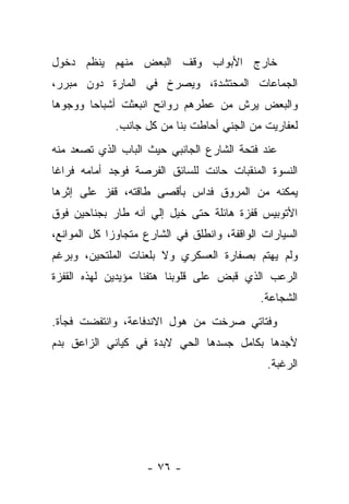 ‫ﺨﺎﺭﺝ ﺍﻷﺒﻭﺍﺏ ﻭﻗﻑ ﺍﻟﺒﻌﺽ ﻤﻨﻬﻡ ﻴﻨﻅﻡ ﺩﺨﻭل‬
‫ﺍﻟﺠﻤﺎﻋﺎﺕ ﺍﻟﻤﺤﺘﺸﺩﺓ، ﻭﻴﺼﺭﺥ ﻓﻲ ﺍﻟﻤﺎﺭﺓ ﺩﻭﻥ ﻤﺒﺭﺭ،‬
‫ﻭﺍﻟﺒﻌﺽ ﻴﺭﺵ ﻤﻥ ﻋﻁﺭﻫﻡ ﺭﻭﺍﺌﺢ ﺍﻨﺒﻌﺜﺕ ﺃﺸﺒﺎﺤﺎ ﻭﻭﺠﻭﻫﺎ‬
             ‫ﻟﻌﻔﺎﺭﻴﺕ ﻤﻥ ﺍﻟﺠﻨﻲ ﺃﺤﺎﻁﺕ ﺒﻨﺎ ﻤﻥ ﻜل ﺠﺎﻨﺏ.‬
‫ﻋﻨﺩ ﻓﺘﺤﺔ ﺍﻟﺸﺎﺭﻉ ﺍﻟﺠﺎﻨﺒﻲ ﺤﻴﺙ ﺍﻟﺒﺎﺏ ﺍﻟﺫﻱ ﺘﺼﻌﺩ ﻤﻨﻪ‬
‫ﺍﻟﻨﺴﻭﺓ ﺍﻟﻤﻨﻘﺒﺎﺕ ﺤﺎﻨﺕ ﻟﻠﺴﺎﺌﻕ ﺍﻟﻔﺭﺼﺔ ﻓﻭﺠﺩ ﺃﻤﺎﻤﻪ ﻓﺭﺍﻏﺎ‬
‫ﹰ‬
‫ﻴﻤﻜﻨﻪ ﻤﻥ ﺍﻟﻤﺭﻭﻕ ﻓﺩﺍﺱ ﺒﺄﻗﺼﻰ ﻁﺎﻗﺘﻪ، ﻗﻔﺯ ﻋﻠﻰ ﺇﺜﺭﻫﺎ‬
‫ﺍﻷﺘﻭﺒﻴﺱ ﻗﻔﺯﺓ ﻫﺎﺌﻠﺔ ﺤﺘﻰ ﺨﻴل ﺇﻟﻲ ﺃﻨﻪ ﻁﺎﺭ ﺒﺠﻨﺎﺤﻴﻥ ﻓﻭﻕ‬
‫ﺍﻟﺴﻴﺎﺭﺍﺕ ﺍﻟﻭﺍﻗﻔﺔ، ﻭﺍﻨﻁﻠﻕ ﻓﻲ ﺍﻟﺸﺎﺭﻉ ﻤﺘﺠﺎﻭﺯﺍ ﻜل ﺍﻟﻤﻭﺍﻨﻊ،‬
            ‫ﹰ‬
‫ﻭﻟﻡ ﻴﻬﺘﻡ ﺒﺼﻔﺎﺭﺓ ﺍﻟﻌﺴﻜﺭﻱ ﻭﻻ ﺒﻠﻌﻨﺎﺕ ﺍﻟﻤﻠﺘﺤﻴﻥ، ﻭﺒﺭﻏﻡ‬
‫ﺍﻟﺭﻋﺏ ﺍﻟﺫﻱ ﻗﺒﺽ ﻋﻠﻰ ﻗﻠﻭﺒﻨﺎ ﻫﺘﻔﻨﺎ ﻤﺅﻴﺩﻴﻥ ﻟﻬﺫﻩ ﺍﻟﻘﻔﺯﺓ‬
                                             ‫ﺍﻟﺸﺠﺎﻋﺔ.‬
‫ﻭﻓﺘﺎﺘﻲ ﺼﺭﺨﺕ ﻤﻥ ﻫﻭل ﺍﻻﻨﺩﻓﺎﻋﺔ، ﻭﺍﻨﺘﻔﻀﺕ ﻓﺠﺄﺓ.‬
‫ﻷﺠﺩﻫﺎ ﺒﻜﺎﻤل ﺠﺴﺩﻫﺎ ﺍﻟﺤﻲ ﻻﺒﺩﺓ ﻓﻲ ﻜﻴﺎﻨﻲ ﺍﻟﺯﺍﻋﻕ ﺒﺩﻡ‬
                                               ‫ﺍﻟﺭﻏﺒﺔ.‬




                    ‫- ٦٧ -‬
 