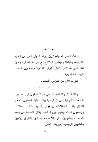 ‫-١-‬
‫ﻜﺎﻨﺕ ﺸﻤﺱ ﺍﻟﺼﺒﺎﺡ ﺘﺒﺭﻕ ﻭﺭﺍﺀ ﺃﺸﺠﺎﺭ ﺍﻟﻌﺒل ﻤﻥ ﺍﻟﺠﻬﺔ‬
‫ﺍﻟﺸﺭﻗﻴﺔ، ﻴﺨﻁﻔﻨﺎ ﻭﻤﻴﻀﻬﺎ ﺍﻟﻤﺘﺘﺎﺒﻊ ﻤﻊ ﺴﺭﻋﺔ ﺍﻟﻘﻁﺎﺭ، ﻭﺤﻴﻥ‬
‫ﺘﻘل ﺍﻟﺴﺭﻋﺔ، ﺘﺒﺩﻭ ﺒﻜﺎﻤل ﺩﺍﺌﺭﺘﻬﺎ ﺍﻟﻤﻨﻴﺭﺓ ﻫﺎﺩﺌﺔ ﺒﻴﻥ ﺍﻟﺴﺤﺏ‬
                                      ‫ﺍﻟﺒﻴﻀﺎﺀ ﺍﻟﺨﺭﻴﻔﻴﺔ..‬
                    ‫ﻨﻘﺘﺭﺏ ﺍﻵﻥ ﻤﻥ ﺍﻟﺠﺯﻴﺭﺓ ﺍﻟﺒﻴﻀﺎﺀ.‬
                   ‫*‬       ‫*‬      ‫*‬
‫ﻭﻜﻨﺎ ﻗﺩ ﻏﺎﺩﺭﻨﺎ ﺍﻟﻘﺎﻫﺭﺓ ﻭﻫﻲ ﻤﻬﻴﺄﺓ ﻟﻠﺩﺨﻭل ﺇﻟﻰ ﻤﺨﺩﻋﻬﺎ،‬
‫ﺍﻨﺨﻠﻌﺕ ﺃﻨﺎ ﻭﻓﺅﺍﺩ ﻤﻥ ﺸﻭﺍﺭﻋﻬﺎ ﺒﻴﻨﻤﺎ ﺃﻫﻠﻬﺎ ﻴﺘﻌﺠﻠﻭﻥ ﺍﻟﺨﻁﻭ‬
‫ﻟﻠﺤﺎﻕ ﺒﺂﺨﺭ ﺍﻟﺤﺎﻓﻼﺕ، ﻴﺭﻓﻌﻭﻥ ﺒﺄﻴﺩﻴﻬﻡ ﺃﻜﻴﺎﺴﺎ ﻭﺤﻘﺎﺌﺏ،‬
‫ﻭﻴﻀﻌﻭﻥ ﺘﺤﺕ ﺇﺒﻁﻬﻡ ﺠﺭﻴﺩﺓ ﺍﻟﻐﺩ، ﻭﻜﺎﻥ ﺍﻟﺼﺒﻴﺔ ﻤﻥ ﺒﺎﻋﺔ‬
‫ﺍﻟﺼﺤﻑ ﻴﻨﺘﺸﺭﻭﻥ ﻋﻠﻰ ﺍﻷﺭﺼﻔﺔ ﻭﻤﻔﺎﺭﻕ ﺍﻟﻁﺭﻕ ﻴﻬﺘﻔﻭﻥ‬
                        ‫ﺒﺎﻟﻌﻨﺎﻭﻴﻥ ﺍﻟﺭﺌﻴﺴﻴﺔ ﻭﺠﺭﻴﻤﺔ ﺍﻷﻤﺱ.‬

                       ‫- ٨٧ -‬
 