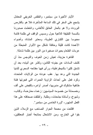 ‫ﺍﻷﻴﺎﻡ ﺍﻷﺨﻴﺭﺓ ﻤﻥ ﺴﺒﺘﻤﺒﺭ، ﻭﺍﻟﻁﻘﺱ ﺍﻟﺨﺭﻴﻔﻲ ﺍﻟﻤﻌﺘﺩل‬
‫ﻴﺸﺠﻊ ﻋﻠﻰ ﺍﻟﺴﻔﺭ ﻓﻲ ﺘﻠﻙ ﺍﻟﺴﺎﻋﺔ ﺍﻟﻤﺘﺄﺨﺭﺓ، ﻓﻼ ﻫﻭ ﺒﺎﻟﻘﺎﺭﺹ‬
‫ﺍﻟﺒﺭﻭﺩﺓ، ﻭﻻ ﻫﻭ ﺒﺎﻟﺤﺎﺭ ﺍﻟﺨﺎﻨﻕ ﻟﻸﻨﻔﺎﺱ، ﻭﺍﻨﺘﻌﺸﺕ ﺼﺩﻭﺭﻨﺎ‬
‫ﺒﺎﻟﻨﺴﻤﺔ ﺍﻟﻠﻁﻴﻔﺔ ﺍﻟﻼﻫﻴﺔ ﺤﻭل ﺭﻤﺴﻴﺱ ﺍﻟﻭﺍﻗﻑ ﻓﻲ ﻅﻠﻤﺔ ﻗﺎﺘﻤﺔ‬
‫ﻤﺤﺒﻭﺴﺎ ﺒﻴﻥ ﺍﻟﻜﺒﺎﺭﻱ ﺍﻟﻌﻠﻭﻴﺔ، ﻭﻤﻌﺎﺒﺭ ﺍﻟﻤﺸﺎﺓ، ﻭﺃﻀﻭﺍﺀ‬
‫ﺍﻷﻋﻤﺩﺓ ﻜﺎﻨﺕ ﻗﻠﻴﻠﺔ ﻭﺨﺎﻓﺘﺔ ﺘﺸﻜل ﻤﻊ ﺍﻷﻨﻭﺍﺭ ﺍﻟﻤﻨﺒﻌﺜﺔ ﻤﻥ‬
  ‫ﻋﺭﺒﺎﺕ ﺍﻟﻁﻌﺎﻡ ﺒﺤﻴﺭﺍﺕ ﺼﻐﻴﺭﺓ ﻤﻥ ﺍﻟﻨﻭﺭ ﺒﻴﻥ ﻅﻠﻤﺔ ﺸﺎﻤﻠﺔ.‬
‫ﺍﻟﻘﺎﻫﺭﺓ ﺤﺯﻴﻨﺔ، ﺘﻌﻴﺵ ﺯﻤﻥ ﺍﻟﺨﻭﻑ ﻭﺍﻟﺘﻭﺠﺱ ﻤﻨﺫ ﺃﻥ‬
‫ﻜﺸﻑ ﺍﻟﺴﺎﺩﺍﺕ ﻋﻥ ﺠﻨﻭﻨﻪ ﺍﻟﻜﺎﻤﻥ، ﻭﻜﺸﺭ ﻋﻥ ﺃﻨﻴﺎﺒﻪ، ﺒﻌﺩ ﺃﻥ‬
‫ﺘﺸﺩﻕ ﻜﺜﻴﺭﺍ ﺒﺎﻟﺩﻴﻤﻘﺭﺍﻁﻴﺔ، ﻭﺭﺃﻯ ﻓﻴﻬﺎ ﻤﻔﺘﺎﺤﻪ ﺍﻟﺴﺤﺭﻱ ﻟﻠﺩﻨﻴﺎ‬
‫ﺍﻟﺠﺩﻴﺩﺓ ﺍﻟﺘﻲ ﻭﻋﺩ ﺒﻬﺎ. ﻋﻘﺏ ﻋﻭﺩﺘﻪ ﻤﻥ ﺍﻟﻭﻻﻴﺎﺕ ﺍﻟﻤﺘﺤﺩﺓ،‬
‫ﻭﻜﺭﺩ ﻓﻌل ﻋﻠﻰ ﺃﺤﺩﺍﺙ ﺍﻟﺯﺍﻭﻴﺔ ﺍﻟﺤﻤﺭﺍﺀ ﺍﻟﺘﻲ ﻓﺠﺭﺘﻬﺎ ﻓﺘﻨﺔ‬
‫ﻁﺎﺌﻔﻴﺔ ﻤﺸﻜﻭﻙ ﻓﻲ ﻤﺩﺒﺭﻴﻬﺎ، ﺃﺼﺩﺭ ﺃﻭﺍﻤﺭﻩ ﺒﺎﻟﻘﺒﺽ ﻋﻠﻰ ﺃﻟﻑ‬
‫ﻭﺨﻤﺴﻤﺎﺌﺔ ﻤﻥ ﺨﺼﻭﻤﻪ ﺍﻟﺴﻴﺎﺴﻴﻴﻥ: ﺯﻋﻤﺎﺀ ﻤﻌﺎﺭﻀﺔ، ﻭﻜﺘﺎﺏ،‬
‫ﻭﺸﻴﻭﺥ، ﻭﺃﺴﺎﺘﺫﺓ ﺠﺎﻤﻌﺎﺕ، ﻭﻁﻠﺒﺔ. ﻭﺃﻁﻠﻘﺕ ﺼﺤﺎﻓﺘﻪ ﻋﻠﻰ ﻫﺫﺍ‬
                ‫ﺍﻟﻔﻌل ﺍﻟﻤﺘﻬﻭﺭ، "ﺜﻭﺭﺓ ﺍﻟﺨﺎﻤﺱ ﻤﻥ ﺴﺒﺘﻤﺒﺭ".‬
‫ﺍﻗﺘﻠﻌﺕ ﻤﻥ ﻤﻌﻤﻌﺔ ﺍﻟﺤﻭﺍﺭ ﺍﻟﺼﺎﺨﺏ ﻤﻊ ﺍﻟﺯﻤﻼﺀ ﺍﻟﺫﻴﻥ‬
‫ﺒﻘﻭﺍ ﻓﻲ ﺍﻟﺨﺎﺭﺝ، ﻭﻤﻥ ﺍﻻﻨﺸﻐﺎل ﺒﻤﺘﺎﺒﻌﺔ ﺃﺨﺒﺎﺭ ﺍﻟﻤﻌﺘﻘﻠﻴﻥ،‬


                     ‫- ٩٧ -‬
 