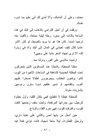 ‫ﻤﺤﺎﻴﺩ، ﻭﻋﻠﻲ ﺃﻥ ﺃﺘﻤﺎﺴﻙ، ﻭﺃﻻ ﺃﺒﺩﻱ ﻟﻙ ﺃﻨﻲ ﻋﻠﻴﻡ ﺒﻤﺎ ﺘﺴﺭﻩ‬
                                         ‫‪‬‬
                                                 ‫ﻨﻔﺴﻙ.‬
‫ﻭﻭﻓﻘﺕ ﻓﻲ ﺃﻥ ﺃﺤﻴل ﺍﻗﺘﺭﺍﺤﻲ ﺒﺎﻟﺫﻫﺎﺏ ﺇﻟﻰ ﺍﻟﺒﻠﺩ ﻓﻲ ﻫﺫﻩ‬
‫ﺍﻟﺴﺎﻋﺔ ﺒﺎﻟﺫﺍﺕ ﺇﻟﻰ ﻤﺠﺭﺩ ﺭﺤﻠﺔ ﻟﻴﻠﻴﺔ ﻤﻤﺘﻌﺔ، ﻭﻻﻗﻴﺕ ﻤﻨﻪ‬
‫ﺘﺭﺤﻴﺒﺎ ﺸﺩﻴﺩﺍ. ﻜﺎﻥ ﻫﺫﺍ ﻫﻭ ﻤﺎ ﻴﺭﻴﺩ ﺒﺎﻟﻀﺒﻁ، ﻟﻭ ﻜﺎﻥ ﺍﻷﻤﺭ‬
‫ﻋﺎﺩﻴﺎ ﻟﻘﺎل ﻜﻴﻑ ﺘﻌﻴﺩﻨﻲ ﻓﻲ ﺍﻟﺤﺎل ﺇﻟﻰ ﺍﻟﺒﻠﺩ ﻭﺃﻨﺎ ﻓﻲ ﺯﻴﺎﺭﺓ‬
               ‫ﻟﻙ، ﺃﻻ ﺘﺭﻯ ﺇﺠﻬﺎﺩ ﺍﻟﺴﻔﺭ ﺒﺎﺩﻴﺎ ﻋﻠﻰ ﻭﺠﻬﻲ؟‬
             ‫ﺍﺭﺘﺩﻴﺕ ﻤﻼﺒﺴﻲ ﻋﻠﻰ ﺍﻟﻔﻭﺭ، ﻭﻨﺯﻟﻨﺎ ﻤﻌﺎ..‬
‫ﺩﺨﻠﻨﺎ ﺍﻟﻤﺤﻁﺔ، ﻭﻓﺎﺠﺄﻨﺎ ﻋﺩﺩ ﺍﻟﻤﺴﺎﻓﺭﻴﻥ ﺍﻟﺫﻴﻥ ﻴﺘﺤﺭﻜﻭﻥ‬
‫ﺘﺤﺕ ﺍﻟﻤﻅﻠﺔ ﺍﻟﺤﺩﻴﺩﻴﺔ ﺍﻟﺸﺎﻫﻘﺔ ﻓﻲ ﺍﻟﺴﺎﻋﺎﺕ ﺍﻷﺨﻴﺭﺓ ﻤﻥ ﺍﻟﻴﻭﻡ،‬
‫ﻜﺎﻨﻭﺍ ﻴﺭﻓﻌﻭﻥ ﺍﻟﺤﻘﺎﺌﺏ ﻭﻴﺠﺭﺠﺭﻭﻥ ﺃﻁﻔﺎﻻ ﺼﻐﺎﺭﺍ ﻏﻠﺒﻬﻡ‬
‫ﺍﻟﻨﻭﻡ، ﻭﺘﺘﻘﺩﻤﻬﻡ ﺃﻭ ﺘﺴﻴﺭ ﺨﻠﻔﻬﻡ ﻨﺴﻭﺓ ﺴﺘﺭﻥ ﺭﺀﻭﺴﻬﻥ‬
                                        ‫ﺒﺈﺸﺎﺭﺒﺎﺕ ﻤﻠﻭﻨﺔ.‬
‫ﻟﻠﻤﺤﻁﺔ ﻏﺒﻁﺔ ﻻ ﺘﻨﻘﻁﻊ، ﻓﻬﻲ ﻤﻜﺎﻥ ﺍﻟﻠﻘﻴﺎ، ﻭﺃﻭل ﺨﻁﻭﺓ‬
‫ﻟﻠﺭﺤﻴل، ﺒﻴﻥ ﺠﺩﺭﺍﻨﻬﺎ ﺍﻟﻤﺭﺘﻔﻌﺔ، ﻭﺘﺤﺕ ﺴﻘﻑ ﺯﺠﺎﺠﻬﺎ ﺍﻟﺘﻘﺕ‬
           ‫ﻗﻠﻭﺏ، ﻭﺍﻓﺘﺭﻗﺕ ﻗﻠﻭﺏ، ﻓﻬﻲ ﺤﺭﻡ ﺍﻟﻠﻘﺎﺀ ﻭﺍﻟﻭﺩﺍﻉ.‬
‫ﺤﻴﻥ ﺃﺩﺨل ﻤﻥ ﺒﺎﺒﻬﺎ ﺃﺤﺱ ﻭﻜﺄﻨﻨﻲ ﻋﻠﻰ ﻋﺘﺒﺔ ﺩﺍﺭﻱ،‬
‫ﻭﻟﺭﺤﻴل ﺍﻟﻘﻁﺎﺭﺍﺕ ﻟﻴﻼ ﻤﺘﻌﺔ ﺸﺠﻴﺔ، ﻓﺄﻨﺕ ﺘﺅﺩﻱ ﻓﻌﻼ ﻓﻴﻪ‬

                     ‫- ١٨ -‬
 