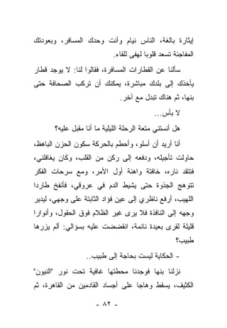 ‫ﺇﻴﺜﺎﺭﺓ ﺒﺎﻟﻐﺔ، ﺍﻟﻨﺎﺱ ﻨﻴﺎﻡ ﻭﺃﻨﺕ ﻭﺤﺩﻙ ﺍﻟﻤﺴﺎﻓﺭ، ﻭﺒﻌﻭﺩﺘﻙ‬
                            ‫ﺍﻟﻤﻔﺎﺠﺌﺔ ﺘﺴﻌﺩ ﻗﻠﻭﺒﺎ ﻟﻬﻔﻰ ﻟﻠﻘﺎﺀ.‬
‫ﺴﺄﻟﻨﺎ ﻋﻥ ﺍﻟﻘﻁﺎﺭﺍﺕ ﺍﻟﻤﺴﺎﻓﺭﺓ، ﻓﻘﺎﻟﻭﺍ ﻟﻨﺎ: ﻻ ﻴﻭﺠﺩ ﻗﻁﺎﺭ‬
‫ﻴﺄﺨﺫﻙ ﺇﻟﻰ ﺒﻠﺩﻙ ﻤﺒﺎﺸﺭﺓ، ﻴﻤﻜﻨﻙ ﺃﻥ ﺘﺭﻜﺏ ﺍﻟﺼﺤﺎﻓﺔ ﺤﺘﻰ‬
                               ‫ﺒﻨﻬﺎ، ﺜﻡ ﻫﻨﺎﻙ ﺘﺒﺩل ﻤﻊ ﺁﺨﺭ.‬
                                            ‫ﻻ ﺒﺄﺱ...‬
       ‫ﻫل ﺃﻨﺴﺘﻨﻲ ﻤﺘﻌﺔ ﺍﻟﺭﺤﻠﺔ ﺍﻟﻠﻴﻠﻴﺔ ﻤﺎ ﺃﻨﺎ ﻤﻘﺒل ﻋﻠﻴﻪ؟‬
‫ﺃﻨﺎ ﺃﺭﻴﺩ ﺃﻥ ﺃﺴﻠﻭ، ﻭﺃﺤﻁﻡ ﺒﺎﻟﺤﺭﻜﺔ ﺴﻜﻭﻥ ﺍﻟﺤﺯﻥ ﺍﻟﺒﺎﻫﻅ،‬
‫ﺤﺎﻭﻟﺕ ﺘﺄﺠﻴﻠﻪ، ﻭﺩﻓﻌﻪ ﺇﻟﻰ ﺭﻜﻥ ﻤﻥ ﺍﻟﻘﻠﺏ، ﻭﻜﺎﻥ ﻴﻐﺎﻓﻠﻨﻲ،‬
‫ﻓﺘﺘﻘﺩ ﻨﺎﺭﻩ، ﺨﺎﻓﺘﺔ ﻭﺍﻫﻨﺔ ﺃﻭل ﺍﻷﻤﺭ، ﻭﻤﻊ ﺴﺭﺤﺎﺕ ﺍﻟﻔﻜﺭ‬
‫ﺘﺘﻭﻫﺞ ﺍﻟﺠﺫﻭﺓ ﺤﺘﻰ ﻴﺸﻴﻁ ﺍﻟﺩﻡ ﻓﻲ ﻋﺭﻭﻗﻲ، ﻓﺄﻨﻔﺦ ﻁﺎﺭﺩﺍ‬
‫ﹰ‬
‫ﺍﻟﻠﻬﻴﺏ، ﺃﺭﻓﻊ ﻨﺎﻅﺭﻱ ﺇﻟﻰ ﻋﻴﻥ ﻓﺅﺍﺩ ﺍﻟﺜﺎﺒﺘﺔ ﻋﻠﻰ ﻭﺠﻬﻲ، ﻟﻴﺩﻴﺭ‬
‫ﻭﺠﻬﻪ ﺇﻟﻰ ﺍﻟﻨﺎﻓﺫﺓ ﻓﻼ ﻴﺭﻯ ﻏﻴﺭ ﺍﻟﻅﻼﻡ ﻓﻭﻕ ﺍﻟﺤﻘﻭل، ﻭﺃﻨﻭﺍﺭﺍ‬
‫ﻗﻠﻴﻠﺔ ﻟﻘﺭﻯ ﺒﻌﻴﺩﺓ ﻨﺎﺌﻤﺔ، ﺍﻨﻘﻀﻀﺕ ﻋﻠﻴﻪ ﺒﺴﺅﺍﻟﻲ: ﺃﻟﻡ ﻴﺯﺭﻫﺎ‬
                                                    ‫ﻁﺒﻴﺏ؟‬
                  ‫- ﺍﻟﺤﻜﺎﻴﺔ ﻟﻴﺴﺕ ﺒﺤﺎﺠﺔ ﺇﻟﻰ ﻁﺒﻴﺏ..‬
‫ﻨﺯﻟﻨﺎ ﺒﻨﻬﺎ ﻓﻭﺠﺩﻨﺎ ﻤﺤﻁﺘﻬﺎ ﻏﺎﻓﻴﺔ ﺘﺤﺕ ﻨﻭﺭ "ﺍﻟﻨﻴﻭﻥ"‬
‫ﺍﻟﻜﺜﻴﻑ، ﻴﺴﻘﻁ ﻭﻫﺎﺠﺎ ﻋﻠﻰ ﺃﺠﺴﺎﺩ ﺍﻟﻘﺎﺩﻤﻴﻥ ﻤﻥ ﺍﻟﻘﺎﻫﺭﺓ، ﺜﻡ‬

                      ‫- ٢٨ -‬
 