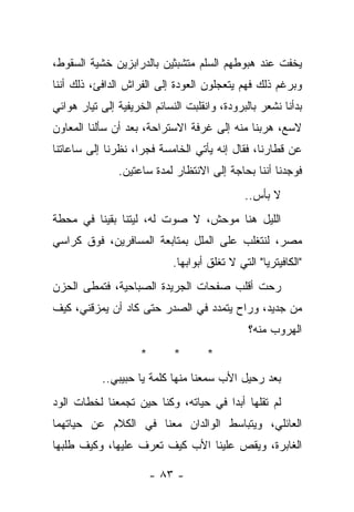 ‫ﻴﺨﻔﺕ ﻋﻨﺩ ﻫﺒﻭﻁﻬﻡ ﺍﻟﺴﻠﻡ ﻤﺘﺸﺒﺜﻴﻥ ﺒﺎﻟﺩﺭﺍﺒﺯﻴﻥ ﺨﺸﻴﺔ ﺍﻟﺴﻘﻭﻁ،‬
‫ﻭﺒﺭﻏﻡ ﺫﻟﻙ ﻓﻬﻡ ﻴﺘﻌﺠﻠﻭﻥ ﺍﻟﻌﻭﺩﺓ ﺇﻟﻰ ﺍﻟﻔﺭﺍﺵ ﺍﻟﺩﺍﻓﺊ، ﺫﻟﻙ ﺃﻨﻨﺎ‬
‫ﺒﺩﺃﻨﺎ ﻨﺸﻌﺭ ﺒﺎﻟﺒﺭﻭﺩﺓ، ﻭﺍﻨﻘﻠﺒﺕ ﺍﻟﻨﺴﺎﺌﻡ ﺍﻟﺨﺭﻴﻔﻴﺔ ﺇﻟﻰ ﺘﻴﺎﺭ ﻫﻭﺍﺌﻲ‬
‫ﻻﺴﻊ، ﻫﺭﺒﻨﺎ ﻤﻨﻪ ﺇﻟﻰ ﻏﺭﻓﺔ ﺍﻻﺴﺘﺭﺍﺤﺔ، ﺒﻌﺩ ﺃﻥ ﺴﺄﻟﻨﺎ ﺍﻟﻤﻌﺎﻭﻥ‬
‫ﻋﻥ ﻗﻁﺎﺭﻨﺎ، ﻓﻘﺎل ﺇﻨﻪ ﻴﺄﺘﻲ ﺍﻟﺨﺎﻤﺴﺔ ﻓﺠﺭﺍ، ﻨﻅﺭﻨﺎ ﺇﻟﻰ ﺴﺎﻋﺎﺘﻨﺎ‬
               ‫ﻓﻭﺠﺩﻨﺎ ﺃﻨﻨﺎ ﺒﺤﺎﺠﺔ ﺇﻟﻰ ﺍﻻﻨﺘﻅﺎﺭ ﻟﻤﺩﺓ ﺴﺎﻋﺘﻴﻥ.‬
                                               ‫ﻻ ﺒﺄﺱ..‬
‫ﺍﻟﻠﻴل ﻫﻨﺎ ﻤﻭﺤﺵ، ﻻ ﺼﻭﺕ ﻟﻪ، ﻟﻴﺘﻨﺎ ﺒﻘﻴﻨﺎ ﻓﻲ ﻤﺤﻁﺔ‬
‫ﻤﺼﺭ، ﻟﻨﺘﻐﻠﺏ ﻋﻠﻰ ﺍﻟﻤﻠل ﺒﻤﺘﺎﺒﻌﺔ ﺍﻟﻤﺴﺎﻓﺭﻴﻥ، ﻓﻭﻕ ﻜﺭﺍﺴﻲ‬
                             ‫"ﺍﻟﻜﺎﻓﻴﺘﺭﻴﺎ" ﺍﻟﺘﻲ ﻻ ﺘﻐﻠﻕ ﺃﺒﻭﺍﺒﻬﺎ.‬
‫ﺭﺤﺕ ﺃﻗﻠﺏ ﺼﻔﺤﺎﺕ ﺍﻟﺠﺭﻴﺩﺓ ﺍﻟﺼﺒﺎﺤﻴﺔ، ﻓﺘﻤﻁﻰ ﺍﻟﺤﺯﻥ‬
‫ﻤﻥ ﺠﺩﻴﺩ، ﻭﺭﺍﺡ ﻴﺘﻤﺩﺩ ﻓﻲ ﺍﻟﺼﺩﺭ ﺤﺘﻰ ﻜﺎﺩ ﺃﻥ ﻴﻤﺯﻗﻨﻲ، ﻜﻴﻑ‬
                                                ‫ﺍﻟﻬﺭﻭﺏ ﻤﻨﻪ؟‬
                     ‫*‬       ‫*‬       ‫*‬
           ‫ﺒﻌﺩ ﺭﺤﻴل ﺍﻷﺏ ﺴﻤﻌﻨﺎ ﻤﻨﻬﺎ ﻜﻠﻤﺔ ﻴﺎ ﺤﺒﻴﺒﻲ..‬
‫ﻟﻡ ﺘﻘﻠﻬﺎ ﺃﺒﺩﺍ ﻓﻲ ﺤﻴﺎﺘﻪ، ﻭﻜﻨﺎ ﺤﻴﻥ ﺘﺠﻤﻌﻨﺎ ﻟﺨﻁﺎﺕ ﺍﻟﻭﺩ‬
‫ﺍﻟﻌﺎﺌﻠﻲ، ﻭﻴﺘﺒﺎﺴﻁ ﺍﻟﻭﺍﻟﺩﺍﻥ ﻤﻌﻨﺎ ﻓﻲ ﺍﻟﻜﻼﻡ ﻋﻥ ﺤﻴﺎﺘﻬﻤﺎ‬
‫ﺍﻟﻐﺎﺒﺭﺓ، ﻭﻴﻘﺹ ﻋﻠﻴﻨﺎ ﺍﻷﺏ ﻜﻴﻑ ﺘﻌﺭﻑ ﻋﻠﻴﻬﺎ، ﻭﻜﻴﻑ ﻁﻠﺒﻬﺎ‬

                         ‫- ٣٨ -‬
 