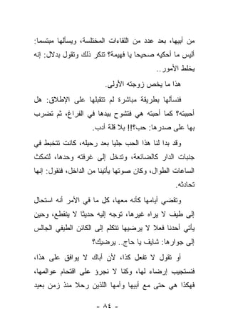 ‫ﻤﻥ ﺃﺒﻴﻬﺎ، ﺒﻌﺩ ﻋﺩﺩ ﻤﻥ ﺍﻟﻠﻘﺎﺀﺍﺕ ﺍﻟﻤﺨﺘﻠﺴﺔ، ﻭﻴﺴﺄﻟﻬﺎ ﻤﺒﺘﺴﻤﺎ:‬
‫ﺃﻟﻴﺱ ﻤﺎ ﺃﺤﻜﻴﻪ ﺼﺤﻴﺤﺎ ﻴﺎ ﻓﻬﻴﻤﺔ؟ ﺘﻨﻜﺭ ﺫﻟﻙ ﻭﺘﻘﻭل ﺒﺩﻻل: ﺇﻨﻪ‬
                                          ‫ﻴﺨﻠﻁ ﺍﻷﻤﻭﺭ..‬
                        ‫ﻫﺫﺍ ﻤﺎ ﻴﺨﺹ ﺯﻭﺠﺘﻪ ﺍﻷﻭﻟﻰ.‬
‫ﻓﻨﺴﺄﻟﻬﺎ ﺒﻁﺭﻴﻘﺔ ﻤﺒﺎﺸﺭﺓ ﻟﻡ ﺘﺘﻘﺒﻠﻬﺎ ﻋﻠﻰ ﺍﻹﻁﻼﻕ: ﻫل‬
‫ﺃﺤﺒﺒﺘﻪ؟ ﻜﻤﺎ ﺃﺤﺒﺘﻪ ﻫﻲ ﻓﺘﺸﻭﺡ ﺒﻴﺩﻫﺎ ﻓﻲ ﺍﻟﻔﺭﺍﻍ، ﺜﻡ ﺘﻀﺭﺏ‬
                    ‫ﺒﻬﺎ ﻋﻠﻰ ﺼﺩﺭﻫﺎ: ﺤﺏ؟!! ﺒﻼ ﻗﻠﺔ ﺃﺩﺏ.‬
‫ﻭﻗﺩ ﺒﺩﺍ ﻟﻨﺎ ﻫﺫﺍ ﺍﻟﺤﺏ ﺠﻠﻴﺎ ﺒﻌﺩ ﺭﺤﻴﻠﻪ، ﻜﺎﻨﺕ ﺘﺘﺨﺒﻁ ﻓﻲ‬
‫ﺠﻨﺒﺎﺕ ﺍﻟﺩﺍﺭ ﻜﺎﻟﻀﺎﺌﻌﺔ، ﻭﺘﺩﺨل ﺇﻟﻰ ﻏﺭﻓﺘﻪ ﻭﺤﺩﻫﺎ، ﻟﺘﻤﻜﺙ‬
‫ﺍﻟﺴﺎﻋﺎﺕ ﺍﻟﻁﻭﺍل، ﻭﻜﺎﻥ ﺼﻭﺘﻬﺎ ﻴﺄﺘﻴﻨﺎ ﻤﻥ ﺍﻟﺩﺍﺨل، ﻓﻨﻘﻭل: ﺇﻨﻬﺎ‬
                                                 ‫ﺘﺤﺎﺩﺜﻪ.‬
‫ﻭﺘﻘﻀﻲ ﺃﻴﺎﻤﻬﺎ ﻜﺄﻨﻪ ﻤﻌﻬﺎ، ﻜل ﻤﺎ ﻓﻲ ﺍﻷﻤﺭ ﺃﻨﻪ ﺍﺴﺘﺤﺎل‬
‫ﺇﻟﻰ ﻁﻴﻑ ﻻ ﻴﺭﺍﻩ ﻏﻴﺭﻫﺎ، ﺘﻭﺠﻪ ﺇﻟﻴﻪ ﺤﺩﻴﺜﺎ ﻻ ﻴﻨﻘﻁﻊ، ﻭﺤﻴﻥ‬
‫ﻴﺄﺘﻲ ﺃﺤﺩﻨﺎ ﻓﻌﻼ ﻻ ﻴﺭﻀﻴﻬﺎ ﺘﺘﻜﻠﻡ ﺇﻟﻰ ﺍﻟﻜﺎﺌﻥ ﺍﻟﻁﻴﻔﻲ ﺍﻟﺠﺎﻟﺱ‬
                    ‫ﺇﻟﻰ ﺠﻭﺍﺭﻫﺎ: ﺸﺎﻴﻑ ﻴﺎ ﺤﺎﺝ.. ﻴﺭﻀﻴﻙ؟‬
‫ﺃﻭ ﺘﻘﻭل ﻻ ﺘﻔﻌل ﻜﺫﺍ، ﻷﻥ ﺃﺒﺎﻙ ﻻ ﻴﻭﺍﻓﻕ ﻋﻠﻰ ﻫﺫﺍ،‬
‫ﻓﻨﺴﺘﺠﻴﺏ ﺇﺭﻀﺎﺀ ﻟﻬﺎ، ﻭﻜﻨﺎ ﻻ ﻨﺠﺭﺅ ﻋﻠﻰ ﺍﻗﺘﺤﺎﻡ ﻋﻭﺍﻟﻤﻬﺎ،‬
‫ﻓﻬﻜﺫﺍ ﻫﻲ ﺤﺘﻰ ﻤﻊ ﺃﺒﻴﻬﺎ ﻭﺃﻤﻬﺎ ﺍﻟﻠﺫﻴﻥ ﺭﺤﻼ ﻤﻨﺫ ﺯﻤﻥ ﺒﻌﻴﺩ‬

                     ‫- ٤٨ -‬
 