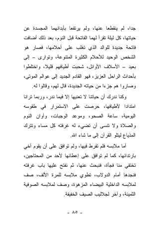 ‫ﺠﺩﺍ، ﻟﻡ ﻴﻨﻘﻁﻌﺎ ﻋﻨﻬﺎ، ﻭﻟﻡ ﻴﺭﺘﻔﻌﺎ ﺒﺄﺒﺩﺍﻨﻬﻤﺎ ﺍﻟﻤﺠﺴﺩﺓ ﻋﻥ‬
‫ﺤﻴﺎﺘﻬﺎ، ﻜل ﻟﻴﻠﺔ ﺘﻘﺭﺃ ﻟﻬﻤﺎ ﺍﻟﻔﺎﺘﺤﺔ ﻗﺒل ﺍﻟﻨﻭﻡ، ﺒﻌﺩ ﺫﻟﻙ ﺃﻀﺎﻓﺕ‬
‫ﻓﺎﺘﺤﺔ ﺠﺩﻴﺩﺓ ﻟﻠﻭﺍﻟﺩ ﺍﻟﺫﻱ ﺘﻐﹼﺏ ﻋﻠﻰ ﺃﺤﻼﻤﻬﺎ، ﻓﺼﺎﺭ ﻫﻭ‬
                     ‫ﻠ‬
‫ﺍﻟﺸﺨﺹ ﺍﻟﻭﺤﻴﺩ ﻟﻸﺤﻼﻡ ﺍﻟﻜﺜﻴﺭﺓ ﺍﻟﻤﺘﻨﻭﻋﺔ، ﻭﺘﻭﺍﺭﻯ – ﺇﻟﻰ‬
‫ﺒﻌﻴﺩ – ﺍﻷﺴﻼﻑ ﺍﻷﻭﺍﺌل، ﺸﺤﺒﺕ ﺃﻁﻴﺎﻓﻬﻡ ﻗﻠﻴﻼ، ﻭﺍﺨﺘﻠﻁﻭﺍ‬
‫ﺒﺄﺤﺩﺍﺙ ﺍﻟﺭﺍﺤل ﺍﻟﻌﺯﻴﺯ، ﻓﻬﻭ ﺍﻟﻘﺎﺩﻡ ﺍﻟﺠﺩﻴﺩ ﺇﻟﻰ ﻋﻭﺍﻟﻡ ﺍﻟﻤﻭﺘﻰ،‬
    ‫ﻭﺼﺎﺭﻭﺍ ﻫﻡ ﺠﺯﺀﺍ ﻤﻥ ﺤﻴﺎﺘﻪ ﺍﻟﺠﺩﻴﺩﺓ، ﻗﺎل ﻟﻬﻡ، ﻭﻗﺎﻟﻭﺍ ﻟﻪ.‬
‫ﻭﻜﻨﺎ ﻨﺩﺭﻙ ﺃﻥ ﺤﻴﺎﺘﻨﺎ ﻻ ﺘﻌﻨﻴﻬﺎ ﺇﻻ ﻓﻴﻤﺎ ﻨﺩﺭ، ﻭﺭﺒﻤﺎ ﺘﺭﺍﻨﺎ‬
‫ﺍﻤﺘﺩﺍﺩﺍ ﻷﻁﻴﺎﻓﻬﺎ، ﺤﺭﺼﺕ ﻋﻠﻰ ﺍﻻﺴﺘﻤﺭﺍﺭ ﻓﻲ ﻁﻘﻭﺴﻪ‬
‫ﺍﻟﻴﻭﻤﻴﺔ، ﺴﺎﻋﺔ ﺍﻟﺼﺤﻭ، ﻭﻤﻭﻋﺩ ﺍﻟﻭﺠﺒﺎﺕ، ﻭﺃﻭﺍﻥ ﺍﻟﻨﻭﻡ‬
‫ﻭﺍﻟﺼﻼﺓ ﻭﻻ ﺘﻨﺴﻰ ﺃﻥ ﺘﻀﻲﺀ ﻟﻪ ﻏﺭﻓﺘﻪ ﻜل ﻤﺴﺎﺀ ﻭﺘﺘﺭﻙ‬
                        ‫ﺍﻟﻤﺫﻴﺎﻉ ﻟﻴﺘﻠﻭ ﺍﻟﻘﺭﺁﻥ ﺇﻟﻰ ﻤﺎ ﺸﺎﺀ ﺍﷲ.‬
‫ﺃﻤﺎ ﻤﻼﺒﺴﻪ ﻓﻠﻡ ﺘﻔﺭﻁ ﻓﻴﻬﺎ، ﻭﻟﻡ ﺘﻭﺍﻓﻕ ﻋﻠﻰ ﺃﻥ ﻴﻘﻭﻡ ﺃﺨﻲ‬
‫ﺒﺎﺭﺘﺩﺍﺌﻬﺎ، ﻜﻤﺎ ﻟﻡ ﺘﻭﺍﻓﻕ ﻋﻠﻰ ﺇﻋﻁﺎﺌﻬﺎ ﻷﺤﺩ ﻤﻥ ﺍﻟﻤﺤﺘﺎﺠﻴﻥ،‬
‫ﺘﺨﺘﻔﻲ ﻤﻨﺎ ﻓﺠﺄﺓ، ﻓﻨﺒﺤﺙ ﻋﻨﻬﺎ، ﺜﻡ ﻨﻔﺘﺢ ﻋﻠﻴﻬﺎ ﺒﺎﺏ ﻏﺭﻓﺘﻪ‬
‫ﻓﻨﺠﺩﻫﺎ ﺃﻤﺎﻡ ﺍﻟﺩﻭﻻﺏ، ﺘﻁﻭﻱ ﻤﻼﺒﺴﻪ ﻟﻠﻤﺭﺓ ﺍﻷﻟﻑ، ﺼﻑ‬
‫ﻟﻤﻼﺒﺴﻪ ﺍﻟﺩﺍﺨﻠﻴﺔ ﺍﻟﺒﻴﻀﺎﺀ ﺍﻟﻤﺯﻫﻭﺓ، ﻭﺼﻑ ﻟﻤﻼﺒﺴﻪ ﺍﻟﺼﻭﻓﻴﺔ‬
                    ‫ﺍﻟﺜﻤﻴﻨﺔ، ﻭﺁﺨﺭ ﻟﺠﻼﻟﻴﺏ ﺍﻟﺼﻴﻑ ﺍﻟﺨﻔﻴﻔﺔ.‬


                      ‫- ٥٨ -‬
 