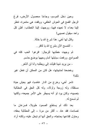 ‫ﻭﺤﻴﻥ ﺩﺨل ﺍﻟﻤﻭﺴﻡ، ﻭﺠﺎﺀﻨﺎ ﻤﺤﺼﻭل ﺍﻷﺭﺽ، ﻓﺭﻍ‬
‫ﺍﻟﺭﺠل ﺍﻟﻘﻤﺢ ﻓﻲ ﺍﻟﺤﻭﺵ ﺍﻟﺨﻠﻔﻲ، ﻭﻭﻗﻔﺕ ﻫﻲ ﻤﺘﻨﻤﺭﺓ، ﺘﻨﻅﺭ‬
‫ﺇﻟﻴﻨﺎ ﺒﻌﺩﺍﺀ ﻻ ﻨﻌﻬﺩﻩ ﻓﻴﻬﺎ، ﻭﻭﺠﻬﺕ ﺇﻟﻴﻨﺎ ﺍﻟﺨﻁﺎﺏ: ﺃﻅﻥ ﻜل‬
                                     ‫ﻭﺍﺤﺩ ﺴﻴﻘﻭل ﻨﺼﻴﺒﻲ!‬
                 ‫ﻭﻗﺎل ﻟﻬﺎ ﺃﺨﻲ: ﻫﺫﺍ ﺸﺭﻉ ﺍﷲ ﻴﺎ ﺨﺎﻟﺔ.‬
                   ‫- ﺃﺘﺘﻤﺴﺢ ﺍﻵﻥ ﺒﺸﺭﻉ ﺍﷲ ﻴﺎ ﻜﺎﻓﺭ..‬
‫ﺜﻡ ﻭﺠﻬﺕ ﺨﻁﺎﺒﻬﺎ ﻟﻠﺭﺠﺎل: ﺍﻓﺭﻏﻭﺍ ﺍﻟﺤﺏ ﻜﻠﻪ ﻓﻲ‬
        ‫ﺍﻟﺼﻭﺍﻤﻊ. ﻭﺭﻓﻌﺕ ﺴﺒﺎﺒﺘﻬﺎ ﺃﻤﺎﻡ ﻭﺠﻬﻬﺎ ﺒﻭﻀﻊ ﺤﺎﺴﻡ.‬
      ‫- ﻤﻥ ﻴﺭﻴﺩ ﺸﻴﺌﺎ ﻓﻠﻴﺄﺕ ﺇﻟﻲ ﻭﻴﻁﻠﺒﻪ ﻭﺃﻨﺎ ﻟﻥ ﺃﺘﺄﺨﺭ.‬
                            ‫‪‬‬
‫ﻭﺨﻀﻌﻨﺎ ﻟﻤﺸﻴﺌﺘﻬﺎ، ﻫل ﻜﺎﻥ ﻤﻥ ﺍﻟﻤﻤﻜﻥ ﺃﻥ ﻨﻔﻌل ﻏﻴﺭ‬
                                                       ‫ﺫﻟﻙ؟‬
‫ﺘﺫﻤﺭ ﺃﺨﻲ، ﻭﺨﺭﺝ ﻤﻥ ﺍﻟﺩﺍﺭ ﻏﺎﻀﺒﺎ، ﻓﻬﻭ ﻴﻌﻴﺵ ﺤﻴﺎﺓ‬
‫ﻤﺴﺘﻘﻠﺔ، ﻭﻟﻪ ﺯﻭﺠﺔ ﻭﺃﻭﻻﺩ، ﻭﻟﻪ ﻜل ﺍﻟﺤﻕ ﻓﻲ ﺍﻟﻤﻁﺎﻟﺒﺔ‬
‫ﺒﻨﺼﻴﺒﻪ، ﻭﻜﺎﻥ ﻴﻭﺩ ﻟﻭ ﺃﻨﻪ ﻴﺴﻴﻁﺭ ﻋﻠﻰ ﺍﻷﻤﺭ ﺠﻤﻴﻌﻪ، ﻭﻟﻜﻨﻬﺎ‬
                                             ‫ﻟﻡ ﺘﺴﻤﺢ ﻟﻪ.‬
‫ﺒﻌﺩ ﺫﻟﻙ ﻟﻡ ﻴﺴﺘﻁﻊ ﺍﻟﺼﻤﻭﺩ ﻁﻭﻴﻼ، ﻓﺴﺭﻋﺎﻥ ﻤﺎ‬
‫ﺘﺼﺎﺩﻤﺎ، ﻓﻘﺩ ﻋﺎﺩ – ﺃﻜﺜﺭ ﻤﻥ ﻤﺭﺓ – ﺇﻟﻰ ﺍﻟﻤﻁﺎﻟﺒﺔ ﺒﺤﻘﻪ،‬
‫ﻭﺤﺎﻭل ﺇﻗﻨﺎﻋﻬﺎ ﺒﺤﺎﺠﺘﻪ، ﻭﺍﻟﺤﻕ ﺃﻨﻬﺎ ﻟﻡ ﺘﺒﺨل ﻋﻠﻴﻪ، ﻭﻟﻜﻨﻪ ﺃﺭﺍﺩ‬

                      ‫- ٦٨ -‬
 