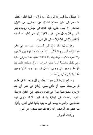 ‫ﺃﻥ ﻴﺴﺘﻘل ﺒﻤﺎ ﻗﺴﻡ ﺍﷲ ﻟﻪ، ﻭﻜل ﻤﺭﺓ ﺃﺯﻭﺭ ﻓﻴﻬﺎ ﺍﻟﺒﻠﺩ، ﺃﺠﺩﻨﻲ‬
‫ﻻ ﻋﻤل ﻟﻲ ﻏﻴﺭ ﺴﻤﺎﻉ ﺍﻟﺸﻜﺎﻴﺎ ﻤﻥ ﺍﻟﺠﺎﻨﺒﻴﻥ ﻫﻲ ﺘﻘﻭل:‬
‫ﺍﻟﺠﺎﺤﺩ.. ﻻ ﻴﺴﺄل ﻋﻨﻲ، ﻴﻠﺒﺩ ﻫﻨﺎﻙ ﻓﻲ ﻤﺅﺨﺭﺓ ﺯﻭﺠﻪ، ﻴﻤﺭ‬
‫ﺍﻟﻤﻭﺴﻡ ﻓﻼ ﻴﺩﺨل ﻋﻠﻲ ﺒﻜﻴﺱ ﻓﺎﻜﻬﺔ ﻭﻻ ﺤﺘﻰ ﻜﻴﻠﻭ ﻟﺤﻤﺔ، ﺇﻨﻪ‬
                                 ‫‪‬‬
                   ‫ﻻ ﻴﻔﻜﺭ ﺇﻻ ﻓﻲ ﺍﻻﺴﺘﻴﻼﺀ ﻋﻠﻰ ﻜل ﺸﻲﺀ.‬
‫ﻭﻫﻭ ﻴﻘﻭل: ﺃﻤﻙ ﺘﻤﻴل ﺇﻟﻰ ﺍﻟﺴﻴﻁﺭﺓ، ﺇﻨﻬﺎ ﺘﺤﺭﻤﻨﻲ ﺤﻘﻲ‬
‫ﻓﻴﻤﺎ ﺘﺭﻙ ﺃﺒﻲ.. ﻭﺃﻨﺎ ﺍﻟﻜﺒﻴﺭ، ﻟﻘﺩ ﺼﺭﺕ ﻤﺴﺨﺭﺓ ﺒﻴﻥ ﺍﻟﻨﺎﺱ،‬
‫ﻭﻻ ﺃﻋﺭﻑ ﻜﻴﻑ ﺃﺭﻀﻴﻬﺎ، ﺇﺫﺍ ﺩﺨﻠﺕ ﻋﻠﻴﻬﺎ ﺒﻤﺎ ﻴﻘﺩﺭﻨﻲ ﻋﻠﻴﻪ‬
‫ﺭﺒﻲ ﺘﻘﻭل ﺴﺎﺨﻁﺔ "ﻴﺎﻤﺎ ﺠﺎﺏ ﺍﻟﻐﺭﺍﺏ.." ﻭﺇﺫﺍ ﺩﺨﻠﺕ ﻋﻠﻴﻬﺎ ﺒﻴﺩ‬
‫ﻓﺎﺭﻏﺔ ﺘﺯﻤﺠﺭ ﻓﻲ ﻭﺠﻬﻲ "ﺩﺍﺨل ﺇﻴﺩ ﻭﺭﺍ ﻭﺇﻴﺩ ﻗﺩﺍﻡ" ﻭﺤﻴﻥ‬
                              ‫ﺃﻁﺎﻟﺒﻬﺎ ﺒﺸﻲﺀ ﺘﺭﺩﻨﻲ ﺒﻌﻨﻑ.‬
‫ﻭﺃﺼﻠﺢ ﺒﻴﻨﻬﻤﺎ ﺇﻟﻰ ﺤﻴﻥ، ﻭﻴﻁﻭﻱ ﻜل ﻭﺍﺤﺩ ﻤﺎ ﻓﻲ ﻗﻠﺒﻪ،‬
‫ﺜﻡ ﻋﺭﻀﺕ ﻋﻠﻴﻬﺎ ﺃﻥ ﺘﺄﺘﻲ ﻤﻌﻲ، ﻭﻜﺎﻥ ﻓﻲ ﻅﻨﻲ ﺃﻥ ﻫﺫﻩ‬
‫ﺍﻟﺯﻴﺎﺭﺓ ﺴﺘﺨﺭﺠﻬﺎ ﻤﻤﺎ ﻫﻲ ﻓﻴﻪ، ﻭﺘﺩﻓﻌﻬﺎ ﺇﻟﻰ ﺍﻟﻴﻘﻴﻥ ﺒﺭﺤﻴل‬
‫ﺍﻷﺏ، ﺭﻓﻀﺕ ﻓﻲ ﺍﻟﺒﺩﺍﻴﺔ ﺒﺸﺩﺓ، ﻜﻴﻑ ﺃﺘﺭﻙ ﺩﺍﺭﻱ ﻨﻬﺒﺎ‬
‫ﻟﻠﺨﻁﺎﻓﻴﻥ، ﻭﺃﺸﺎﺭﺕ ﺒﻴﺩﻫﺎ ﺇﻟﻰ ﻤﺎ ﻴﻔﻴﺩ ﺒﺄﻨﻬﺎ ﺘﻌﻨﻲ ﺃﺨﻲ، ﻭﺃﻗﻭل‬
    ‫ﻟﻬﺎ ﻏﻠﻘﻲ ﻜل ﺃﺒﻭﺍﺒﻙ، ﻭﺃﻨﺎ ﺃﺅﻜﺩ ﻟﻙ ﺇﻨﻬﺎ ﺴﺘﻜﻭﻥ ﻓﻲ ﺃﻤﺎﻥ.‬
                                    ‫ﻭﻭﺍﻓﻘﺕ ﺃﺨﻴﺭﺍ..‬

                     ‫- ٧٨ -‬
 