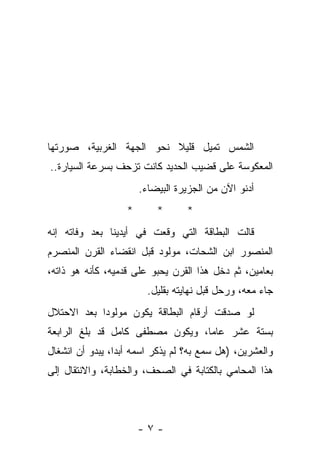 ‫ﺍﻟﺸﻤﺱ ﺘﻤﻴل ﻗﻠﻴﻼ ﻨﺤﻭ ﺍﻟﺠﻬﺔ ﺍﻟﻐﺭﺒﻴﺔ، ﺼﻭﺭﺘﻬﺎ‬
‫ﺍﻟﻤﻌﻜﻭﺴﺔ ﻋﻠﻰ ﻗﻀﻴﺏ ﺍﻟﺤﺩﻴﺩ ﻜﺎﻨﺕ ﺘﺯﺤﻑ ﺒﺴﺭﻋﺔ ﺍﻟﺴﻴﺎﺭﺓ..‬
                       ‫ﺃﺩﻨﻭ ﺍﻵﻥ ﻤﻥ ﺍﻟﺠﺯﻴﺭﺓ ﺍﻟﺒﻴﻀﺎﺀ.‬
                   ‫*‬       ‫*‬      ‫*‬
‫ﻗﺎﻟﺕ ﺍﻟﺒﻁﺎﻗﺔ ﺍﻟﺘﻲ ﻭﻗﻌﺕ ﻓﻲ ﺃﻴﺩﻴﻨﺎ ﺒﻌﺩ ﻭﻓﺎﺘﻪ ﺇﻨﻪ‬
‫ﺍﻟﻤﻨﺼﻭﺭ ﺍﺒﻥ ﺍﻟﺸﺤﺎﺕ، ﻤﻭﻟﻭﺩ ﻗﺒل ﺍﻨﻘﻀﺎﺀ ﺍﻟﻘﺭﻥ ﺍﻟﻤﻨﺼﺭﻡ‬
‫ﺒﻌﺎﻤﻴﻥ، ﺜﻡ ﺩﺨل ﻫﺫﺍ ﺍﻟﻘﺭﻥ ﻴﺤﺒﻭ ﻋﻠﻰ ﻗﺩﻤﻴﻪ، ﻜﺄﻨﻪ ﻫﻭ ﺫﺍﺘﻪ،‬
                         ‫ﺠﺎﺀ ﻤﻌﻪ، ﻭﺭﺤل ﻗﺒل ﻨﻬﺎﻴﺘﻪ ﺒﻘﻠﻴل.‬
‫ﻟﻭ ﺼﺩﻗﺕ ﺃﺭﻗﺎﻡ ﺍﻟﺒﻁﺎﻗﺔ ﻴﻜﻭﻥ ﻤﻭﻟﻭﺩﺍ ﺒﻌﺩ ﺍﻻﺤﺘﻼل‬
           ‫ﹰ‬
‫ﺒﺴﺘﺔ ﻋﺸﺭ ﻋﺎﻤﺎ، ﻭﻴﻜﻭﻥ ﻤﺼﻁﻔﻰ ﻜﺎﻤل ﻗﺩ ﺒﻠﻎ ﺍﻟﺭﺍﺒﻌﺔ‬
‫ﻭﺍﻟﻌﺸﺭﻴﻥ، )ﻫل ﺴﻤﻊ ﺒﻪ؟ ﻟﻡ ﻴﺫﻜﺭ ﺍﺴﻤﻪ ﺃﺒﺩﺍ، ﻴﺒﺩﻭ ﺃﻥ ﺍﻨﺸﻐﺎل‬
‫ﻫﺫﺍ ﺍﻟﻤﺤﺎﻤﻲ ﺒﺎﻟﻜﺘﺎﺒﺔ ﻓﻲ ﺍﻟﺼﺤﻑ، ﻭﺍﻟﺨﻁﺎﺒﺔ، ﻭﺍﻻﻨﺘﻘﺎل ﺇﻟﻰ‬



                       ‫-٧-‬
 