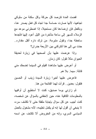 ‫ﻗﻀﺕ ﺍﻟﻤﺩﺓ ﺘﺘﺭﺼﺩ ﻜل ﺤﺭﻜﺔ ﻭﻜل ﺴﻜﻨﺔ ﻤﻥ ﺴﻠﻭﻜﻲ‬
‫ﺘﺠﺎﻫﻬﺎ، ﻷﻨﻬﺎ ﺼﺎﺭﺕ ﺤﺴﺎﺴﺔ ﺠﺩﺍ ﺘﺠﺎﻩ ﻜل ﻓﻌل ﻴﺼﺩﺭ ﻋﻨﺎ،‬
‫ﻭﺒﺎﻟﻔﻌل ﻓﺈﻥ ﺇﺭﻀﺎﺀﻫﺎ ﻜﺎﻥ ﻤﺴﺘﺤﻴﻼ، ﺇﺫﺍ ﺍﻀﻁﺭﻨﻲ ﻤﻭﻋﺩ ﻤﻊ‬
‫ﺍﻟﺯﻤﻼﺀ ﻟﻠﺴﻬﺭ ﺇﻟﻰ ﺴﺎﻋﺔ ﻤﺘﺄﺨﺭﺓ ﻤﻥ ﺍﻟﻠﻴل ﺃﻋﻭﺩ ﺇﻟﻴﻬﺎ ﻓﺄﺠﺩﻫﺎ‬
‫ﺴﺎﺨﻁﺔ ﺠﺩﺍ، ﻭﺘﻘﻭل ﻤﺘﺒﺭﻤﺔ: ﻤﻥ ﺘﺭﻙ ﺩﺍﺭﻩ ﺃﺘﻘل ﻤﻘﺩﺍﺭﻩ..‬
             ‫ﺠﺌﺕ ﺒﻲ ﺇﻟﻰ ﻫﻨﺎ ﻟﺘﺘﺭﻜﻨﻲ ﺒﻴﻥ ﺍﻷﺭﺒﻌﺔ ﺠﺩﺭﺍﻥ؟‬
‫ﻭﺇﺫﺍ ﻋﺭﻀﺕ ﻋﻠﻴﻬﺎ ﺒﺄﻥ ﺃﺼﺤﺒﻬﺎ ﻓﻲ ﺯﻴﺎﺭﺓ ﻟﺤﺩﻴﻘﺔ‬
                           ‫ﺍﻟﺤﻴﻭﺍﻥ ﻤﺜﻼ ﺘﻘﻭل: ﻜﺎﻥ ﺯﻤﺎﻥ.‬
‫ﺃﻭ ﺃﻋﺭﺽ ﻋﻠﻴﻬﺎ ﻤﺸﺎﻫﺩﺓ ﺍﻟﻔﻴﻠﻡ ﻓﻲ ﺍﻟﺴﻴﻨﻤﺎ ﺘﻀﺤﻙ ﻤﻨﻲ‬
                                     ‫ﻗﺎﺌﻠﺔ: ﺴﻴﻤﺎ. ﺒﻼ ﻫﻡ.‬
‫ﻓﺎﻋﺭﺽ ﻋﻠﻴﻬﺎ ﺃﺨﻴﺭﺍ ﺯﻴﺎﺭﺓ ﺍﻟﺴﻴﺩﺓ ﺯﻴﻨﺏ ﺃﻭ ﺍﻟﺤﺴﻴﻥ‬
                ‫ﻓﺘﻘﻭل: ﺒﻌﺩﻴﻥ.. ﻗﺭﺃﺕ ﻟﻬﻤﺎ ﺍﻟﻔﺎﺘﺤﺔ ﻤﻥ ﻫﻨﺎ.‬
‫ﺜﻡ ﺯﺍﺭﻨﻲ ﻴﻭﻤﺎ ﺼﺩﻴﻕ، ﻜﻨﺕ ﻻ ﺃﺴﺘﻁﻴﻊ ﺃﻥ ﺃﻭﺍﻓﻴﻬﺎ‬
‫ﺒﺎﻟﻤﻌﻠﻭﻤﺎﺕ ﺍﻟﻜﺎﻓﻴﺔ ﻋﻨﻪ، ﺤﻴﻥ ﻻﺤﻘﺘﻨﻲ ﺒﺎﻟﺴﺅﺍل ﻋﻥ ﺸﺨﺼﻪ،‬
‫ﻜﻨﺕ ﺃﺠﻴﺏ ﻋﻥ ﻜل ﺴﺅﺍل ﺒﺈﺠﺎﺒﺔ ﻤﻠﻔﻘﺔ ﺤﺘﻰ ﻻ ﺘﻜﺸﻑ ﺴﺭﻩ،‬
‫ﻻ ﻴﻨﺒﻐﻲ ﺃﻥ ﺃﻗﻭل ﻟﻬﺎ ﺇﻨﻪ ﻟﻡ ﻴﻜﻤل ﺘﻌﻠﻴﻤﻪ، ﻷﻨﻪ ﻤﺸﻐﻭل ﺒﺎﻟﻌﻤل‬
‫ﺍﻟﺴﻴﺎﺴﻲ ﺍﻟﺴﺭﻱ، ﻭﺇﻨﻪ ﻤﻥ ﺍﻟﻤﻔﺭﻭﺽ ﺃﻻ ﺘﻜﺸﻑ ﻋﻥ ﺍﺴﻤﻪ‬



                     ‫- ٨٨ -‬
 