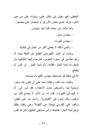 ‫ﺍﻟﺤﻘﻴﻘﻲ، ﻓﻬﻭ ﻴﻌﻴﺵ ﻓﻲ ﻤﻜﺎﻥ ﺨﻔﻲ، ﻭﻴﺘﺭﺩﺩ ﻋﻠﻲ ﻤﻥ ﺤﻴﻥ‬
       ‫‪‬‬
 ‫ﻵﺨﺭ، ﻴﺘﺭﻙ ﻋﻨﺩﻱ ﺒﻌﺽ ﺍﻷﻭﺭﺍﻕ ﺃﻭ ﻟﻴﺤﺼل ﻋﻠﻰ ﺒﻌﻀﻬﺎ.‬
              ‫ﻭﻟﻤﺎ ﺴﺄﻟﺕ ﻋﻥ ﻋﻤﻠﻪ، ﻗﻠﺕ ﻟﻬﺎ: ﻤﻬﻨﺩﺱ.‬
                                     ‫- ﻤﻬﻨﺩﺱ ﻤﺒﺎﻥ.‬
                                  ‫- ﻤﻬﻨﺩﺱ ﻜﻬﺭﺒﺎﺀ.‬
    ‫- ﻭﺍﻟﻨﺒﻲ ﺸﻜﻠﻪ ﻻ ﻴﻌﻁﻲ ﺃﻜﺜﺭ ﻤﻥ ﻋﺎﻤل ﻓﻲ ﺍﻟﺒﻠﺩﻴﺔ.‬
‫ﻭﺤﺩﺙ ﺃﻥ ﺍﻟﺘﻴﺎﺭ ﺍﻟﻜﻬﺭﺒﺎﺌﻲ ﺍﻨﻘﻁﻊ ﻋﻥ ﺍﻟﺸﻘﺔ ﺒﻴﻨﻤﺎ ﺃﻨﺎ‬
‫ﻭﻫﻭ ﺠﺎﻟﺴﻴﻥ ﻓﻲ ﺤﺠﺭﺓ ﺍﻟﺠﻠﻭﺱ، ﻓﺨﺭﺠﺕ ﺇﻟﻴﻬﺎ ﻷﻁﺎﻟﺒﻬﺎ ﺒﺄﻥ‬
‫ﺘﺸﻌل ﻟﻨﺎ ﻟﻤﺒﺔ ﺍﻟﺠﺎﺯ، ﻓﻘﺎﻟﺘﻪ: ﻭﻟﻡ ﻟﻤﺒﺔ ﺍﻟﺠﺎﺯ.. ﺇﻥ ﺍﻟﻨﻭﺭ ﻟﻡ‬
                                                   ‫ﻴﻨﻘﻁﻊ‬
         ‫ﺇﻻ ﻓﻲ ﺸﻘﺘﻨﺎ ﻗل ﻟﺼﺎﺤﺒﻙ ﻤﻬﻨﺩﺱ ﺍﻟﻜﻬﺭﺒﺎﺀ ﻴﺼﻠﺤﻪ.‬
‫ﻭﻁﻠﺒﺕ ﻤﻨﻪ ﺫﻟﻙ، ﻭﺍﺘﻔﻘﺕ ﻤﻌﻪ ﻋﻠﻰ ﺃﻥ ﺘﻜﻭﻥ ﻫﺫﻩ ﻤﺠﺭﺩ‬
‫ﺘﺭﻀﻴﺔ ﻟﻬﺎ، ﻭﺍﻟﻤﺴﻜﻴﻥ ﺤﺎﻭل ﺍﻻﻋﺘﺫﺍﺭ، ﻓﻘﺩ ﺃﺴﺭ ﺇﻟﻲ: ﺃﻨﺎ‬
     ‫‪ ‬‬
‫ﻻ ﺃﻓﻬﻡ ﻓﻲ ﺍﻟﻜﻬﺭﺒﺎﺀ. ﻗﻠﺕ ﻟﻪ: ﺇﻥ ﺍﻷﻤﺭ ﻻ ﻴﺤﺘﺎﺝ ﺃﻜﺜﺭ ﻤﻥ‬
‫ﺘﺭﻜﻴﺏ ﺴﻠﻙ ﺸﻌﺭﺓ ﻓﻲ "ﺍﻟﻜﻭﻓﺭﻴﻪ". ﻭﺃﺴﻨﺩ ﻴﺩﻩ ﻋﻠﻰ ﻜﺘﻔﻲ،‬
‫ﻭﻭﻗﻑ ﻋﻠﻰ ﺍﻟﻜﺭﺴﻲ ﻴﺒﺤﺙ ﻋﻥ "ﺍﻟﻔﻴﺸﺔ" ﻭﻫﻲ ﻭﻗﻔﺕ ﺨﻠﻔﻨﺎ‬
‫ﺘﺭﻓﻊ ﻟﻤﺒﺔ ﺍﻟﺠﺎﺯ، ﻓﻔﺎﺠﺄﻫﺎ ﺭﺃﺱ ﺼﺩﻴﻘﻲ ﺍﻟﺤﻠﻴﻕ، ﻜﺎﻥ ﻗﺩ ﻗﺹ‬


                      ‫- ٩٨ -‬
 