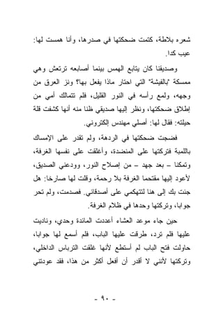 ‫ﺸﻌﺭﻩ ﺒﻼﻁﺔ، ﻜﺘﻤﺕ ﻀﺤﻜﺘﻬﺎ ﻓﻲ ﺼﺩﺭﻫﺎ، ﻭﺃﻨﺎ ﻫﻤﺴﺕ ﻟﻬﺎ:‬
                                             ‫ﻋﻴﺏ ﻜﺩﺍ.‬
‫ﻭﺼﺩﻴﻘﻨﺎ ﻜﺎﻥ ﻴﺘﺎﺒﻊ ﺍﻟﻬﻤﺱ ﺒﻴﻨﻤﺎ ﺃﺼﺎﺒﻌﻪ ﺘﺭﺘﻌﺵ ﻭﻫﻲ‬
‫ﻤﻤﺴﻜﺔ "ﺒﺎﻟﻔﻴﺸﺔ" ﺍﻟﺘﻲ ﺍﺤﺘﺎﺭ ﻤﺎﺫﺍ ﻴﻔﻌل ﺒﻬﺎ؟ ﻭﻨﺯ ﺍﻟﻌﺭﻕ ﻤﻥ‬
‫ﻭﺠﻬﻪ، ﻭﻟﻤﻊ ﺭﺃﺴﻪ ﻓﻲ ﺍﻟﻨﻭﺭ ﺍﻟﻘﻠﻴل، ﻓﻠﻡ ﺘﺘﻤﺎﻟﻙ ﺃﻤﻲ ﻤﻥ‬
‫ﺇﻁﻼﻕ ﻀﺤﻜﺘﻬﺎ، ﻭﻨﻅﺭ ﺇﻟﻴﻬﺎ ﺼﺩﻴﻘﻲ ﻅﻨﺎ ﻤﻨﻪ ﺃﻨﻬﺎ ﻜﺸﻔﺕ ﻗﻠﺔ‬
                 ‫ﺤﻴﻠﺘﻪ: ﻓﻘﺎل ﻟﻬﺎ: ﺃﺼﻠﻲ ﻤﻬﻨﺩﺱ ﺇﻟﻜﺘﺭﻭﻨﻲ.‬
‫ﻓﻀﺠﺕ ﻀﺤﻜﺘﻬﺎ ﻓﻲ ﺍﻟﺭﺩﻫﺔ، ﻭﻟﻡ ﺘﻘﺩﺭ ﻋﻠﻰ ﺍﻹﻤﺴﺎﻙ‬
‫ﺒﺎﻟﻠﻤﺒﺔ ﻓﺘﺭﻜﺘﻬﺎ ﻋﻠﻰ ﺍﻟﻤﻨﻀﺩﺓ، ﻭﺃﻏﻠﻘﺕ ﻋﻠﻰ ﻨﻔﺴﻬﺎ ﺍﻟﻐﺭﻓﺔ،‬
‫ﻭﺘﻤﻜﻨﺎ – ﺒﻌﺩ ﺠﻬﺩ – ﻤﻥ ﺇﺼﻼﺡ ﺍﻟﻨﻭﺭ، ﻭﻭﺩﻋﻨﻲ ﺍﻟﺼﺩﻴﻕ،‬
‫ﻷﻋﻭﺩ ﺇﻟﻴﻬﺎ ﻤﻘﺘﺤﻤﺎ ﺍﻟﻐﺭﻓﺔ ﺒﻼ ﺭﺤﻤﺔ، ﻭﻗﻠﺕ ﻟﻬﺎ ﺼﺎﺭﺨﺎ: ﻫل‬
‫ﺠﺌﺕ ﺒﻙ ﺇﻟﻰ ﻫﻨﺎ ﻟﺘﺘﻬﻜﻤﻲ ﻋﻠﻰ ﺃﺼﺩﻗﺎﺌﻲ. ﻓﺼﺩﻤﺕ، ﻭﻟﻡ ﺘﺤﺭ‬
                  ‫ﺠﻭﺍﺒﺎ، ﻭﺘﺭﻜﺘﻬﺎ ﻭﺤﺩﻫﺎ ﻓﻲ ﻅﻼﻡ ﺍﻟﻐﺭﻓﺔ.‬
‫ﺤﻴﻥ ﺠﺎﺀ ﻤﻭﻋﺩ ﺍﻟﻌﺸﺎﺀ ﺃﻋﺩﺩﺕ ﺍﻟﻤﺎﺌﺩﺓ ﻭﺤﺩﻱ، ﻭﻨﺎﺩﻴﺕ‬
‫ﻋﻠﻴﻬﺎ ﻓﻠﻡ ﺘﺭﺩ، ﻁﺭﻗﺕ ﻋﻠﻴﻬﺎ ﺍﻟﺒﺎﺏ، ﻓﻠﻡ ﺃﺴﻤﻊ ﻟﻬﺎ ﺠﻭﺍﺒﺎ،‬
‫ﺤﺎﻭﻟﺕ ﻓﺘﺢ ﺍﻟﺒﺎﺏ ﻟﻡ ﺃﺴﺘﻁﻊ ﻷﻨﻬﺎ ﻏﻠﻘﺕ ﺍﻟﺘﺭﺒﺎﺱ ﺍﻟﺩﺍﺨﻠﻲ،‬
‫ﻭﺘﺭﻜﺘﻬﺎ ﻷﻨﻨﻲ ﻻ ﺃﻗﺩﺭ ﺃﻥ ﺃﻓﻌل ﺃﻜﺜﺭ ﻤﻥ ﻫﺫﺍ، ﻓﻘﺩ ﻋﻭﺩﺘﻨﻲ‬



                    ‫- ٠٩ -‬
 