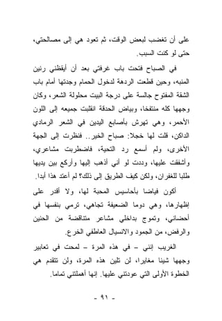 ‫ﻋﻠﻰ ﺃﻥ ﺘﻐﻀﺏ ﻟﺒﻌﺽ ﺍﻟﻭﻗﺕ، ﺜﻡ ﺘﻌﻭﺩ ﻫﻲ ﺇﻟﻰ ﻤﺼﺎﻟﺤﺘﻲ،‬
                                    ‫ﺤﺘﻰ ﻟﻭ ﻜﻨﺕ ﺍﻟﺴﺒﺏ.‬
‫ﻓﻲ ﺍﻟﺼﺒﺎﺡ ﻓﺘﺤﺕ ﺒﺎﺏ ﻏﺭﻓﺘﻲ ﺒﻌﺩ ﺃﻥ ﺃﻴﻘﻅﻨﻲ ﺭﻨﻴﻥ‬
‫ﺍﻟﻤﻨﺒﻪ، ﻭﺤﻴﻥ ﻗﻁﻌﺕ ﺍﻟﺭﺩﻫﺔ ﻟﺩﺨﻭل ﺍﻟﺤﻤﺎﻡ ﻭﺠﺩﺘﻬﺎ ﺃﻤﺎﻡ ﺒﺎﺏ‬
‫ﺍﻟﺸﻘﺔ ﺍﻟﻤﻔﺘﻭﺡ ﺠﺎﻟﺴﺔ ﻋﻠﻰ ﺩﺭﺠﺔ ﺍﻟﺒﻴﺕ ﻤﺤﻠﻭﻟﺔ ﺍﻟﺸﻌﺭ، ﻭﻜﺎﻥ‬
‫ﻭﺠﻬﻬﺎ ﻜﻠﻪ ﻤﻨﺘﻔﺨﺎ، ﻭﺒﻴﺎﺽ ﺍﻟﺤﺩﻗﺔ ﺍﻨﻘﻠﺒﺕ ﺠﻤﻴﻌﻪ ﺇﻟﻰ ﺍﻟﻠﻭﻥ‬
‫ﺍﻷﺤﻤﺭ، ﻭﻫﻲ ﺘﻬﺭﺵ ﺒﺄﺼﺎﺒﻊ ﺍﻟﻴﺩﻴﻥ ﻓﻲ ﺍﻟﺸﻌﺭ ﺍﻟﺭﻤﺎﺩﻱ‬
‫ﺍﻟﺩﺍﻜﻥ، ﻗﻠﺕ ﻟﻬﺎ ﺨﺠﻼ: ﺼﺒﺎﺡ ﺍﻟﺨﻴﺭ.. ﻓﻨﻅﺭﺕ ﺇﻟﻰ ﺍﻟﺠﻬﺔ‬
‫ﺍﻷﺨﺭﻯ، ﻭﻟﻡ ﺃﺴﻤﻊ ﺭﺩ ﺍﻟﺘﺤﻴﺔ، ﻓﺎﻀﻁﺭﺒﺕ ﻤﺸﺎﻋﺭﻱ،‬
‫ﻭﺃﺸﻔﻘﺕ ﻋﻠﻴﻬﺎ، ﻭﺩﺩﺕ ﻟﻭ ﺃﻨﻲ ﺃﺫﻫﺏ ﺇﻟﻴﻬﺎ ﻭﺃﺭﻜﻊ ﺒﻴﻥ ﻴﺩﻴﻬﺎ‬
‫ﻁﻠﺒﺎ ﻟﻠﻐﻔﺭﺍﻥ، ﻭﻟﻜﻥ ﻜﻴﻑ ﺍﻟﻁﺭﻴﻕ ﺇﻟﻰ ﺫﻟﻙ؟ ﻟﻡ ﺃﻋﺘﺩ ﻫﺫﺍ ﺃﺒﺩﺍ.‬
‫ﺃﻜﻭﻥ ﻓﻴﺎﻀﺎ ﺒﺄﺤﺎﺴﻴﺱ ﺍﻟﻤﺤﺒﺔ ﻟﻬﺎ، ﻭﻻ ﺃﻗﺩﺭ ﻋﻠﻰ‬
‫ﺇﻅﻬﺎﺭﻫﺎ، ﻭﻫﻲ ﺩﻭﻤﺎ ﺍﻟﻀﻌﻴﻔﺔ ﺘﺠﺎﻫﻲ، ﺘﺭﻤﻲ ﺒﻨﻔﺴﻬﺎ ﻓﻲ‬
‫ﺃﺤﻀﺎﻨﻲ، ﻭﺘﻤﻭﺝ ﺒﺩﺍﺨﻠﻲ ﻤﺸﺎﻋﺭ ﻤﺘﻨﺎﻗﻀﺔ ﻤﻥ ﺍﻟﺤﻨﻴﻥ‬
          ‫ﻭﺍﻟﺭﻓﺽ، ﻤﻥ ﺍﻟﺠﻤﻭﺩ ﻭﺍﻻﻨﺴﻴﺎل ﺍﻟﻌﺎﻁﻔﻲ ﺍﻟﺨﺭﻉ.‬
‫ﺍﻟﻐﺭﻴﺏ ﺇﻨﻨﻲ – ﻓﻲ ﻫﺫﻩ ﺍﻟﻤﺭﺓ – ﻟﻤﺤﺕ ﻓﻲ ﺘﻌﺎﺒﻴﺭ‬
‫ﻭﺠﻬﻬﺎ ﺸﻴﺌﺎ ﻤﻐﺎﻴﺭﺍ، ﻟﻥ ﺘﻠﻴﻥ ﻫﺫﻩ ﺍﻟﻤﺭﺓ، ﻭﻟﻥ ﺘﺘﻘﺩﻡ ﻫﻲ‬
     ‫ﺍﻟﺨﻁﻭﺓ ﺍﻷﻭﻟﻰ ﺍﻟﺘﻲ ﻋﻭﺩﺘﻨﻲ ﻋﻠﻴﻬﺎ. ﺇﻨﻬﺎ ﺃﻫﻤﻠﺘﻨﻲ ﺘﻤﺎﻤﺎ.‬

                     ‫- ١٩ -‬
 