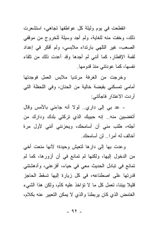 ‫ﺍﻨﻘﻁﻌﺕ ﻓﻲ ﻴﻭﻡ ﻭﻟﻴﻠﺔ ﻜل ﻋﻭﺍﻁﻔﻬﺎ ﺘﺠﺎﻫﻲ، ﺍﺴﺘﺸﻌﺭﺕ‬
‫ﺫﻟﻙ، ﻭﺨﻔﺕ ﻤﻨﻪ ﻟﻠﻐﺎﻴﺔ، ﻭﻟﻡ ﺃﺠﺩ ﻭﺴﻴﻠﺔ ﻟﻠﺨﺭﻭﺝ ﻤﻥ ﻤﻭﻗﻔﻲ‬
‫ﺍﻟﺼﻌﺏ، ﻏﻴﺭ ﺍﻟﺘﻠﻬﻲ ﺒﺎﺭﺘﺩﺍﺀ ﻤﻼﺒﺴﻲ، ﻭﻟﻡ ﺃﻓﻜﺭ ﻓﻲ ﺇﻋﺩﺍﺩ‬
‫ﻟﻘﻤﺔ ﺍﻹﻓﻁﺎﺭ، ﻜﻤﺎ ﺃﻨﻨﻲ ﻟﻡ ﺃﺠﺩﻫﺎ ﻭﻗﺩ ﺃﻋﺩﺕ ﺫﻟﻙ ﻤﻥ ﺘﻠﻘﺎﺀ‬
                          ‫ﻨﻔﺴﻬﺎ، ﻜﻤﺎ ﻋﻭﺩﺘﻨﻲ ﻤﻨﺫ ﻗﺩﻭﻤﻬﺎ.‬
‫ﻭﺨﺭﺠﺕ ﻤﻥ ﺍﻟﻐﺭﻓﺔ ﻤﺭﺘﺩﻴﺎ ﻤﻼﺒﺱ ﺍﻟﻌﻤل ﻓﻭﺠﺩﺘﻬﺎ‬
‫ﺃﻤﺎﻤﻲ ﺘﻤﺴﻜﻨﻲ ﺒﻘﺒﻀﺔ ﺨﺎﻟﻴﺔ ﻤﻥ ﺍﻟﺤﻨﺎﻥ، ﻭﻓﻲ ﺍﻟﻠﺤﻅﺔ ﺍﻟﺘﻲ‬
                                 ‫ﺃﺭﺩﺕ ﺍﻻﻋﺘﺫﺍﺭ ﻓﺎﺠﺄﺘﻨﻲ:‬
‫- ﻋﺩ ﺒﻲ ﺇﻟﻰ ﺩﺍﺭﻱ.. ﻟﻭﻻ ﺃﻨﻪ ﺠﺎﺀﻨﻲ ﺒﺎﻷﻤﺱ ﻭﻗﺎل‬
‫ﺃﺘﻐﻀﺒﻴﻥ ﻤﻨﻪ.. ﺇﻨﻪ ﺤﺒﻴﺒﻙ ﺍﻟﺫﻱ ﺘﺭﻜﺘﻲ ﺒﻠﺩﻙ ﻭﺩﺍﺭﻙ ﻤﻥ‬
‫ﺃﺠﻠﻪ، ﻁﻠﺏ ﻤﻨﻲ ﺃﻥ ﺃﺴﺎﻤﺤﻙ، ﻭﻴﺤﺯﻨﻨﻲ ﺃﻨﻨﻲ ﻷﻭل ﻤﺭﺓ‬
                            ‫ﺃﺨﺎﻟﻑ ﻟﻪ ﺃﻤﺭﺍ.. ﻟﻥ ﺃﺴﺎﻤﺤﻙ.‬
‫ﻭﻋﺩﺕ ﺒﻬﺎ ﺇﻟﻰ ﺩﺍﺭﻫﺎ ﻟﺘﻌﻴﺵ ﻭﺤﻴﺩﺓ؛ ﻷﻨﻬﺎ ﻤﻨﻌﺕ ﺃﺨﻲ‬
‫ﻤﻥ ﺍﻟﺩﺨﻭل ﺇﻟﻴﻬﺎ، ﻭﻟﻜﻨﻬﺎ ﻟﻡ ﺘﻤﺎﻨﻊ ﻓﻲ ﺃﻥ ﺃﺯﻭﺭﻫﺎ، ﻜﻤﺎ ﻟﻡ‬
‫ﺘﻤﺎﻨﻊ ﻓﻲ ﺘﺒﺎﺩل ﺍﻟﺤﺩﻴﺙ ﻤﻌﻲ ﻓﻲ ﺤﻴﺎﺀ، ﺃﻓﺯﻋﻨﻲ، ﻭﺃﺩﻫﺸﺘﻨﻲ‬
‫ﻗﺩﺭﺘﻬﺎ ﻋﻠﻰ ﺍﺼﻁﻨﺎﻋﻪ، ﻓﻲ ﻜل ﺯﻴﺎﺭﺓ ﺇﻟﻴﻬﺎ ﺘﺴﻘﻁ ﺍﻟﺤﺎﺠﺯ‬
‫ﻗﻠﻴﻼ ﺒﻴﻨﻨﺎ، ﺘﻌﻤل ﻜل ﻤﺎ ﻻ ﺘﺅﺍﺨﺫ ﻋﻠﻴﻪ ﻜﺄﻡ، ﻭﻟﻜﻥ ﻫﺫﺍ ﺍﻟﺸﻲﺀ‬
‫ﺍﻟﻐﺎﻤﺽ ﺍﻟﺫﻱ ﻜﺎﻥ ﻴﺭﺒﻁﻨﺎ ﻭﺍﻟﺫﻱ ﻻ ﻴﻤﻜﻥ ﺍﻟﺘﻌﺒﻴﺭ ﻋﻨﻪ ﺒﻜﻼﻡ،‬

                     ‫- ٢٩ -‬
 