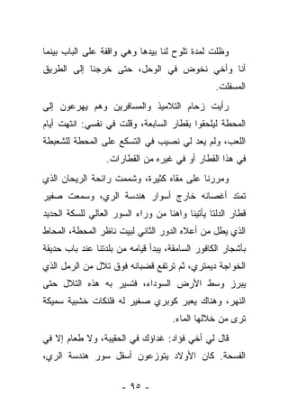 ‫ﻭﻅﻠﺕ ﻟﻤﺩﺓ ﺘﻠﻭﺡ ﻟﻨﺎ ﺒﻴﺩﻫﺎ ﻭﻫﻲ ﻭﺍﻗﻔﺔ ﻋﻠﻰ ﺍﻟﺒﺎﺏ ﺒﻴﻨﻤﺎ‬
‫ﺃﻨﺎ ﻭﺃﺨﻲ ﻨﺨﻭﺽ ﻓﻲ ﺍﻟﻭﺤل، ﺤﺘﻰ ﺨﺭﺠﻨﺎ ﺇﻟﻰ ﺍﻟﻁﺭﻴﻕ‬
                                                 ‫ﺍﻟﻤﺴﻔﻠﺕ.‬
‫ﺭﺃﻴﺕ ﺯﺤﺎﻡ ﺍﻟﺘﻼﻤﻴﺫ ﻭﺍﻟﻤﺴﺎﻓﺭﻴﻥ ﻭﻫﻡ ﻴﻬﺭﻋﻭﻥ ﺇﻟﻰ‬
‫ﺍﻟﻤﺤﻁﺔ ﻟﻴﻠﺤﻘﻭﺍ ﺒﻘﻁﺎﺭ ﺍﻟﺴﺎﺒﻌﺔ، ﻭﻗﻠﺕ ﻓﻲ ﻨﻔﺴﻲ: ﺍﻨﺘﻬﺕ ﺃﻴﺎﻡ‬
‫ﺍﻟﻠﻌﺏ، ﻭﻟﻡ ﻴﻌﺩ ﻟﻲ ﻨﺼﻴﺏ ﻓﻲ ﺍﻟﺘﺴﻜﻊ ﻋﻠﻰ ﺍﻟﻤﺤﻁﺔ ﻟﻠﺸﻌﺒﻁﺔ‬
                  ‫ﻓﻲ ﻫﺫﺍ ﺍﻟﻘﻁﺎﺭ ﺃﻭ ﻓﻲ ﻏﻴﺭﻩ ﻤﻥ ﺍﻟﻘﻁﺎﺭﺍﺕ.‬
‫ﻭﻤﺭﺭﻨﺎ ﻋﻠﻰ ﻤﻘﺎﻩ ﻜﺜﻴﺭﺓ، ﻭﺸﻤﻤﺕ ﺭﺍﺌﺤﺔ ﺍﻟﺭﻴﺤﺎﻥ ﺍﻟﺫﻱ‬
‫ﺘﻤﺘﺩ ﺃﻏﺼﺎﻨﻪ ﺨﺎﺭﺝ ﺃﺴﻭﺍﺭ ﻫﻨﺩﺴﺔ ﺍﻟﺭﻱ، ﻭﺴﻤﻌﺕ ﺼﻔﻴﺭ‬
‫ﻗﻁﺎﺭ ﺍﻟﺩﻟﺘﺎ ﻴﺄﺘﻴﻨﺎ ﻭﺍﻫﻨﺎ ﻤﻥ ﻭﺭﺍﺀ ﺍﻟﺴﻭﺭ ﺍﻟﻌﺎﻟﻲ ﻟﻠﺴﻜﺔ ﺍﻟﺤﺩﻴﺩ‬
‫ﺍﻟﺫﻱ ﻴﻁل ﻤﻥ ﺃﻋﻼﻩ ﺍﻟﺩﻭﺭ ﺍﻟﺜﺎﻨﻲ ﻟﺒﻴﺕ ﻨﺎﻅﺭ ﺍﻟﻤﺤﻁﺔ، ﺍﻟﻤﺤﺎﻁ‬
‫ﺒﺄﺸﺠﺎﺭ ﺍﻟﻜﺎﻓﻭﺭ ﺍﻟﺴﺎﻤﻘﺔ، ﻴﺒﺩﺃ ﻗﻴﺎﻤﻪ ﻤﻥ ﺒﻠﺩﺘﻨﺎ ﻋﻨﺩ ﺒﺎﺏ ﺤﺩﻴﻘﺔ‬
‫ﺍﻟﺨﻭﺍﺠﺔ ﺩﻴﻤﺘﺭﻱ، ﺜﻡ ﺘﺭﺘﻔﻊ ﻗﻀﺒﺎﻨﻪ ﻓﻭﻕ ﺘﻼل ﻤﻥ ﺍﻟﺭﻤل ﺍﻟﺫﻱ‬
‫ﻴﺒﺭﺯ ﻭﺴﻁ ﺍﻷﺭﺽ ﺍﻟﺴﻭﺩﺍﺀ، ﻓﺘﺴﻴﺭ ﺒﻪ ﻫﺫﻩ ﺍﻟﺘﻼل ﺤﺘﻰ‬
‫ﺍﻟﻨﻬﺭ، ﻭﻫﻨﺎﻙ ﻴﻌﺒﺭ ﻜﻭﺒﺭﻱ ﺼﻐﻴﺭ ﻟﻪ ﻓﻠﻨﻜﺎﺕ ﺨﺸﺒﻴﺔ ﺴﻤﻴﻜﺔ‬
                                     ‫ﺘﺭﻯ ﻤﻥ ﺨﻼﻟﻬﺎ ﺍﻟﻤﺎﺀ.‬
‫ﻗﺎل ﻟﻲ ﺃﺨﻲ ﻓﺅﺍﺩ: ﻏﺩﺍﺅﻙ ﻓﻲ ﺍﻟﺤﻘﻴﺒﺔ، ﻭﻻ ﻁﻌﺎﻡ ﺇﻻ ﻓﻲ‬
‫ﺍﻟﻔﺴﺤﺔ. ﻜﺎﻥ ﺍﻷﻭﻻﺩ ﻴﺘﻭﺯﻋﻭﻥ ﺃﺴﻔل ﺴﻭﺭ ﻫﻨﺩﺴﺔ ﺍﻟﺭﻱ،‬

                      ‫- ٥٩ -‬
 