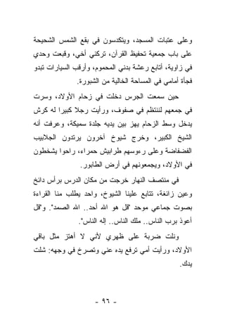 ‫ﻭﻋﻠﻰ ﻋﺘﺒﺎﺕ ﺍﻟﻤﺴﺠﺩ، ﻭﻴﺘﻜﺩﺴﻭﻥ ﻓﻲ ﺒﻘﻊ ﺍﻟﺸﻤﺱ ﺍﻟﺸﺤﻴﺤﺔ‬
‫ﻋﻠﻰ ﺒﺎﺏ ﺠﻤﻌﻴﺔ ﺘﺤﻔﻴﻅ ﺍﻟﻘﺭﺁﻥ، ﺘﺭﻜﻨﻲ ﺃﺨﻲ، ﻭﻗﺒﻌﺕ ﻭﺤﺩﻱ‬
‫ﻓﻲ ﺯﺍﻭﻴﺔ، ﺃﺘﺎﺒﻊ ﺭﻋﺸﺔ ﺒﺩﻨﻲ ﺍﻟﻤﺤﻤﻭﻡ، ﻭﺃﺭﻗﺏ ﺍﻟﺴﻴﺎﺭﺍﺕ ﺘﺒﺩﻭ‬
              ‫ﻓﺠﺄﺓ ﺃﻤﺎﻤﻲ ﻓﻲ ﺍﻟﻤﺴﺎﺤﺔ ﺍﻟﺨﺎﻟﻴﺔ ﻤﻥ ﺍﻟﺸﺒﻭﺭﺓ.‬
‫ﺤﻴﻥ ﺴﻤﻌﺕ ﺍﻟﺠﺭﺱ ﺩﺨﻠﺕ ﻓﻲ ﺯﺤﺎﻡ ﺍﻷﻭﻻﺩ، ﻭﺴﺭﺕ‬
‫ﻓﻲ ﺠﻤﻌﻬﻡ ﻟﻨﻨﺘﻅﻡ ﻓﻲ ﺼﻔﻭﻑ، ﻭﺭﺃﻴﺕ ﺭﺠﻼ ﻜﺒﻴﺭﺍ ﻟﻪ ﻜﺭﺵ‬
‫ﻴﺩﺨل ﻭﺴﻁ ﺍﻟﺯﺤﺎﻡ ﻴﻬﺯ ﺒﻴﻥ ﻴﺩﻴﻪ ﺠﻠﺩﺓ ﺴﻤﻴﻜﺔ، ﻭﻋﺭﻓﺕ ﺃﻨﻪ‬
‫ﺍﻟﺸﻴﺦ ﺍﻟﻜﺒﻴﺭ، ﻭﺨﺭﺝ ﺸﻴﻭﺥ ﺁﺨﺭﻭﻥ ﻴﺭﺘﺩﻭﻥ ﺍﻟﺠﻼﺒﻴﺏ‬
‫ﺍﻟﻔﻀﻔﺎﻀﺔ ﻭﻋﻠﻰ ﺭﺀﻭﺴﻬﻡ ﻁﺭﺍﺒﻴﺵ ﺤﻤﺭﺍﺀ، ﺭﺍﺤﻭﺍ ﻴﺸﺨﻁﻭﻥ‬
               ‫ﻓﻲ ﺍﻷﻭﻻﺩ، ﻭﻴﺠﻤﻌﻭﻨﻬﻡ ﻓﻲ ﺃﺭﺽ ﺍﻟﻁﺎﺒﻭﺭ.‬
‫ﻓﻲ ﻤﻨﺘﺼﻑ ﺍﻟﻨﻬﺎﺭ ﺨﺭﺠﺕ ﻤﻥ ﻤﻜﺎﻥ ﺍﻟﺩﺭﺱ ﺒﺭﺃﺱ ﺩﺍﺌﺦ‬
‫ﻭﻋﻴﻥ ﺯﺍﺌﻐﺔ، ﺘﺘﺎﺒﻊ ﻋﻠﻴﻨﺎ ﺍﻟﺸﻴﻭﺥ، ﻭﺍﺤﺩ ﻴﻁﻠﺏ ﻤﻨﺎ ﺍﻟﻘﺭﺍﺀﺓ‬
‫ﺒﺼﻭﺕ ﺠﻤﺎﻋﻲ ﻤﻭﺤﺩ "ﻗل ﻫﻭ ﺍﷲ ﺃﺤﺩ.. ﺍﷲ ﺍﻟﺼﻤﺩ". ﻭ"ﻗل‬
               ‫ﺃﻋﻭﺫ ﺒﺭﺏ ﺍﻟﻨﺎﺱ.. ﻤﻠﻙ ﺍﻟﻨﺎﺱ.. ﺇﻟﻪ ﺍﻟﻨﺎﺱ".‬
‫ﻭﻨﻠﺕ ﻀﺭﺒﺔ ﻋﻠﻰ ﻅﻬﺭﻱ ﻷﻨﻲ ﻻ ﺃﻫﺘﺯ ﻤﺜل ﺒﺎﻗﻲ‬
‫ﺍﻷﻭﻻﺩ، ﻭﺭﺃﻴﺕ ﺃﻤﻲ ﺘﺭﻓﻊ ﻴﺩﻩ ﻋﻨﻲ ﻭﺘﺼﺭﺥ ﻓﻲ ﻭﺠﻬﻪ: ﺸﻠﺕ‬
                                                  ‫ﻴﺩﻙ.‬



                    ‫- ٦٩ -‬
 