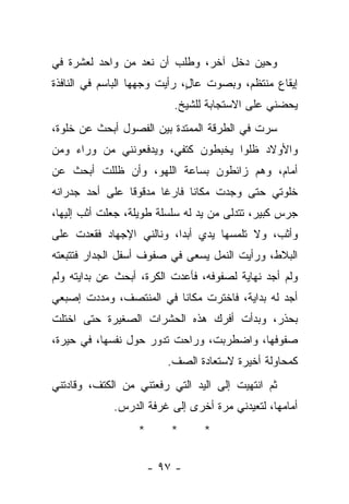 ‫ﻭﺤﻴﻥ ﺩﺨل ﺁﺨﺭ، ﻭﻁﻠﺏ ﺃﻥ ﻨﻌﺩ ﻤﻥ ﻭﺍﺤﺩ ﻟﻌﺸﺭﺓ ﻓﻲ‬
‫ﺇﻴﻘﺎﻉ ﻤﻨﺘﻅﻡ، ﻭﺒﺼﻭﺕ ﻋﺎ ٍ، ﺭﺃﻴﺕ ﻭﺠﻬﻬﺎ ﺍﻟﺒﺎﺴﻡ ﻓﻲ ﺍﻟﻨﺎﻓﺫﺓ‬
                              ‫ل‬
                          ‫ﻴﺤﻀﻨﻲ ﻋﻠﻰ ﺍﻻﺴﺘﺠﺎﺒﺔ ﻟﻠﺸﻴﺦ.‬
‫ﺴﺭﺕ ﻓﻲ ﺍﻟﻁﺭﻗﺔ ﺍﻟﻤﻤﺘﺩﺓ ﺒﻴﻥ ﺍﻟﻔﺼﻭل ﺃﺒﺤﺙ ﻋﻥ ﺨﻠﻭﺓ،‬
‫ﻭﺍﻷﻭﻻﺩ ﻅﻠﻭﺍ ﻴﺨﺒﻁﻭﻥ ﻜﺘﻔﻲ، ﻭﻴﺩﻓﻌﻭﻨﻨﻲ ﻤﻥ ﻭﺭﺍﺀ ﻭﻤﻥ‬
‫ﺃﻤﺎﻡ، ﻭﻫﻡ ﺯﺍﺌﻁﻭﻥ ﺒﺴﺎﻋﺔ ﺍﻟﻠﻬﻭ، ﻭﺃﻥ ﻅﻠﻠﺕ ﺃﺒﺤﺙ ﻋﻥ‬
‫ﺨﻠﻭﺘﻲ ﺤﺘﻰ ﻭﺠﺩﺕ ﻤﻜﺎﻨﺎ ﻓﺎﺭﻏﺎ ﻤﺩﻗﻭﻗﺎ ﻋﻠﻰ ﺃﺤﺩ ﺠﺩﺭﺍﻨﻪ‬
               ‫ﹰ‬      ‫ﹰ‬
‫ﺠﺭﺱ ﻜﺒﻴﺭ، ﺘﺘﺩﻟﻰ ﻤﻥ ﻴﺩ ﻟﻪ ﺴﻠﺴﻠﺔ ﻁﻭﻴﻠﺔ، ﺠﻌﻠﺕ ﺃﺜﺏ ﺇﻟﻴﻬﺎ،‬
‫ﻭﺃﺜﺏ، ﻭﻻ ﺘﻠﻤﺴﻬﺎ ﻴﺩﻱ ﺃﺒﺩﺍ، ﻭﻨﺎﻟﻨﻲ ﺍﻹﺠﻬﺎﺩ ﻓﻘﻌﺩﺕ ﻋﻠﻰ‬
‫ﺍﻟﺒﻼﻁ، ﻭﺭﺃﻴﺕ ﺍﻟﻨﻤل ﻴﺴﻌﻰ ﻓﻲ ﺼﻔﻭﻑ ﺃﺴﻔل ﺍﻟﺠﺩﺍﺭ ﻓﺘﺘﺒﻌﺘﻪ‬
‫ﻭﻟﻡ ﺃﺠﺩ ﻨﻬﺎﻴﺔ ﻟﺼﻔﻭﻓﻪ، ﻓﺄﻋﺩﺕ ﺍﻟﻜﺭﺓ، ﺃﺒﺤﺙ ﻋﻥ ﺒﺩﺍﻴﺘﻪ ﻭﻟﻡ‬
‫ﺃﺠﺩ ﻟﻪ ﺒﺩﺍﻴﺔ، ﻓﺎﺨﺘﺭﺕ ﻤﻜﺎﻨﺎ ﻓﻲ ﺍﻟﻤﻨﺘﺼﻑ، ﻭﻤﺩﺩﺕ ﺇﺼﺒﻌﻲ‬
‫ﺒﺤﺫﺭ، ﻭﺒﺩﺃﺕ ﺃﻓﺭﻙ ﻫﺫﻩ ﺍﻟﺤﺸﺭﺍﺕ ﺍﻟﺼﻐﻴﺭﺓ ﺤﺘﻰ ﺍﺨﺘﻠﺕ‬
‫ﺼﻔﻭﻓﻬﺎ، ﻭﺍﻀﻁﺭﺒﺕ، ﻭﺭﺍﺤﺕ ﺘﺩﻭﺭ ﺤﻭل ﻨﻔﺴﻬﺎ، ﻓﻲ ﺤﻴﺭﺓ،‬
                         ‫ﻜﻤﺤﺎﻭﻟﺔ ﺃﺨﻴﺭﺓ ﻻﺴﺘﻌﺎﺩﺓ ﺍﻟﺼﻑ.‬
‫ﺜﻡ ﺍﻨﺘﻬﻴﺕ ﺇﻟﻰ ﺍﻟﻴﺩ ﺍﻟﺘﻲ ﺭﻓﻌﺘﻨﻲ ﻤﻥ ﺍﻟﻜﺘﻑ، ﻭﻗﺎﺩﺘﻨﻲ‬
             ‫ﺃﻤﺎﻤﻬﺎ، ﻟﺘﻌﻴﺩﻨﻲ ﻤﺭﺓ ﺃﺨﺭﻯ ﺇﻟﻰ ﻏﺭﻓﺔ ﺍﻟﺩﺭﺱ.‬
                  ‫*‬       ‫*‬     ‫*‬

                      ‫- ٧٩ -‬
 